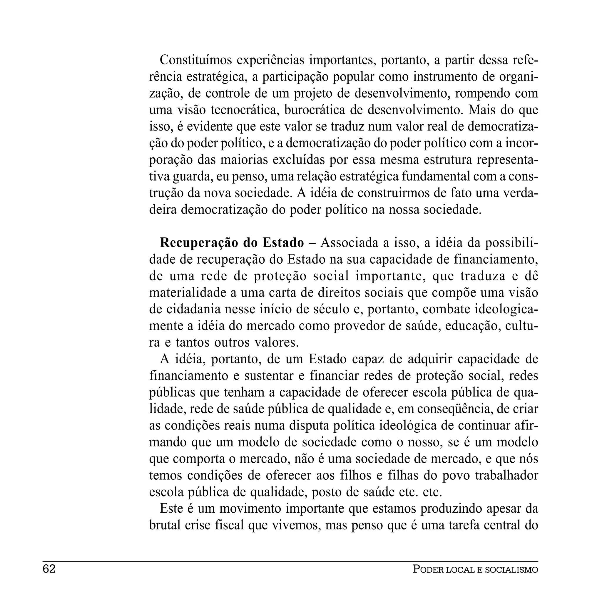 Constituímos experiências importantes, portanto, a partir dessa refe-
     rência estratégica, a participação popular como instrumento de organi-
     zação, de controle de um projeto de desenvolvimento, rompendo com
     uma visão tecnocrática, burocrática de desenvolvimento. Mais do que
     isso, é evidente que este valor se traduz num valor real de democratiza-
     ção do poder político, e a democratização do poder político com a incor-
     poração das maiorias excluídas por essa mesma estrutura representa-
     tiva guarda, eu penso, uma relação estratégica fundamental com a cons-
     trução da nova sociedade. A idéia de construirmos de fato uma verda-
     deira democratização do poder político na nossa sociedade.

       Recuperação do Estado – Associada a isso, a idéia da possibili-
     dade de recuperação do Estado na sua capacidade de financiamento,
     de uma rede de proteção social importante, que traduza e dê
     materialidade a uma carta de direitos sociais que compõe uma visão
     de cidadania nesse início de século e, portanto, combate ideologica-
     mente a idéia do mercado como provedor de saúde, educação, cultu-
     ra e tantos outros valores.
       A idéia, portanto, de um Estado capaz de adquirir capacidade de
     financiamento e sustentar e financiar redes de proteção social, redes
     públicas que tenham a capacidade de oferecer escola pública de qua-
     lidade, rede de saúde pública de qualidade e, em conseqüência, de criar
     as condições reais numa disputa política ideológica de continuar afir-
     mando que um modelo de sociedade como o nosso, se é um modelo
     que comporta o mercado, não é uma sociedade de mercado, e que nós
     temos condições de oferecer aos filhos e filhas do povo trabalhador
     escola pública de qualidade, posto de saúde etc. etc.
       Este é um movimento importante que estamos produzindo apesar da
     brutal crise fiscal que vivemos, mas penso que é uma tarefa central do


62                                                   PODER LOCAL E SOCIALISMO
 