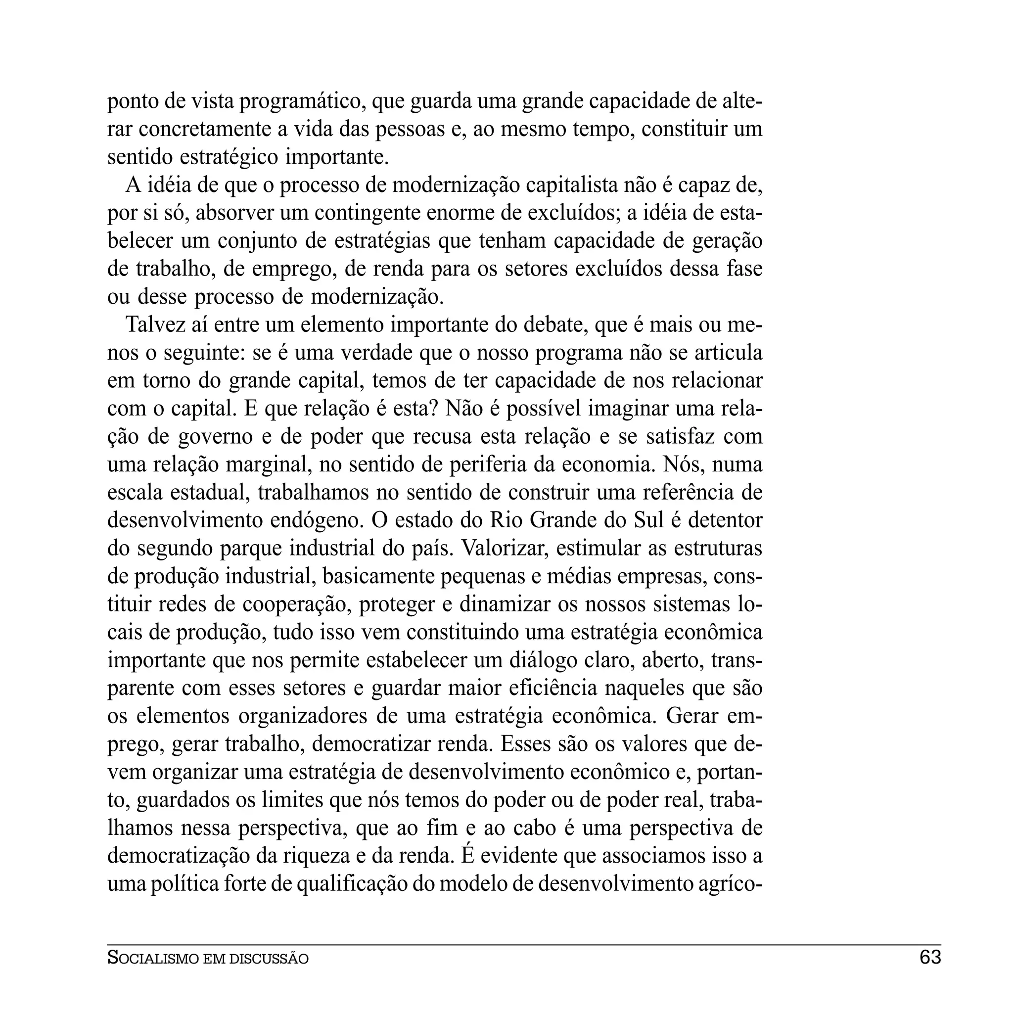 ponto de vista programático, que guarda uma grande capacidade de alte-
rar concretamente a vida das pessoas e, ao mesmo tempo, constituir um
sentido estratégico importante.
   A idéia de que o processo de modernização capitalista não é capaz de,
por si só, absorver um contingente enorme de excluídos; a idéia de esta-
belecer um conjunto de estratégias que tenham capacidade de geração
de trabalho, de emprego, de renda para os setores excluídos dessa fase
ou desse processo de modernização.
   Talvez aí entre um elemento importante do debate, que é mais ou me-
nos o seguinte: se é uma verdade que o nosso programa não se articula
em torno do grande capital, temos de ter capacidade de nos relacionar
com o capital. E que relação é esta? Não é possível imaginar uma rela-
ção de governo e de poder que recusa esta relação e se satisfaz com
uma relação marginal, no sentido de periferia da economia. Nós, numa
escala estadual, trabalhamos no sentido de construir uma referência de
desenvolvimento endógeno. O estado do Rio Grande do Sul é detentor
do segundo parque industrial do país. Valorizar, estimular as estruturas
de produção industrial, basicamente pequenas e médias empresas, cons-
tituir redes de cooperação, proteger e dinamizar os nossos sistemas lo-
cais de produção, tudo isso vem constituindo uma estratégia econômica
importante que nos permite estabelecer um diálogo claro, aberto, trans-
parente com esses setores e guardar maior eficiência naqueles que são
os elementos organizadores de uma estratégia econômica. Gerar em-
prego, gerar trabalho, democratizar renda. Esses são os valores que de-
vem organizar uma estratégia de desenvolvimento econômico e, portan-
to, guardados os limites que nós temos do poder ou de poder real, traba-
lhamos nessa perspectiva, que ao fim e ao cabo é uma perspectiva de
democratização da riqueza e da renda. É evidente que associamos isso a
uma política forte de qualificação do modelo de desenvolvimento agríco-


SOCIALISMO EM DISCUSSÃO                                                    63
 