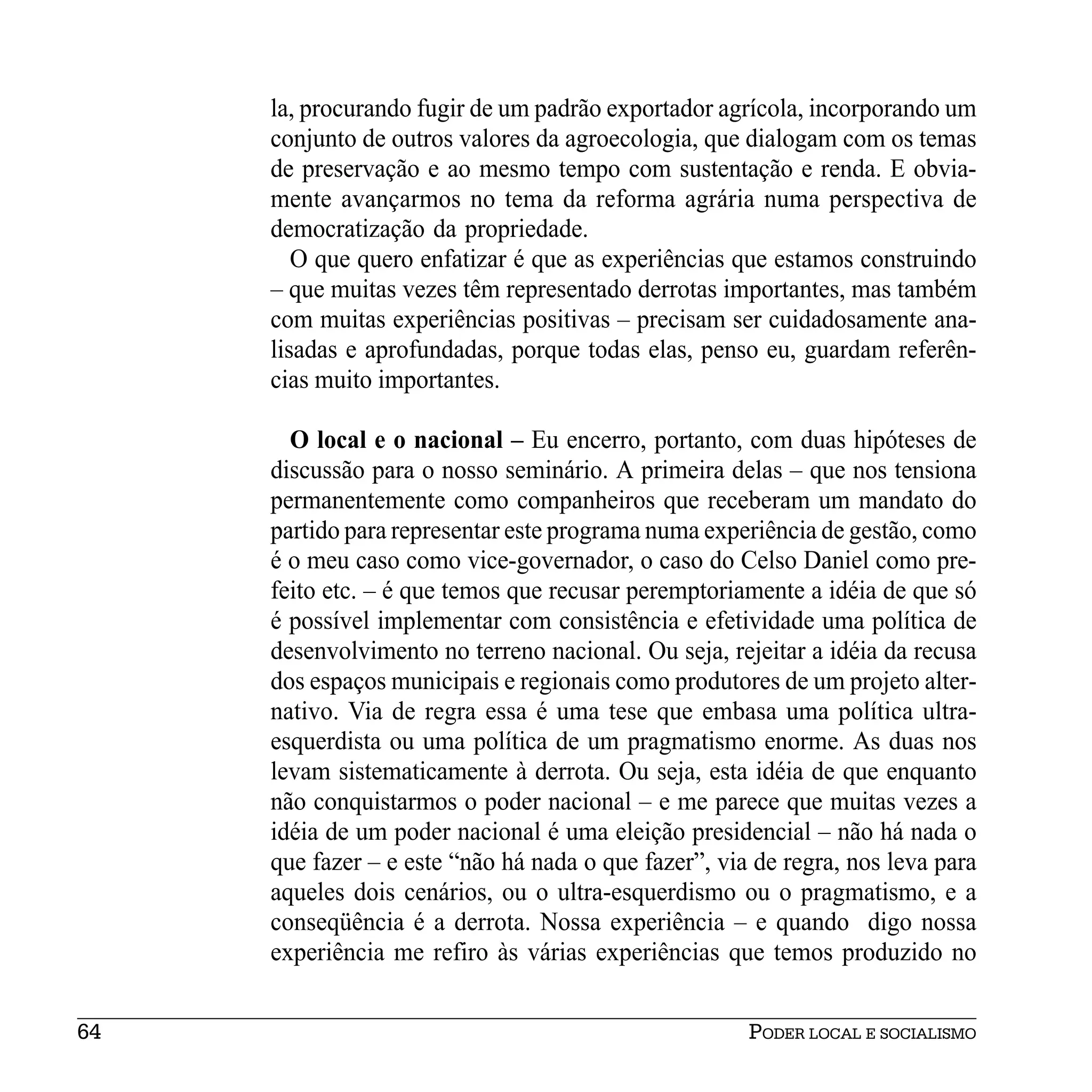 la, procurando fugir de um padrão exportador agrícola, incorporando um
     conjunto de outros valores da agroecologia, que dialogam com os temas
     de preservação e ao mesmo tempo com sustentação e renda. E obvia-
     mente avançarmos no tema da reforma agrária numa perspectiva de
     democratização da propriedade.
        O que quero enfatizar é que as experiências que estamos construindo
     – que muitas vezes têm representado derrotas importantes, mas também
     com muitas experiências positivas – precisam ser cuidadosamente ana-
     lisadas e aprofundadas, porque todas elas, penso eu, guardam referên-
     cias muito importantes.

       O local e o nacional – Eu encerro, portanto, com duas hipóteses de
     discussão para o nosso seminário. A primeira delas – que nos tensiona
     permanentemente como companheiros que receberam um mandato do
     partido para representar este programa numa experiência de gestão, como
     é o meu caso como vice-governador, o caso do Celso Daniel como pre-
     feito etc. – é que temos que recusar peremptoriamente a idéia de que só
     é possível implementar com consistência e efetividade uma política de
     desenvolvimento no terreno nacional. Ou seja, rejeitar a idéia da recusa
     dos espaços municipais e regionais como produtores de um projeto alter-
     nativo. Via de regra essa é uma tese que embasa uma política ultra-
     esquerdista ou uma política de um pragmatismo enorme. As duas nos
     levam sistematicamente à derrota. Ou seja, esta idéia de que enquanto
     não conquistarmos o poder nacional – e me parece que muitas vezes a
     idéia de um poder nacional é uma eleição presidencial – não há nada o
     que fazer – e este “não há nada o que fazer”, via de regra, nos leva para
     aqueles dois cenários, ou o ultra-esquerdismo ou o pragmatismo, e a
     conseqüência é a derrota. Nossa experiência – e quando digo nossa
     experiência me refiro às várias experiências que temos produzido no


64                                                    PODER LOCAL E SOCIALISMO
 