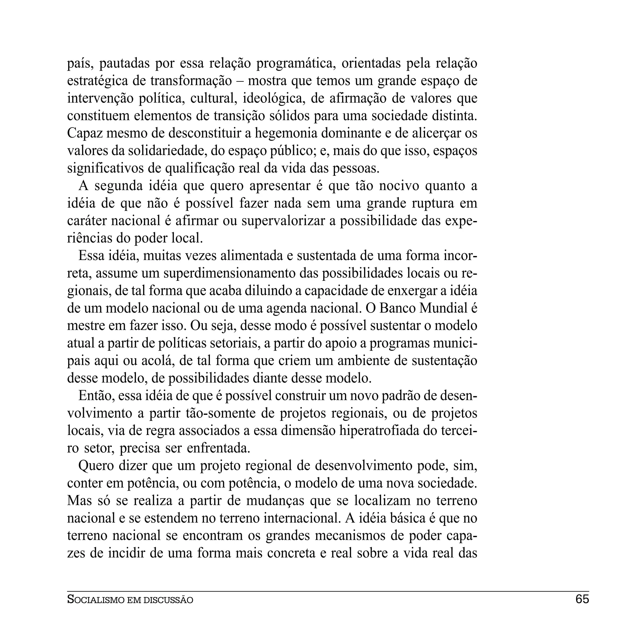 país, pautadas por essa relação programática, orientadas pela relação
estratégica de transformação – mostra que temos um grande espaço de
intervenção política, cultural, ideológica, de afirmação de valores que
constituem elementos de transição sólidos para uma sociedade distinta.
Capaz mesmo de desconstituir a hegemonia dominante e de alicerçar os
valores da solidariedade, do espaço público; e, mais do que isso, espaços
significativos de qualificação real da vida das pessoas.
  A segunda idéia que quero apresentar é que tão nocivo quanto a
idéia de que não é possível fazer nada sem uma grande ruptura em
caráter nacional é afirmar ou supervalorizar a possibilidade das expe-
riências do poder local.
  Essa idéia, muitas vezes alimentada e sustentada de uma forma incor-
reta, assume um superdimensionamento das possibilidades locais ou re-
gionais, de tal forma que acaba diluindo a capacidade de enxergar a idéia
de um modelo nacional ou de uma agenda nacional. O Banco Mundial é
mestre em fazer isso. Ou seja, desse modo é possível sustentar o modelo
atual a partir de políticas setoriais, a partir do apoio a programas munici-
pais aqui ou acolá, de tal forma que criem um ambiente de sustentação
desse modelo, de possibilidades diante desse modelo.
  Então, essa idéia de que é possível construir um novo padrão de desen-
volvimento a partir tão-somente de projetos regionais, ou de projetos
locais, via de regra associados a essa dimensão hiperatrofiada do tercei-
ro setor, precisa ser enfrentada.
  Quero dizer que um projeto regional de desenvolvimento pode, sim,
conter em potência, ou com potência, o modelo de uma nova sociedade.
Mas só se realiza a partir de mudanças que se localizam no terreno
nacional e se estendem no terreno internacional. A idéia básica é que no
terreno nacional se encontram os grandes mecanismos de poder capa-
zes de incidir de uma forma mais concreta e real sobre a vida real das


SOCIALISMO EM DISCUSSÃO                                                        65
 