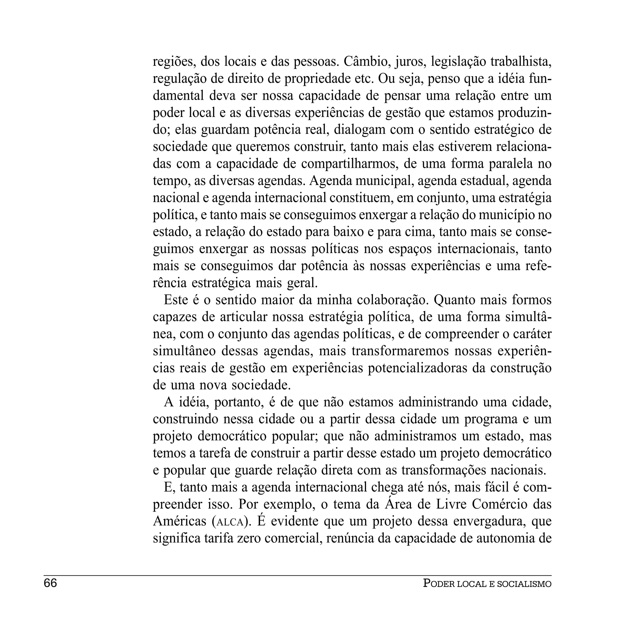 regiões, dos locais e das pessoas. Câmbio, juros, legislação trabalhista,
     regulação de direito de propriedade etc. Ou seja, penso que a idéia fun-
     damental deva ser nossa capacidade de pensar uma relação entre um
     poder local e as diversas experiências de gestão que estamos produzin-
     do; elas guardam potência real, dialogam com o sentido estratégico de
     sociedade que queremos construir, tanto mais elas estiverem relaciona-
     das com a capacidade de compartilharmos, de uma forma paralela no
     tempo, as diversas agendas. Agenda municipal, agenda estadual, agenda
     nacional e agenda internacional constituem, em conjunto, uma estratégia
     política, e tanto mais se conseguimos enxergar a relação do município no
     estado, a relação do estado para baixo e para cima, tanto mais se conse-
     guimos enxergar as nossas políticas nos espaços internacionais, tanto
     mais se conseguimos dar potência às nossas experiências e uma refe-
     rência estratégica mais geral.
       Este é o sentido maior da minha colaboração. Quanto mais formos
     capazes de articular nossa estratégia política, de uma forma simultâ-
     nea, com o conjunto das agendas políticas, e de compreender o caráter
     simultâneo dessas agendas, mais transformaremos nossas experiên-
     cias reais de gestão em experiências potencializadoras da construção
     de uma nova sociedade.
       A idéia, portanto, é de que não estamos administrando uma cidade,
     construindo nessa cidade ou a partir dessa cidade um programa e um
     projeto democrático popular; que não administramos um estado, mas
     temos a tarefa de construir a partir desse estado um projeto democrático
     e popular que guarde relação direta com as transformações nacionais.
       E, tanto mais a agenda internacional chega até nós, mais fácil é com-
     preender isso. Por exemplo, o tema da Área de Livre Comércio das
     Américas (ALCA). É evidente que um projeto dessa envergadura, que
     significa tarifa zero comercial, renúncia da capacidade de autonomia de


66                                                    PODER LOCAL E SOCIALISMO
 