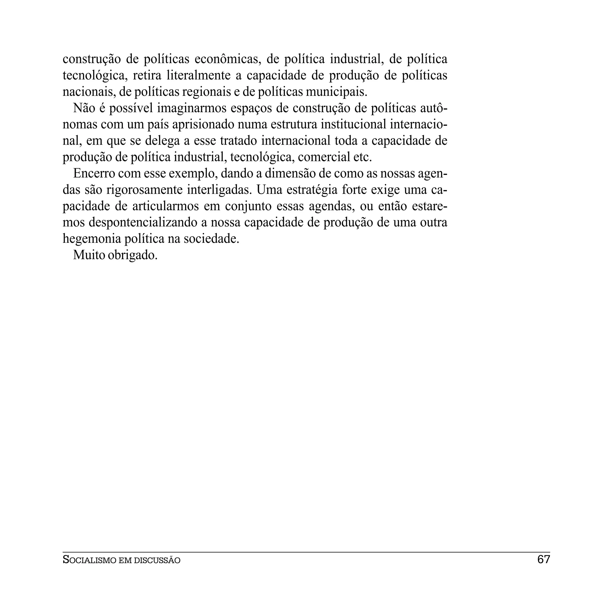 construção de políticas econômicas, de política industrial, de política
tecnológica, retira literalmente a capacidade de produção de políticas
nacionais, de políticas regionais e de políticas municipais.
  Não é possível imaginarmos espaços de construção de políticas autô-
nomas com um país aprisionado numa estrutura institucional internacio-
nal, em que se delega a esse tratado internacional toda a capacidade de
produção de política industrial, tecnológica, comercial etc.
  Encerro com esse exemplo, dando a dimensão de como as nossas agen-
das são rigorosamente interligadas. Uma estratégia forte exige uma ca-
pacidade de articularmos em conjunto essas agendas, ou então estare-
mos despontencializando a nossa capacidade de produção de uma outra
hegemonia política na sociedade.
  Muito obrigado.




SOCIALISMO EM DISCUSSÃO                                                   67
 