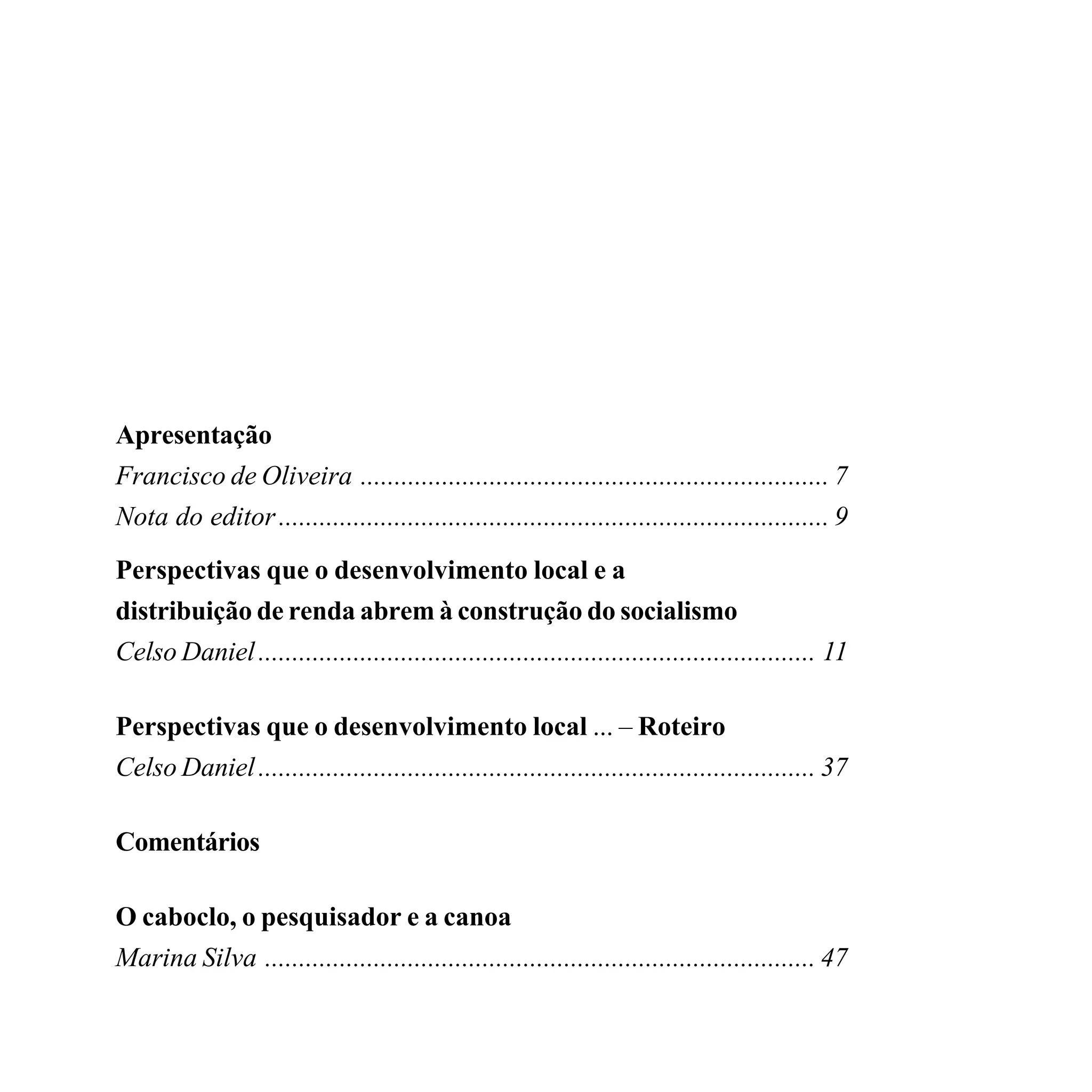Apresentação
Francisco de Oliveira ..................................................................... 7
Nota do editor ................................................................................. 9
Perspectivas que o desenvolvimento local e a
distribuição de renda abrem à construção do socialismo
Celso Daniel .................................................................................. 11

Perspectivas que o desenvolvimento local ... – Roteiro
Celso Daniel .................................................................................. 37

Comentários

O caboclo, o pesquisador e a canoa
Marina Silva ................................................................................. 47
 