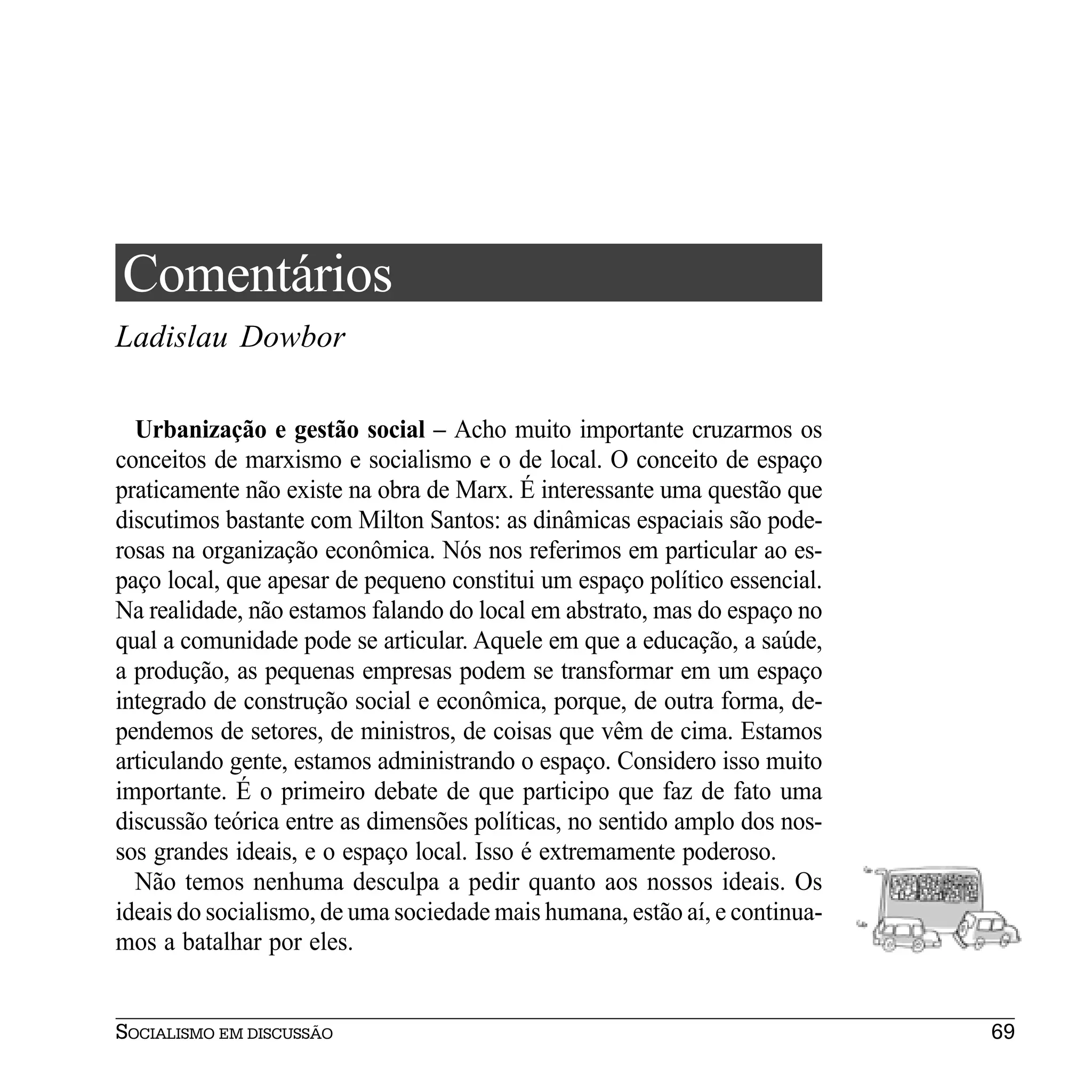 Comentários
Ladislau Dowbor

  Urbanização e gestão social – Acho muito importante cruzarmos os
conceitos de marxismo e socialismo e o de local. O conceito de espaço
praticamente não existe na obra de Marx. É interessante uma questão que
discutimos bastante com Milton Santos: as dinâmicas espaciais são pode-
rosas na organização econômica. Nós nos referimos em particular ao es-
paço local, que apesar de pequeno constitui um espaço político essencial.
Na realidade, não estamos falando do local em abstrato, mas do espaço no
qual a comunidade pode se articular. Aquele em que a educação, a saúde,
a produção, as pequenas empresas podem se transformar em um espaço
integrado de construção social e econômica, porque, de outra forma, de-
pendemos de setores, de ministros, de coisas que vêm de cima. Estamos
articulando gente, estamos administrando o espaço. Considero isso muito
importante. É o primeiro debate de que participo que faz de fato uma
discussão teórica entre as dimensões políticas, no sentido amplo dos nos-
sos grandes ideais, e o espaço local. Isso é extremamente poderoso.
  Não temos nenhuma desculpa a pedir quanto aos nossos ideais. Os
ideais do socialismo, de uma sociedade mais humana, estão aí, e continua-
mos a batalhar por eles.


SOCIALISMO EM DISCUSSÃO                                                     69
 