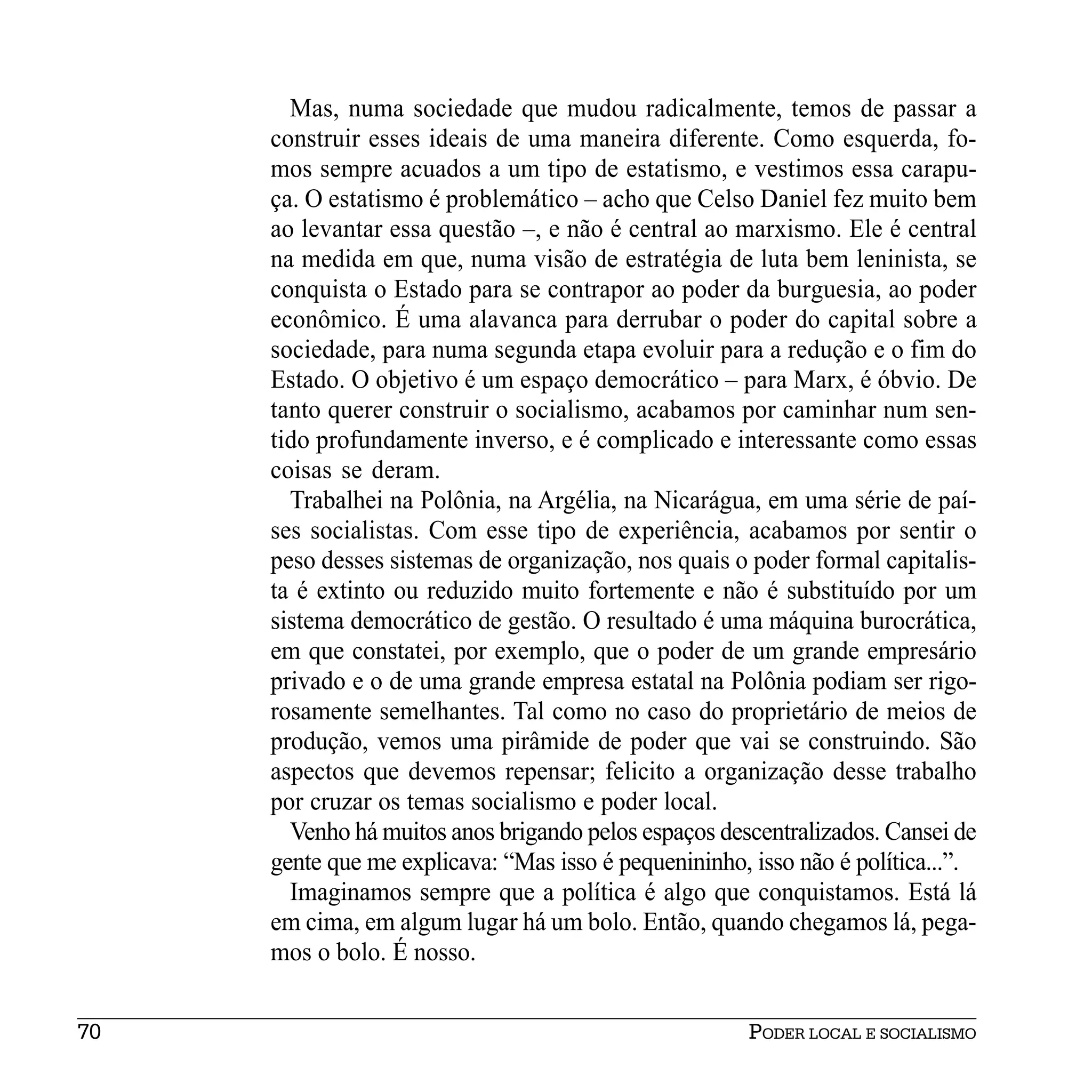Mas, numa sociedade que mudou radicalmente, temos de passar a
     construir esses ideais de uma maneira diferente. Como esquerda, fo-
     mos sempre acuados a um tipo de estatismo, e vestimos essa carapu-
     ça. O estatismo é problemático – acho que Celso Daniel fez muito bem
     ao levantar essa questão –, e não é central ao marxismo. Ele é central
     na medida em que, numa visão de estratégia de luta bem leninista, se
     conquista o Estado para se contrapor ao poder da burguesia, ao poder
     econômico. É uma alavanca para derrubar o poder do capital sobre a
     sociedade, para numa segunda etapa evoluir para a redução e o fim do
     Estado. O objetivo é um espaço democrático – para Marx, é óbvio. De
     tanto querer construir o socialismo, acabamos por caminhar num sen-
     tido profundamente inverso, e é complicado e interessante como essas
     coisas se deram.
       Trabalhei na Polônia, na Argélia, na Nicarágua, em uma série de paí-
     ses socialistas. Com esse tipo de experiência, acabamos por sentir o
     peso desses sistemas de organização, nos quais o poder formal capitalis-
     ta é extinto ou reduzido muito fortemente e não é substituído por um
     sistema democrático de gestão. O resultado é uma máquina burocrática,
     em que constatei, por exemplo, que o poder de um grande empresário
     privado e o de uma grande empresa estatal na Polônia podiam ser rigo-
     rosamente semelhantes. Tal como no caso do proprietário de meios de
     produção, vemos uma pirâmide de poder que vai se construindo. São
     aspectos que devemos repensar; felicito a organização desse trabalho
     por cruzar os temas socialismo e poder local.
       Venho há muitos anos brigando pelos espaços descentralizados. Cansei de
     gente que me explicava: “Mas isso é pequenininho, isso não é política...”.
       Imaginamos sempre que a política é algo que conquistamos. Está lá
     em cima, em algum lugar há um bolo. Então, quando chegamos lá, pega-
     mos o bolo. É nosso.


70                                                     PODER LOCAL E SOCIALISMO
 