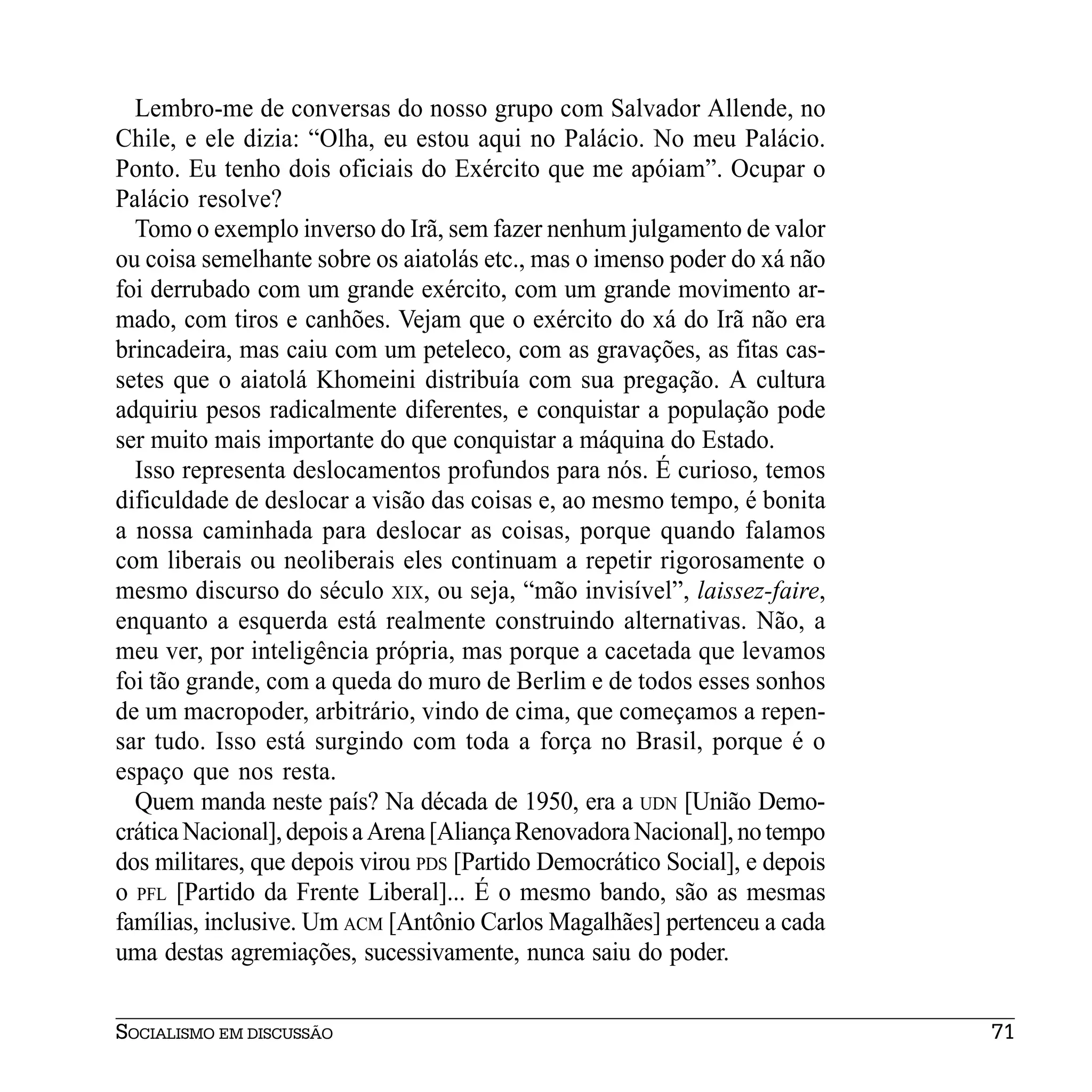 Lembro-me de conversas do nosso grupo com Salvador Allende, no
Chile, e ele dizia: “Olha, eu estou aqui no Palácio. No meu Palácio.
Ponto. Eu tenho dois oficiais do Exército que me apóiam”. Ocupar o
Palácio resolve?
  Tomo o exemplo inverso do Irã, sem fazer nenhum julgamento de valor
ou coisa semelhante sobre os aiatolás etc., mas o imenso poder do xá não
foi derrubado com um grande exército, com um grande movimento ar-
mado, com tiros e canhões. Vejam que o exército do xá do Irã não era
brincadeira, mas caiu com um peteleco, com as gravações, as fitas cas-
setes que o aiatolá Khomeini distribuía com sua pregação. A cultura
adquiriu pesos radicalmente diferentes, e conquistar a população pode
ser muito mais importante do que conquistar a máquina do Estado.
  Isso representa deslocamentos profundos para nós. É curioso, temos
dificuldade de deslocar a visão das coisas e, ao mesmo tempo, é bonita
a nossa caminhada para deslocar as coisas, porque quando falamos
com liberais ou neoliberais eles continuam a repetir rigorosamente o
mesmo discurso do século XIX, ou seja, “mão invisível”, laissez-faire,
enquanto a esquerda está realmente construindo alternativas. Não, a
meu ver, por inteligência própria, mas porque a cacetada que levamos
foi tão grande, com a queda do muro de Berlim e de todos esses sonhos
de um macropoder, arbitrário, vindo de cima, que começamos a repen-
sar tudo. Isso está surgindo com toda a força no Brasil, porque é o
espaço que nos resta.
  Quem manda neste país? Na década de 1950, era a UDN [União Demo-
crática Nacional], depois a Arena [Aliança Renovadora Nacional], no tempo
dos militares, que depois virou PDS [Partido Democrático Social], e depois
o PFL [Partido da Frente Liberal]... É o mesmo bando, são as mesmas
famílias, inclusive. Um ACM [Antônio Carlos Magalhães] pertenceu a cada
uma destas agremiações, sucessivamente, nunca saiu do poder.


SOCIALISMO EM DISCUSSÃO                                                      71
 