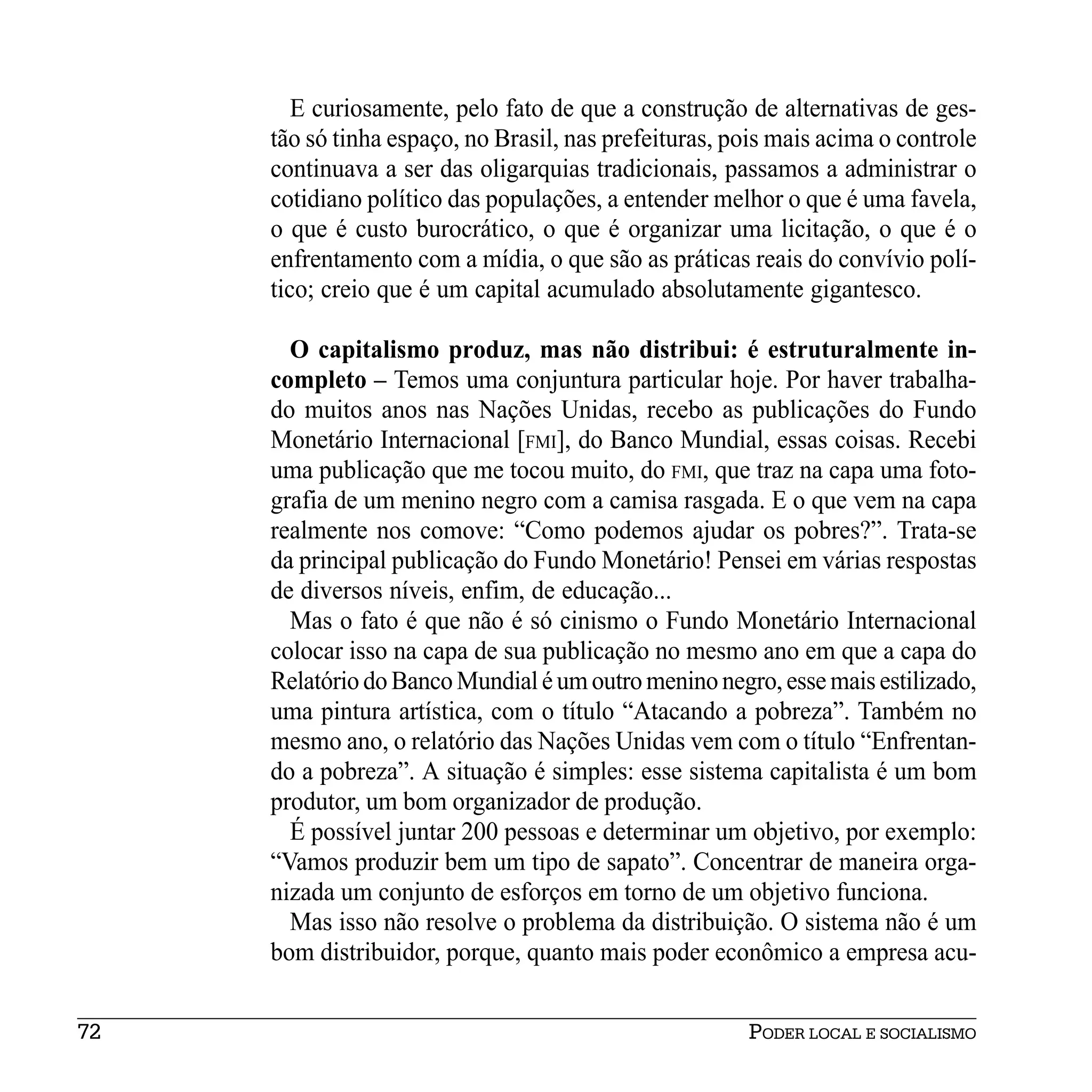E curiosamente, pelo fato de que a construção de alternativas de ges-
     tão só tinha espaço, no Brasil, nas prefeituras, pois mais acima o controle
     continuava a ser das oligarquias tradicionais, passamos a administrar o
     cotidiano político das populações, a entender melhor o que é uma favela,
     o que é custo burocrático, o que é organizar uma licitação, o que é o
     enfrentamento com a mídia, o que são as práticas reais do convívio polí-
     tico; creio que é um capital acumulado absolutamente gigantesco.

       O capitalismo produz, mas não distribui: é estruturalmente in-
     completo – Temos uma conjuntura particular hoje. Por haver trabalha-
     do muitos anos nas Nações Unidas, recebo as publicações do Fundo
     Monetário Internacional [FMI], do Banco Mundial, essas coisas. Recebi
     uma publicação que me tocou muito, do FMI, que traz na capa uma foto-
     grafia de um menino negro com a camisa rasgada. E o que vem na capa
     realmente nos comove: “Como podemos ajudar os pobres?”. Trata-se
     da principal publicação do Fundo Monetário! Pensei em várias respostas
     de diversos níveis, enfim, de educação...
       Mas o fato é que não é só cinismo o Fundo Monetário Internacional
     colocar isso na capa de sua publicação no mesmo ano em que a capa do
     Relatório do Banco Mundial é um outro menino negro, esse mais estilizado,
     uma pintura artística, com o título “Atacando a pobreza”. Também no
     mesmo ano, o relatório das Nações Unidas vem com o título “Enfrentan-
     do a pobreza”. A situação é simples: esse sistema capitalista é um bom
     produtor, um bom organizador de produção.
       É possível juntar 200 pessoas e determinar um objetivo, por exemplo:
     “Vamos produzir bem um tipo de sapato”. Concentrar de maneira orga-
     nizada um conjunto de esforços em torno de um objetivo funciona.
       Mas isso não resolve o problema da distribuição. O sistema não é um
     bom distribuidor, porque, quanto mais poder econômico a empresa acu-


72                                                     PODER LOCAL E SOCIALISMO
 