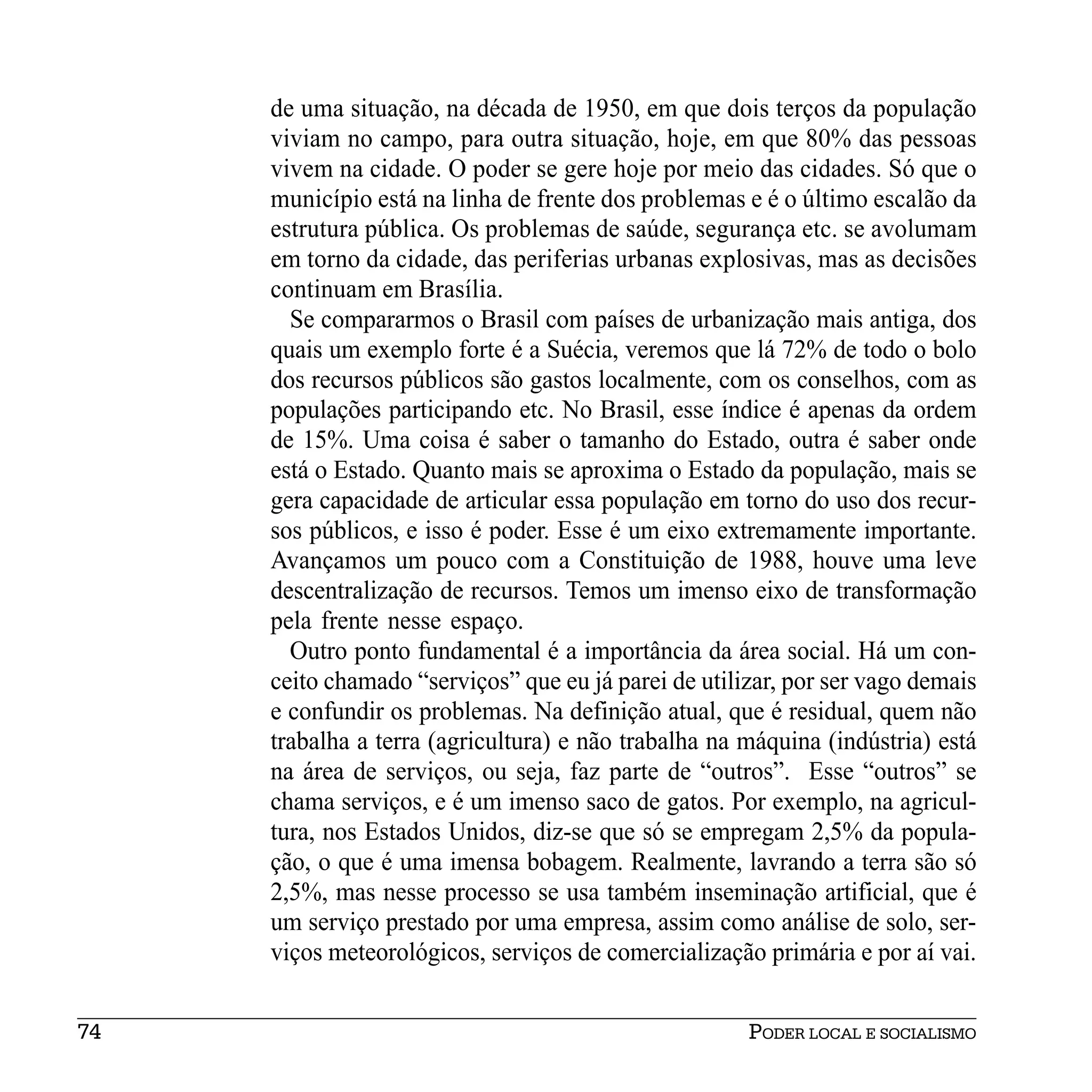de uma situação, na década de 1950, em que dois terços da população
     viviam no campo, para outra situação, hoje, em que 80% das pessoas
     vivem na cidade. O poder se gere hoje por meio das cidades. Só que o
     município está na linha de frente dos problemas e é o último escalão da
     estrutura pública. Os problemas de saúde, segurança etc. se avolumam
     em torno da cidade, das periferias urbanas explosivas, mas as decisões
     continuam em Brasília.
       Se compararmos o Brasil com países de urbanização mais antiga, dos
     quais um exemplo forte é a Suécia, veremos que lá 72% de todo o bolo
     dos recursos públicos são gastos localmente, com os conselhos, com as
     populações participando etc. No Brasil, esse índice é apenas da ordem
     de 15%. Uma coisa é saber o tamanho do Estado, outra é saber onde
     está o Estado. Quanto mais se aproxima o Estado da população, mais se
     gera capacidade de articular essa população em torno do uso dos recur-
     sos públicos, e isso é poder. Esse é um eixo extremamente importante.
     Avançamos um pouco com a Constituição de 1988, houve uma leve
     descentralização de recursos. Temos um imenso eixo de transformação
     pela frente nesse espaço.
       Outro ponto fundamental é a importância da área social. Há um con-
     ceito chamado “serviços” que eu já parei de utilizar, por ser vago demais
     e confundir os problemas. Na definição atual, que é residual, quem não
     trabalha a terra (agricultura) e não trabalha na máquina (indústria) está
     na área de serviços, ou seja, faz parte de “outros”. Esse “outros” se
     chama serviços, e é um imenso saco de gatos. Por exemplo, na agricul-
     tura, nos Estados Unidos, diz-se que só se empregam 2,5% da popula-
     ção, o que é uma imensa bobagem. Realmente, lavrando a terra são só
     2,5%, mas nesse processo se usa também inseminação artificial, que é
     um serviço prestado por uma empresa, assim como análise de solo, ser-
     viços meteorológicos, serviços de comercialização primária e por aí vai.


74                                                    PODER LOCAL E SOCIALISMO
 