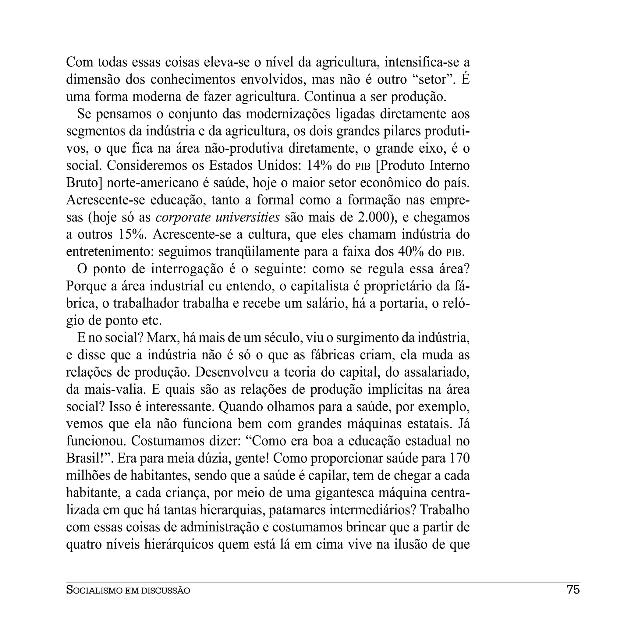Com todas essas coisas eleva-se o nível da agricultura, intensifica-se a
dimensão dos conhecimentos envolvidos, mas não é outro “setor”. É
uma forma moderna de fazer agricultura. Continua a ser produção.
   Se pensamos o conjunto das modernizações ligadas diretamente aos
segmentos da indústria e da agricultura, os dois grandes pilares produti-
vos, o que fica na área não-produtiva diretamente, o grande eixo, é o
social. Consideremos os Estados Unidos: 14% do PIB [Produto Interno
Bruto] norte-americano é saúde, hoje o maior setor econômico do país.
Acrescente-se educação, tanto a formal como a formação nas empre-
sas (hoje só as corporate universities são mais de 2.000), e chegamos
a outros 15%. Acrescente-se a cultura, que eles chamam indústria do
entretenimento: seguimos tranqüilamente para a faixa dos 40% do PIB.
   O ponto de interrogação é o seguinte: como se regula essa área?
Porque a área industrial eu entendo, o capitalista é proprietário da fá-
brica, o trabalhador trabalha e recebe um salário, há a portaria, o reló-
gio de ponto etc.
   E no social? Marx, há mais de um século, viu o surgimento da indústria,
e disse que a indústria não é só o que as fábricas criam, ela muda as
relações de produção. Desenvolveu a teoria do capital, do assalariado,
da mais-valia. E quais são as relações de produção implícitas na área
social? Isso é interessante. Quando olhamos para a saúde, por exemplo,
vemos que ela não funciona bem com grandes máquinas estatais. Já
funcionou. Costumamos dizer: “Como era boa a educação estadual no
Brasil!”. Era para meia dúzia, gente! Como proporcionar saúde para 170
milhões de habitantes, sendo que a saúde é capilar, tem de chegar a cada
habitante, a cada criança, por meio de uma gigantesca máquina centra-
lizada em que há tantas hierarquias, patamares intermediários? Trabalho
com essas coisas de administração e costumamos brincar que a partir de
quatro níveis hierárquicos quem está lá em cima vive na ilusão de que


SOCIALISMO EM DISCUSSÃO                                                      75
 