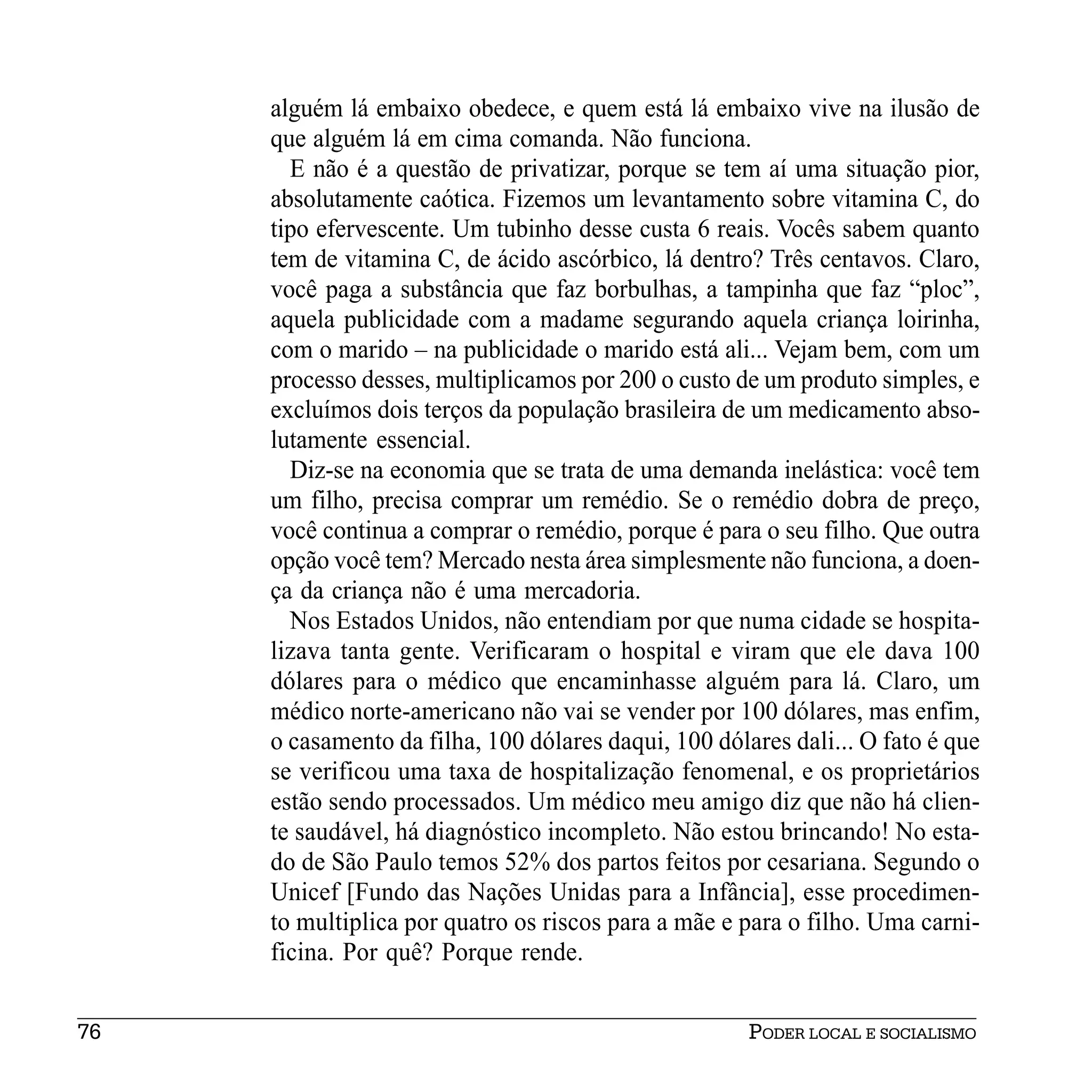 alguém lá embaixo obedece, e quem está lá embaixo vive na ilusão de
     que alguém lá em cima comanda. Não funciona.
       E não é a questão de privatizar, porque se tem aí uma situação pior,
     absolutamente caótica. Fizemos um levantamento sobre vitamina C, do
     tipo efervescente. Um tubinho desse custa 6 reais. Vocês sabem quanto
     tem de vitamina C, de ácido ascórbico, lá dentro? Três centavos. Claro,
     você paga a substância que faz borbulhas, a tampinha que faz “ploc”,
     aquela publicidade com a madame segurando aquela criança loirinha,
     com o marido – na publicidade o marido está ali... Vejam bem, com um
     processo desses, multiplicamos por 200 o custo de um produto simples, e
     excluímos dois terços da população brasileira de um medicamento abso-
     lutamente essencial.
       Diz-se na economia que se trata de uma demanda inelástica: você tem
     um filho, precisa comprar um remédio. Se o remédio dobra de preço,
     você continua a comprar o remédio, porque é para o seu filho. Que outra
     opção você tem? Mercado nesta área simplesmente não funciona, a doen-
     ça da criança não é uma mercadoria.
       Nos Estados Unidos, não entendiam por que numa cidade se hospita-
     lizava tanta gente. Verificaram o hospital e viram que ele dava 100
     dólares para o médico que encaminhasse alguém para lá. Claro, um
     médico norte-americano não vai se vender por 100 dólares, mas enfim,
     o casamento da filha, 100 dólares daqui, 100 dólares dali... O fato é que
     se verificou uma taxa de hospitalização fenomenal, e os proprietários
     estão sendo processados. Um médico meu amigo diz que não há clien-
     te saudável, há diagnóstico incompleto. Não estou brincando! No esta-
     do de São Paulo temos 52% dos partos feitos por cesariana. Segundo o
     Unicef [Fundo das Nações Unidas para a Infância], esse procedimen-
     to multiplica por quatro os riscos para a mãe e para o filho. Uma carni-
     ficina. Por quê? Porque rende.


76                                                    PODER LOCAL E SOCIALISMO
 