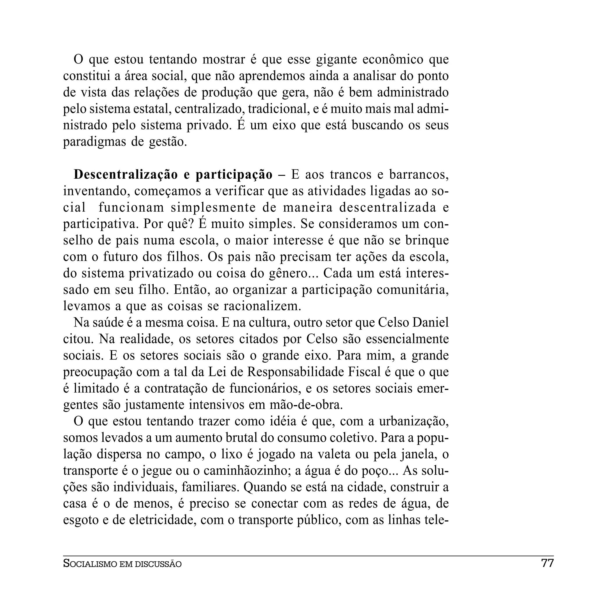 O que estou tentando mostrar é que esse gigante econômico que
constitui a área social, que não aprendemos ainda a analisar do ponto
de vista das relações de produção que gera, não é bem administrado
pelo sistema estatal, centralizado, tradicional, e é muito mais mal admi-
nistrado pelo sistema privado. É um eixo que está buscando os seus
paradigmas de gestão.

  Descentralização e participação – E aos trancos e barrancos,
inventando, começamos a verificar que as atividades ligadas ao so-
cial funcionam simplesmente de maneira descentralizada e
participativa. Por quê? É muito simples. Se consideramos um con-
selho de pais numa escola, o maior interesse é que não se brinque
com o futuro dos filhos. Os pais não precisam ter ações da escola,
do sistema privatizado ou coisa do gênero... Cada um está interes-
sado em seu filho. Então, ao organizar a participação comunitária,
levamos a que as coisas se racionalizem.
  Na saúde é a mesma coisa. E na cultura, outro setor que Celso Daniel
citou. Na realidade, os setores citados por Celso são essencialmente
sociais. E os setores sociais são o grande eixo. Para mim, a grande
preocupação com a tal da Lei de Responsabilidade Fiscal é que o que
é limitado é a contratação de funcionários, e os setores sociais emer-
gentes são justamente intensivos em mão-de-obra.
  O que estou tentando trazer como idéia é que, com a urbanização,
somos levados a um aumento brutal do consumo coletivo. Para a popu-
lação dispersa no campo, o lixo é jogado na valeta ou pela janela, o
transporte é o jegue ou o caminhãozinho; a água é do poço... As solu-
ções são individuais, familiares. Quando se está na cidade, construir a
casa é o de menos, é preciso se conectar com as redes de água, de
esgoto e de eletricidade, com o transporte público, com as linhas tele-


SOCIALISMO EM DISCUSSÃO                                                     77
 