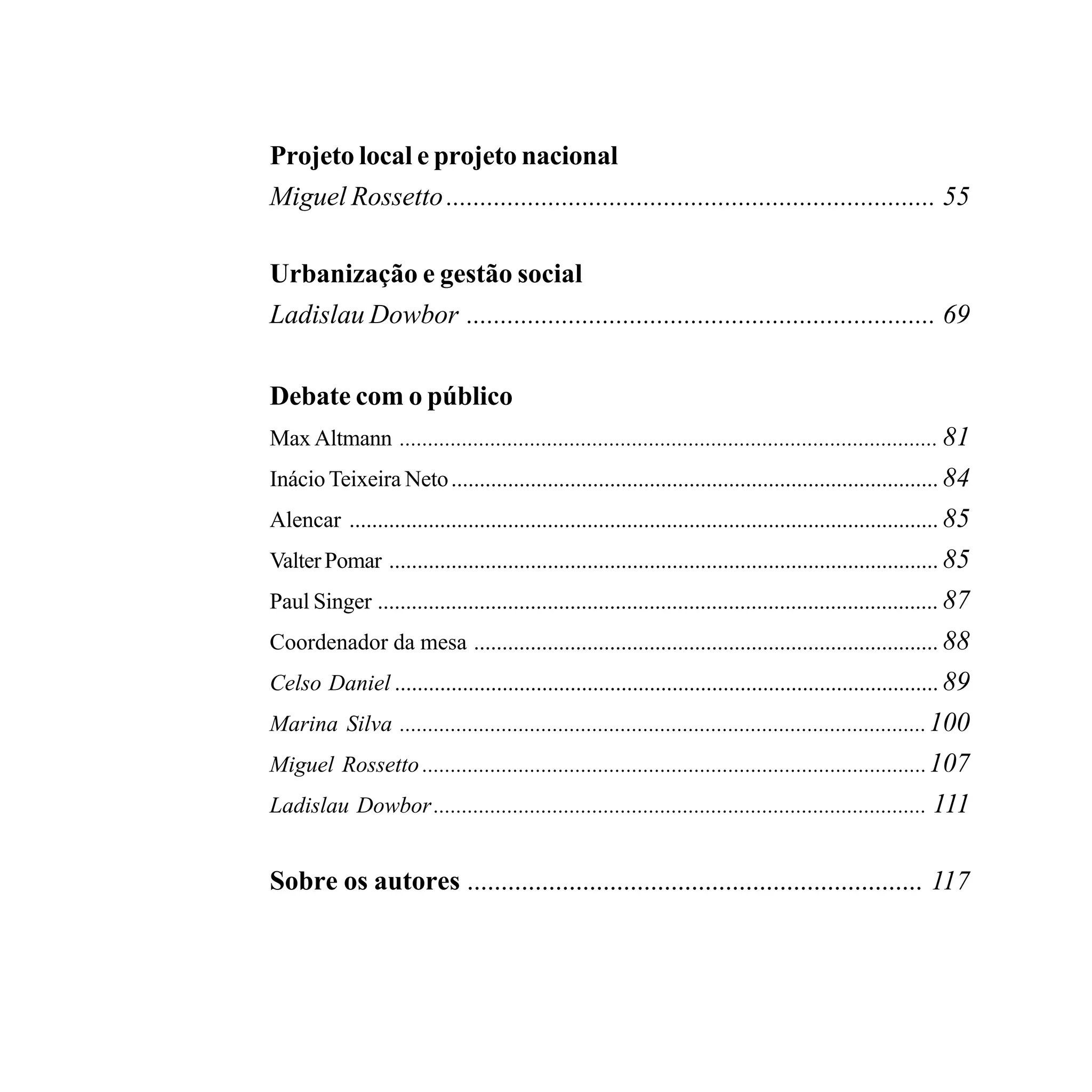Projeto local e projeto nacional
    Miguel Rossetto ........................................................................ 55

    Urbanização e gestão social
    Ladislau Dowbor ..................................................................... 69


    Debate com o público
    Max Altmann ............................................................................................... 81
    Inácio Teixeira Neto ...................................................................................... 84
    Alencar ........................................................................................................ 85
    Valter Pomar ................................................................................................. 85
    Paul Singer ................................................................................................... 87
    Coordenador da mesa .................................................................................. 88
    Celso Daniel ................................................................................................ 89
    Marina Silva ............................................................................................. 100
    Miguel Rossetto ......................................................................................... 107
    Ladislau Dowbor ....................................................................................... 111


    Sobre os autores ................................................................... 117




6                                                                                 PODER LOCAL E SOCIALISMO
 
