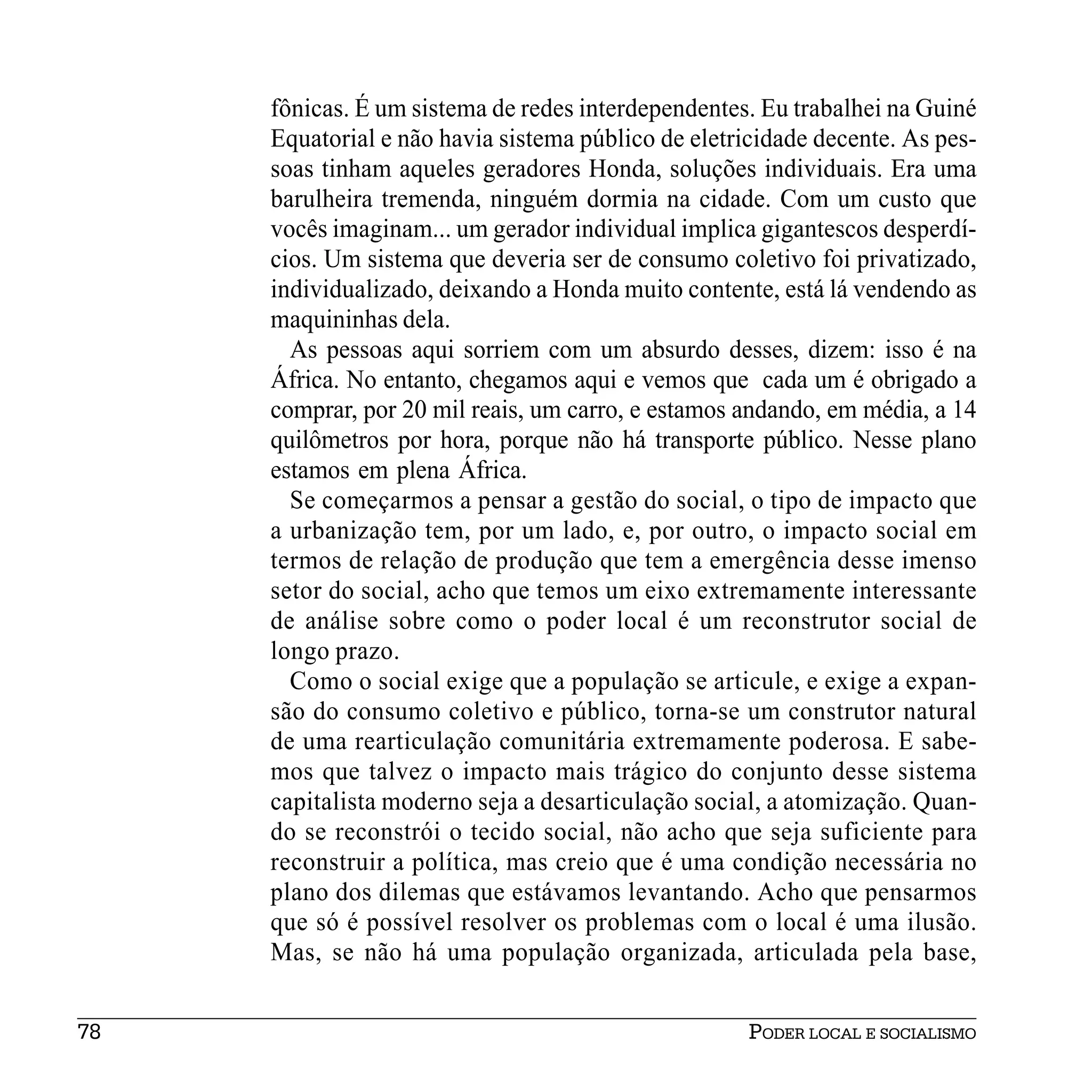 fônicas. É um sistema de redes interdependentes. Eu trabalhei na Guiné
     Equatorial e não havia sistema público de eletricidade decente. As pes-
     soas tinham aqueles geradores Honda, soluções individuais. Era uma
     barulheira tremenda, ninguém dormia na cidade. Com um custo que
     vocês imaginam... um gerador individual implica gigantescos desperdí-
     cios. Um sistema que deveria ser de consumo coletivo foi privatizado,
     individualizado, deixando a Honda muito contente, está lá vendendo as
     maquininhas dela.
       As pessoas aqui sorriem com um absurdo desses, dizem: isso é na
     África. No entanto, chegamos aqui e vemos que cada um é obrigado a
     comprar, por 20 mil reais, um carro, e estamos andando, em média, a 14
     quilômetros por hora, porque não há transporte público. Nesse plano
     estamos em plena África.
       Se começarmos a pensar a gestão do social, o tipo de impacto que
     a urbanização tem, por um lado, e, por outro, o impacto social em
     termos de relação de produção que tem a emergência desse imenso
     setor do social, acho que temos um eixo extremamente interessante
     de análise sobre como o poder local é um reconstrutor social de
     longo prazo.
       Como o social exige que a população se articule, e exige a expan-
     são do consumo coletivo e público, torna-se um construtor natural
     de uma rearticulação comunitária extremamente poderosa. E sabe-
     mos que talvez o impacto mais trágico do conjunto desse sistema
     capitalista moderno seja a desarticulação social, a atomização. Quan-
     do se reconstrói o tecido social, não acho que seja suficiente para
     reconstruir a política, mas creio que é uma condição necessária no
     plano dos dilemas que estávamos levantando. Acho que pensarmos
     que só é possível resolver os problemas com o local é uma ilusão.
     Mas, se não há uma população organizada, articulada pela base,


78                                                   PODER LOCAL E SOCIALISMO
 