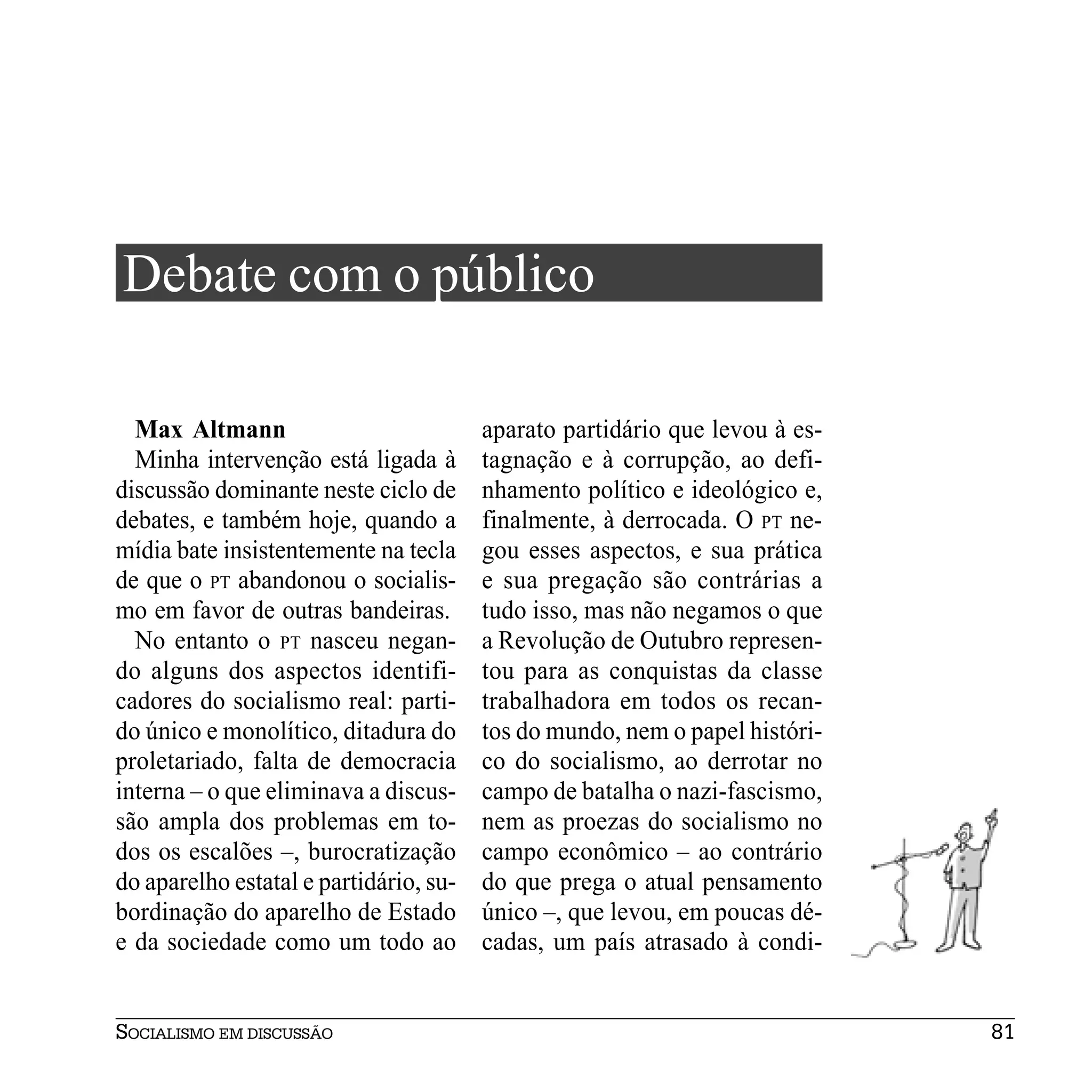 Debate com o público

  Max Altmann                           aparato partidário que levou à es-
  Minha intervenção está ligada à       tagnação e à corrupção, ao defi-
discussão dominante neste ciclo de      nhamento político e ideológico e,
debates, e também hoje, quando a        finalmente, à derrocada. O PT ne-
mídia bate insistentemente na tecla     gou esses aspectos, e sua prática
de que o PT abandonou o socialis-       e sua pregação são contrárias a
mo em favor de outras bandeiras.        tudo isso, mas não negamos o que
  No entanto o PT nasceu negan-         a Revolução de Outubro represen-
do alguns dos aspectos identifi-        tou para as conquistas da classe
cadores do socialismo real: parti-      trabalhadora em todos os recan-
do único e monolítico, ditadura do      tos do mundo, nem o papel históri-
proletariado, falta de democracia       co do socialismo, ao derrotar no
interna – o que eliminava a discus-     campo de batalha o nazi-fascismo,
são ampla dos problemas em to-          nem as proezas do socialismo no
dos os escalões –, burocratização       campo econômico – ao contrário
do aparelho estatal e partidário, su-   do que prega o atual pensamento
bordinação do aparelho de Estado        único –, que levou, em poucas dé-
e da sociedade como um todo ao          cadas, um país atrasado à condi-


SOCIALISMO EM DISCUSSÃO                                                      81
 