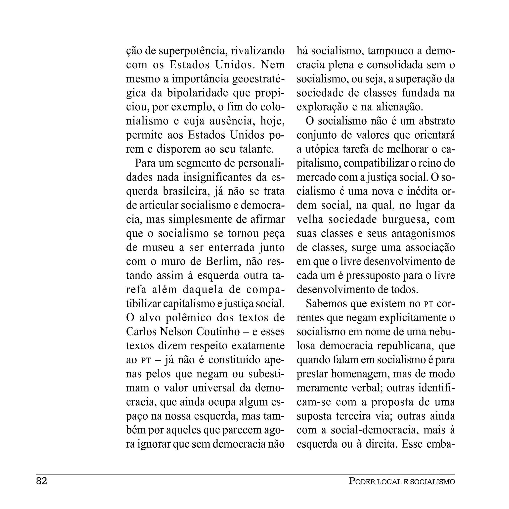 ção de superpotência, rivalizando         há socialismo, tampouco a demo-
     com os Estados Unidos. Nem                cracia plena e consolidada sem o
     mesmo a importância geoestraté-           socialismo, ou seja, a superação da
     gica da bipolaridade que propi-           sociedade de classes fundada na
     ciou, por exemplo, o fim do colo-         exploração e na alienação.
     nialismo e cuja ausência, hoje,             O socialismo não é um abstrato
     permite aos Estados Unidos po-            conjunto de valores que orientará
     rem e disporem ao seu talante.            a utópica tarefa de melhorar o ca-
       Para um segmento de personali-          pitalismo, compatibilizar o reino do
     dades nada insignificantes da es-         mercado com a justiça social. O so-
     querda brasileira, já não se trata        cialismo é uma nova e inédita or-
     de articular socialismo e democra-        dem social, na qual, no lugar da
     cia, mas simplesmente de afirmar          velha sociedade burguesa, com
     que o socialismo se tornou peça           suas classes e seus antagonismos
     de museu a ser enterrada junto            de classes, surge uma associação
     com o muro de Berlim, não res-            em que o livre desenvolvimento de
     tando assim à esquerda outra ta-          cada um é pressuposto para o livre
     refa além daquela de compa-               desenvolvimento de todos.
     tibilizar capitalismo e justiça social.     Sabemos que existem no PT cor-
     O alvo polêmico dos textos de             rentes que negam explicitamente o
     Carlos Nelson Coutinho – e esses          socialismo em nome de uma nebu-
     textos dizem respeito exatamente          losa democracia republicana, que
     ao PT – já não é constituído ape-         quando falam em socialismo é para
     nas pelos que negam ou subesti-           prestar homenagem, mas de modo
     mam o valor universal da demo-            meramente verbal; outras identifi-
     cracia, que ainda ocupa algum es-         cam-se com a proposta de uma
     paço na nossa esquerda, mas tam-          suposta terceira via; outras ainda
     bém por aqueles que parecem ago-          com a social-democracia, mais à
     ra ignorar que sem democracia não         esquerda ou à direita. Esse emba-


82                                                        PODER LOCAL E SOCIALISMO
 