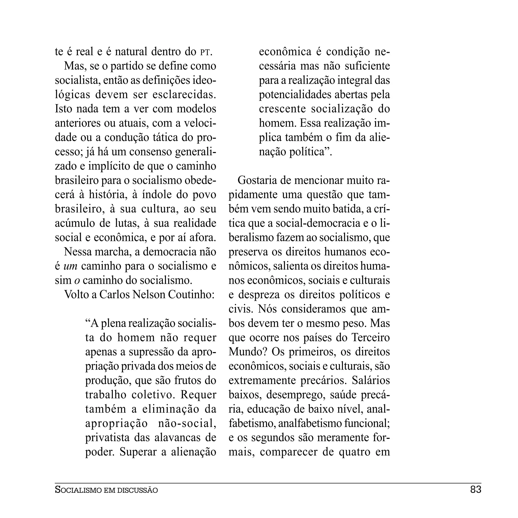te é real e é natural dentro do PT.           econômica é condição ne-
  Mas, se o partido se define como            cessária mas não suficiente
socialista, então as definições ideo-         para a realização integral das
lógicas devem ser esclarecidas.               potencialidades abertas pela
Isto nada tem a ver com modelos               crescente socialização do
anteriores ou atuais, com a veloci-           homem. Essa realização im-
dade ou a condução tática do pro-             plica também o fim da alie-
cesso; já há um consenso generali-            nação política”.
zado e implícito de que o caminho
brasileiro para o socialismo obede-       Gostaria de mencionar muito ra-
cerá à história, à índole do povo       pidamente uma questão que tam-
brasileiro, à sua cultura, ao seu       bém vem sendo muito batida, a crí-
acúmulo de lutas, à sua realidade       tica que a social-democracia e o li-
social e econômica, e por aí afora.     beralismo fazem ao socialismo, que
  Nessa marcha, a democracia não        preserva os direitos humanos eco-
é um caminho para o socialismo e        nômicos, salienta os direitos huma-
sim o caminho do socialismo.            nos econômicos, sociais e culturais
  Volto a Carlos Nelson Coutinho:       e despreza os direitos políticos e
                                        civis. Nós consideramos que am-
      “A plena realização socialis-     bos devem ter o mesmo peso. Mas
      ta do homem não requer            que ocorre nos países do Terceiro
      apenas a supressão da apro-       Mundo? Os primeiros, os direitos
      priação privada dos meios de      econômicos, sociais e culturais, são
      produção, que são frutos do       extremamente precários. Salários
      trabalho coletivo. Requer         baixos, desemprego, saúde precá-
      também a eliminação da            ria, educação de baixo nível, anal-
      apropriação não-social,           fabetismo, analfabetismo funcional;
      privatista das alavancas de       e os segundos são meramente for-
      poder. Superar a alienação        mais, comparecer de quatro em


SOCIALISMO EM DISCUSSÃO                                                        83
 