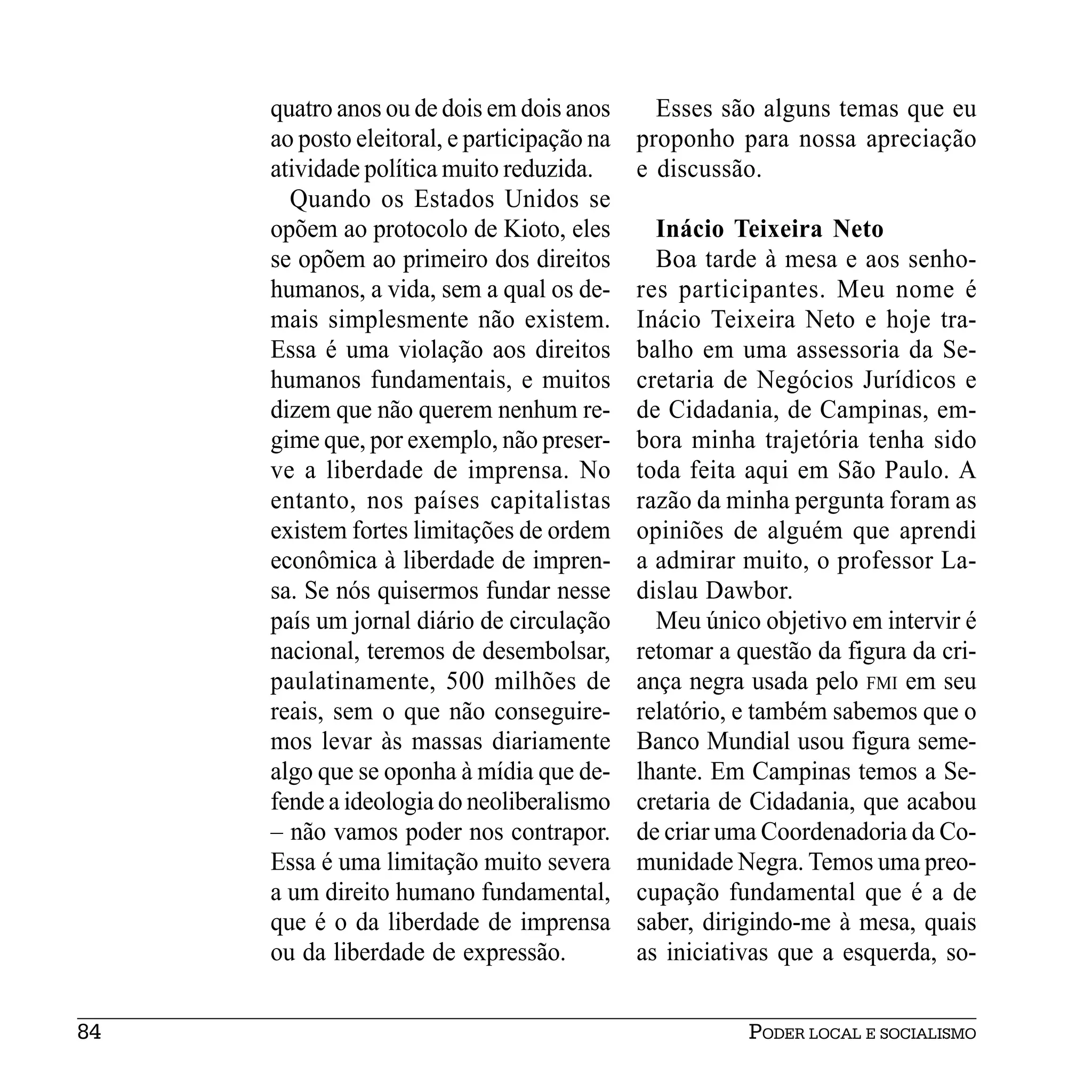 quatro anos ou de dois em dois anos       Esses são alguns temas que eu
     ao posto eleitoral, e participação na   proponho para nossa apreciação
     atividade política muito reduzida.      e discussão.
       Quando os Estados Unidos se
     opõem ao protocolo de Kioto, eles         Inácio Teixeira Neto
     se opõem ao primeiro dos direitos         Boa tarde à mesa e aos senho-
     humanos, a vida, sem a qual os de-      res participantes. Meu nome é
     mais simplesmente não existem.          Inácio Teixeira Neto e hoje tra-
     Essa é uma violação aos direitos        balho em uma assessoria da Se-
     humanos fundamentais, e muitos          cretaria de Negócios Jurídicos e
     dizem que não querem nenhum re-         de Cidadania, de Campinas, em-
     gime que, por exemplo, não preser-      bora minha trajetória tenha sido
     ve a liberdade de imprensa. No          toda feita aqui em São Paulo. A
     entanto, nos países capitalistas        razão da minha pergunta foram as
     existem fortes limitações de ordem      opiniões de alguém que aprendi
     econômica à liberdade de impren-        a admirar muito, o professor La-
     sa. Se nós quisermos fundar nesse       dislau Dawbor.
     país um jornal diário de circulação       Meu único objetivo em intervir é
     nacional, teremos de desembolsar,       retomar a questão da figura da cri-
     paulatinamente, 500 milhões de          ança negra usada pelo FMI em seu
     reais, sem o que não conseguire-        relatório, e também sabemos que o
     mos levar às massas diariamente         Banco Mundial usou figura seme-
     algo que se oponha à mídia que de-      lhante. Em Campinas temos a Se-
     fende a ideologia do neoliberalismo     cretaria de Cidadania, que acabou
     – não vamos poder nos contrapor.        de criar uma Coordenadoria da Co-
     Essa é uma limitação muito severa       munidade Negra. Temos uma preo-
     a um direito humano fundamental,        cupação fundamental que é a de
     que é o da liberdade de imprensa        saber, dirigindo-me à mesa, quais
     ou da liberdade de expressão.           as iniciativas que a esquerda, so-


84                                                      PODER LOCAL E SOCIALISMO
 