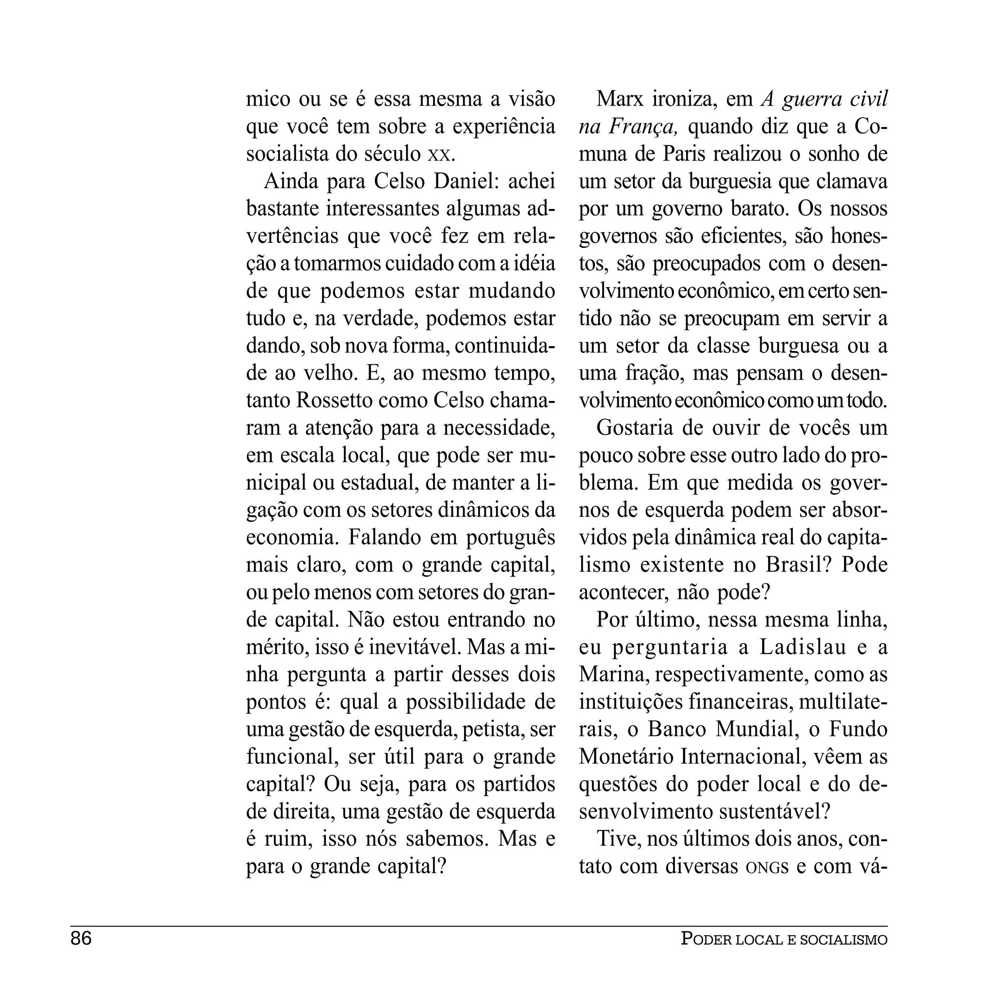 mico ou se é essa mesma a visão           Marx ironiza, em A guerra civil
     que você tem sobre a experiência       na França, quando diz que a Co-
     socialista do século XX.               muna de Paris realizou o sonho de
       Ainda para Celso Daniel: achei       um setor da burguesia que clamava
     bastante interessantes algumas ad-     por um governo barato. Os nossos
     vertências que você fez em rela-       governos são eficientes, são hones-
     ção a tomarmos cuidado com a idéia     tos, são preocupados com o desen-
     de que podemos estar mudando           volvimento econômico, em certo sen-
     tudo e, na verdade, podemos estar      tido não se preocupam em servir a
     dando, sob nova forma, continuida-     um setor da classe burguesa ou a
     de ao velho. E, ao mesmo tempo,        uma fração, mas pensam o desen-
     tanto Rossetto como Celso chama-       volvimento econômico como um todo.
     ram a atenção para a necessidade,         Gostaria de ouvir de vocês um
     em escala local, que pode ser mu-      pouco sobre esse outro lado do pro-
     nicipal ou estadual, de manter a li-   blema. Em que medida os gover-
     gação com os setores dinâmicos da      nos de esquerda podem ser absor-
     economia. Falando em português         vidos pela dinâmica real do capita-
     mais claro, com o grande capital,      lismo existente no Brasil? Pode
     ou pelo menos com setores do gran-     acontecer, não pode?
     de capital. Não estou entrando no         Por último, nessa mesma linha,
     mérito, isso é inevitável. Mas a mi-   eu perguntaria a Ladislau e a
     nha pergunta a partir desses dois      Marina, respectivamente, como as
     pontos é: qual a possibilidade de      instituições financeiras, multilate-
     uma gestão de esquerda, petista, ser   rais, o Banco Mundial, o Fundo
     funcional, ser útil para o grande      Monetário Internacional, vêem as
     capital? Ou seja, para os partidos     questões do poder local e do de-
     de direita, uma gestão de esquerda     senvolvimento sustentável?
     é ruim, isso nós sabemos. Mas e           Tive, nos últimos dois anos, con-
     para o grande capital?                 tato com diversas ONGs e com vá-


86                                                     PODER LOCAL E SOCIALISMO
 