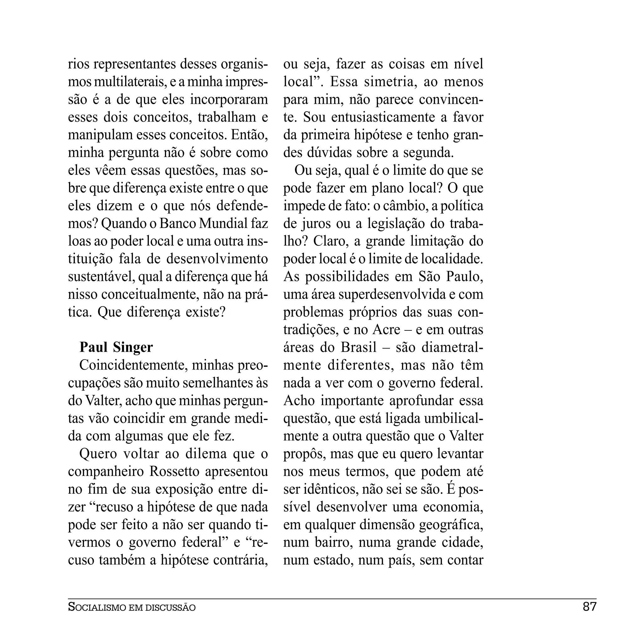 rios representantes desses organis-    ou seja, fazer as coisas em nível
mos multilaterais, e a minha impres-   local”. Essa simetria, ao menos
são é a de que eles incorporaram       para mim, não parece convincen-
esses dois conceitos, trabalham e      te. Sou entusiasticamente a favor
manipulam esses conceitos. Então,      da primeira hipótese e tenho gran-
minha pergunta não é sobre como        des dúvidas sobre a segunda.
eles vêem essas questões, mas so-        Ou seja, qual é o limite do que se
bre que diferença existe entre o que   pode fazer em plano local? O que
eles dizem e o que nós defende-        impede de fato: o câmbio, a política
mos? Quando o Banco Mundial faz        de juros ou a legislação do traba-
loas ao poder local e uma outra ins-   lho? Claro, a grande limitação do
tituição fala de desenvolvimento       poder local é o limite de localidade.
sustentável, qual a diferença que há   As possibilidades em São Paulo,
nisso conceitualmente, não na prá-     uma área superdesenvolvida e com
tica. Que diferença existe?            problemas próprios das suas con-
                                       tradições, e no Acre – e em outras
  Paul Singer                          áreas do Brasil – são diametral-
  Coincidentemente, minhas preo-       mente diferentes, mas não têm
cupações são muito semelhantes às      nada a ver com o governo federal.
do Valter, acho que minhas pergun-     Acho importante aprofundar essa
tas vão coincidir em grande medi-      questão, que está ligada umbilical-
da com algumas que ele fez.            mente a outra questão que o Valter
  Quero voltar ao dilema que o         propôs, mas que eu quero levantar
companheiro Rossetto apresentou        nos meus termos, que podem até
no fim de sua exposição entre di-      ser idênticos, não sei se são. É pos-
zer “recuso a hipótese de que nada     sível desenvolver uma economia,
pode ser feito a não ser quando ti-    em qualquer dimensão geográfica,
vermos o governo federal” e “re-       num bairro, numa grande cidade,
cuso também a hipótese contrária,      num estado, num país, sem contar


SOCIALISMO EM DISCUSSÃO                                                        87
 
