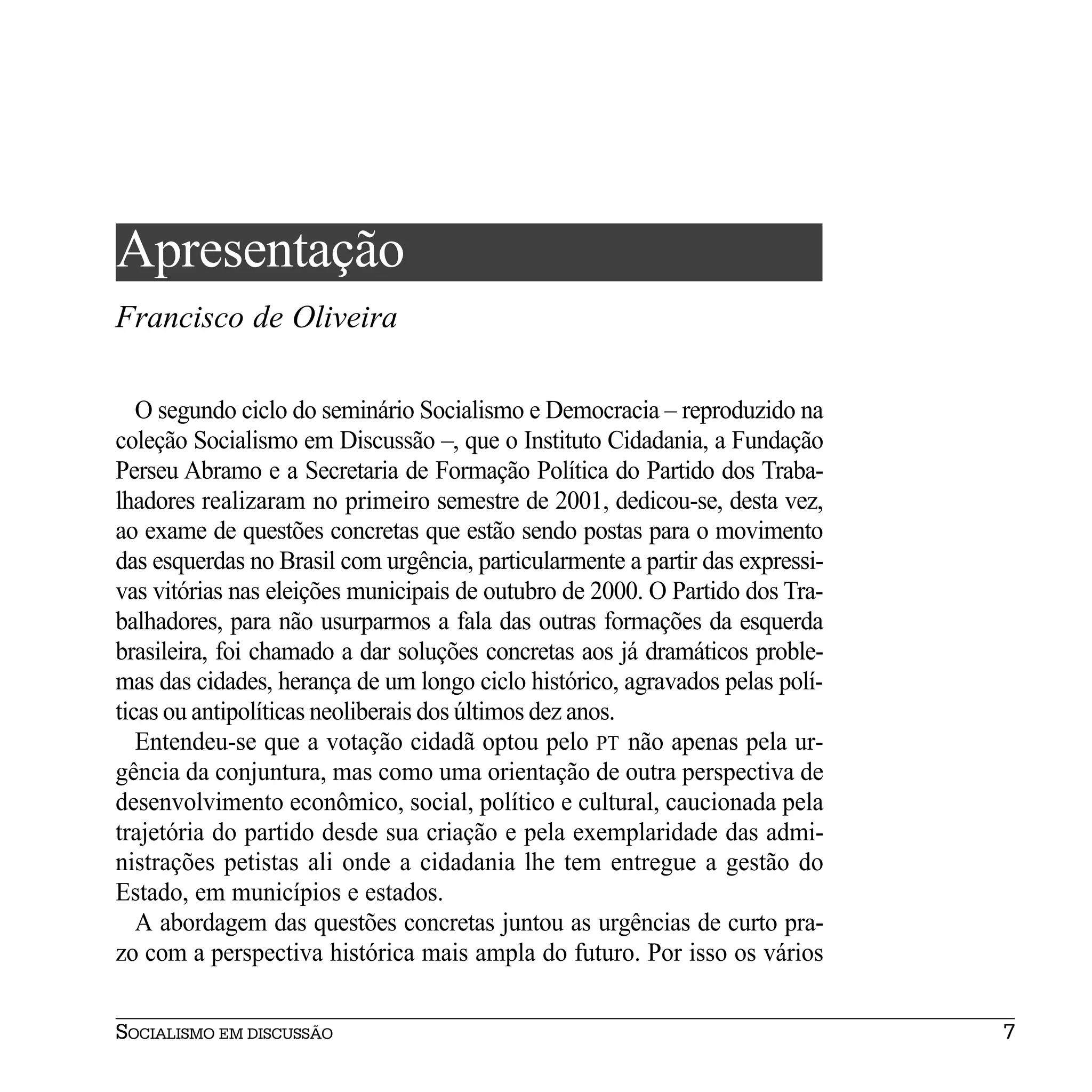 Apresentação
Francisco de Oliveira

   O segundo ciclo do seminário Socialismo e Democracia – reproduzido na
coleção Socialismo em Discussão –, que o Instituto Cidadania, a Fundação
Perseu Abramo e a Secretaria de Formação Política do Partido dos Traba-
lhadores realizaram no primeiro semestre de 2001, dedicou-se, desta vez,
ao exame de questões concretas que estão sendo postas para o movimento
das esquerdas no Brasil com urgência, particularmente a partir das expressi-
vas vitórias nas eleições municipais de outubro de 2000. O Partido dos Tra-
balhadores, para não usurparmos a fala das outras formações da esquerda
brasileira, foi chamado a dar soluções concretas aos já dramáticos proble-
mas das cidades, herança de um longo ciclo histórico, agravados pelas polí-
ticas ou antipolíticas neoliberais dos últimos dez anos.
   Entendeu-se que a votação cidadã optou pelo PT não apenas pela ur-
gência da conjuntura, mas como uma orientação de outra perspectiva de
desenvolvimento econômico, social, político e cultural, caucionada pela
trajetória do partido desde sua criação e pela exemplaridade das admi-
nistrações petistas ali onde a cidadania lhe tem entregue a gestão do
Estado, em municípios e estados.
   A abordagem das questões concretas juntou as urgências de curto pra-
zo com a perspectiva histórica mais ampla do futuro. Por isso os vários

SOCIALISMO EM DISCUSSÃO                                                        7
 