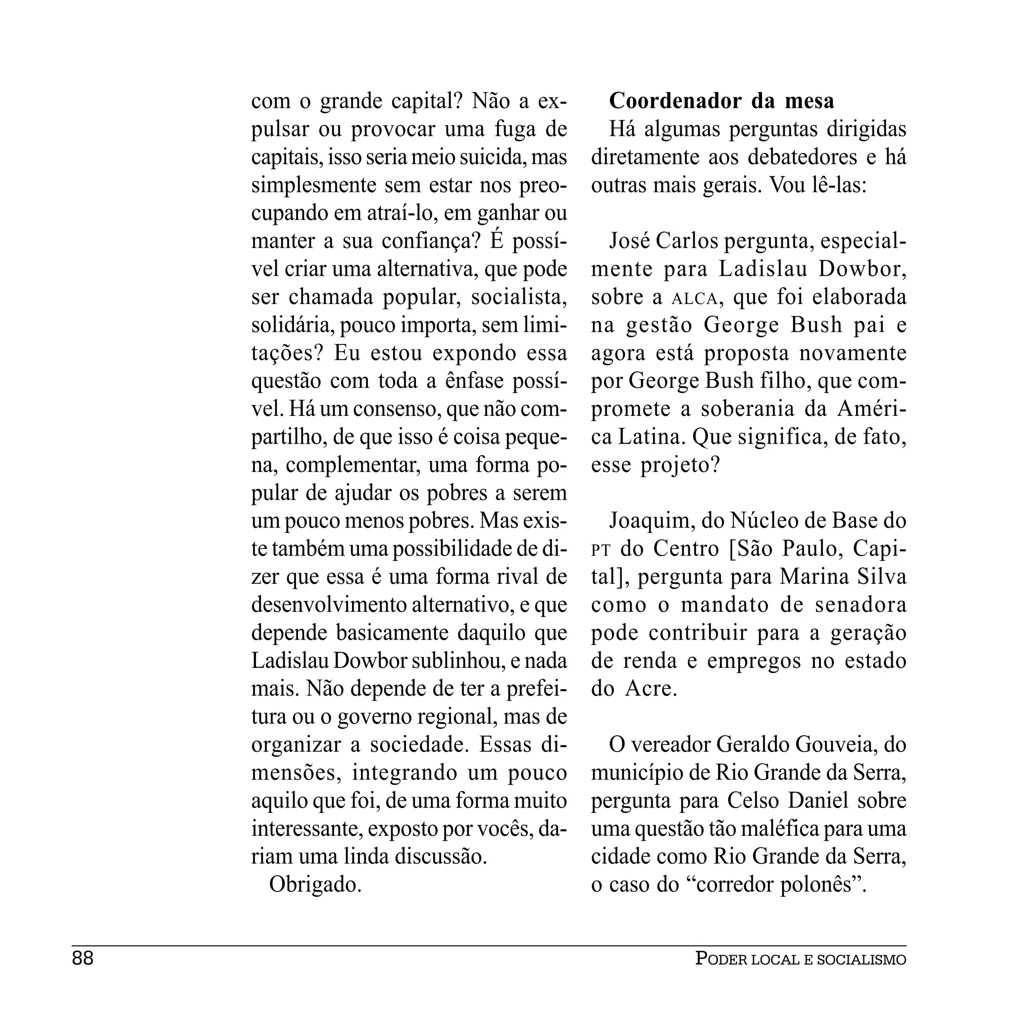 com o grande capital? Não a ex-            Coordenador da mesa
     pulsar ou provocar uma fuga de             Há algumas perguntas dirigidas
     capitais, isso seria meio suicida, mas   diretamente aos debatedores e há
     simplesmente sem estar nos preo-         outras mais gerais. Vou lê-las:
     cupando em atraí-lo, em ganhar ou
     manter a sua confiança? É possí-           José Carlos pergunta, especial-
     vel criar uma alternativa, que pode      mente para Ladislau Dowbor,
     ser chamada popular, socialista,         sobre a ALCA , que foi elaborada
     solidária, pouco importa, sem limi-      na gestão George Bush pai e
     tações? Eu estou expondo essa            agora está proposta novamente
     questão com toda a ênfase possí-         por George Bush filho, que com-
     vel. Há um consenso, que não com-        promete a soberania da Améri-
     partilho, de que isso é coisa peque-     ca Latina. Que significa, de fato,
     na, complementar, uma forma po-          esse projeto?
     pular de ajudar os pobres a serem
     um pouco menos pobres. Mas exis-           Joaquim, do Núcleo de Base do
     te também uma possibilidade de di-       PT do Centro [São Paulo, Capi-
     zer que essa é uma forma rival de        tal], pergunta para Marina Silva
     desenvolvimento alternativo, e que       como o mandato de senadora
     depende basicamente daquilo que          pode contribuir para a geração
     Ladislau Dowbor sublinhou, e nada        de renda e empregos no estado
     mais. Não depende de ter a prefei-       do Acre.
     tura ou o governo regional, mas de
     organizar a sociedade. Essas di-           O vereador Geraldo Gouveia, do
     mensões, integrando um pouco             município de Rio Grande da Serra,
     aquilo que foi, de uma forma muito       pergunta para Celso Daniel sobre
     interessante, exposto por vocês, da-     uma questão tão maléfica para uma
     riam uma linda discussão.                cidade como Rio Grande da Serra,
       Obrigado.                              o caso do “corredor polonês”.


88                                                       PODER LOCAL E SOCIALISMO
 
