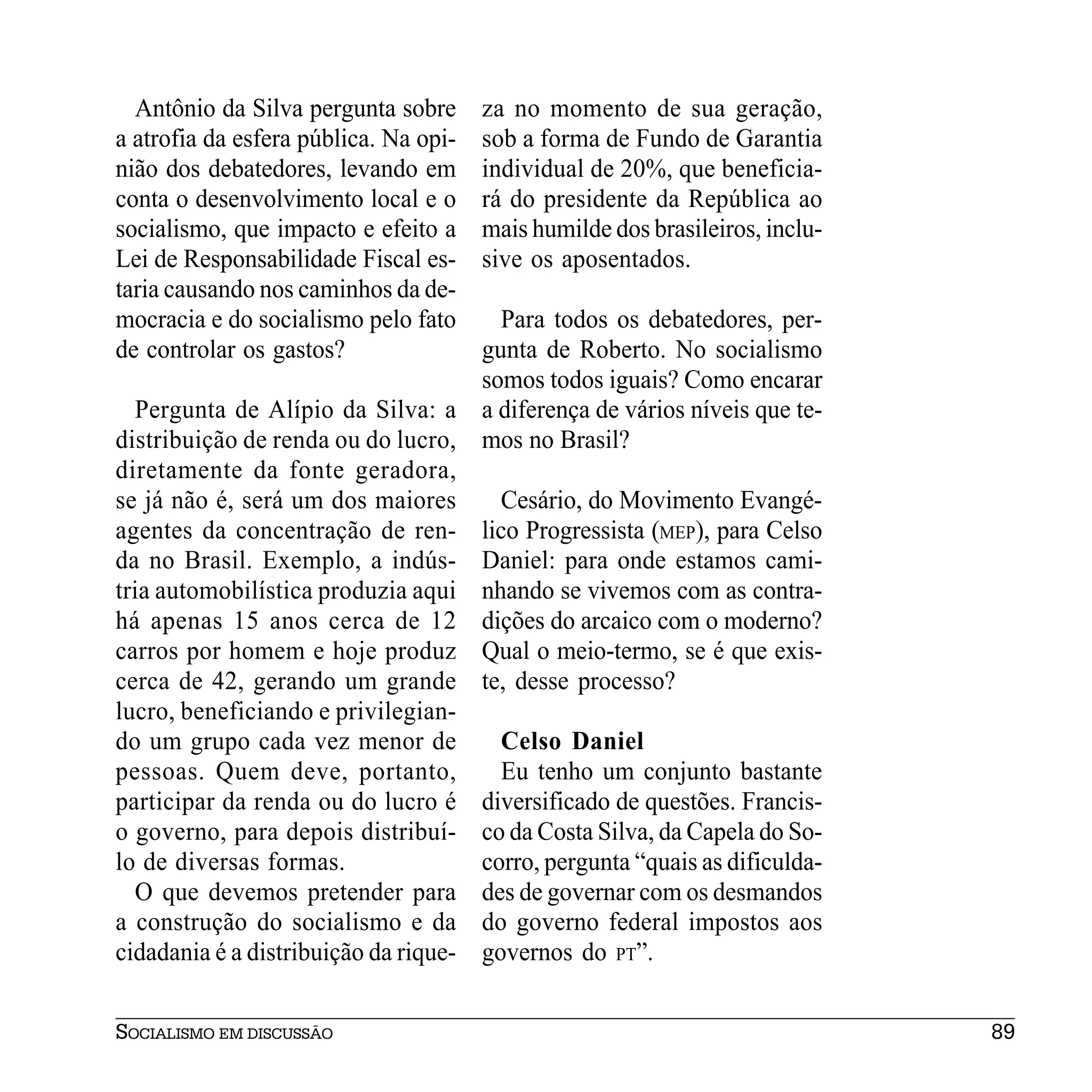 Antônio da Silva pergunta sobre      za no momento de sua geração,
a atrofia da esfera pública. Na opi-   sob a forma de Fundo de Garantia
nião dos debatedores, levando em       individual de 20%, que beneficia-
conta o desenvolvimento local e o      rá do presidente da República ao
socialismo, que impacto e efeito a     mais humilde dos brasileiros, inclu-
Lei de Responsabilidade Fiscal es-     sive os aposentados.
taria causando nos caminhos da de-
mocracia e do socialismo pelo fato     Para todos os debatedores, per-
de controlar os gastos?              gunta de Roberto. No socialismo
                                     somos todos iguais? Como encarar
  Pergunta de Alípio da Silva: a a diferença de vários níveis que te-
distribuição de renda ou do lucro, mos no Brasil?
diretamente da fonte geradora,
se já não é, será um dos maiores       Cesário, do Movimento Evangé-
agentes da concentração de ren- lico Progressista (MEP), para Celso
da no Brasil. Exemplo, a indús- Daniel: para onde estamos cami-
tria automobilística produzia aqui nhando se vivemos com as contra-
há apenas 15 anos cerca de 12 dições do arcaico com o moderno?
carros por homem e hoje produz Qual o meio-termo, se é que exis-
cerca de 42, gerando um grande te, desse processo?
lucro, beneficiando e privilegian-
do um grupo cada vez menor de          Celso Daniel
pessoas. Quem deve, portanto,          Eu tenho um conjunto bastante
participar da renda ou do lucro é diversificado de questões. Francis-
o governo, para depois distribuí- co da Costa Silva, da Capela do So-
lo de diversas formas.               corro, pergunta “quais as dificulda-
  O que devemos pretender para des de governar com os desmandos
a construção do socialismo e da do governo federal impostos aos
cidadania é a distribuição da rique- governos do PT”.


SOCIALISMO EM DISCUSSÃO                                                       89
 