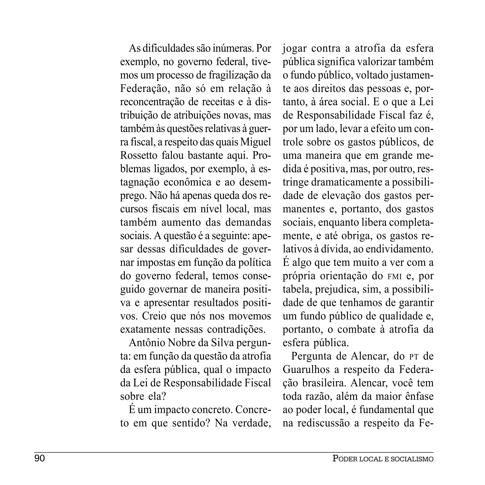 As dificuldades são inúmeras. Por     jogar contra a atrofia da esfera
     exemplo, no governo federal, tive-       pública significa valorizar também
     mos um processo de fragilização da       o fundo público, voltado justamen-
     Federação, não só em relação à           te aos direitos das pessoas e, por-
     reconcentração de receitas e à dis-      tanto, à área social. E o que a Lei
     tribuição de atribuições novas, mas      de Responsabilidade Fiscal faz é,
     também às questões relativas à guer-     por um lado, levar a efeito um con-
     ra fiscal, a respeito das quais Miguel   trole sobre os gastos públicos, de
     Rossetto falou bastante aqui. Pro-       uma maneira que em grande me-
     blemas ligados, por exemplo, à es-       dida é positiva, mas, por outro, res-
     tagnação econômica e ao desem-           tringe dramaticamente a possibili-
     prego. Não há apenas queda dos re-       dade de elevação dos gastos per-
     cursos fiscais em nível local, mas       manentes e, portanto, dos gastos
     também aumento das demandas              sociais, enquanto libera completa-
     sociais. A questão é a seguinte: ape-    mente, e até obriga, os gastos re-
     sar dessas dificuldades de gover-        lativos à dívida, ao endividamento.
     nar impostas em função da política       É algo que tem muito a ver com a
     do governo federal, temos conse-         própria orientação do FMI e, por
     guido governar de maneira positi-        tabela, prejudica, sim, a possibili-
     va e apresentar resultados positi-       dade de que tenhamos de garantir
     vos. Creio que nós nos movemos           um fundo público de qualidade e,
     exatamente nessas contradições.          portanto, o combate à atrofia da
        Antônio Nobre da Silva pergun-        esfera pública.
     ta: em função da questão da atrofia         Pergunta de Alencar, do PT de
     da esfera pública, qual o impacto        Guarulhos a respeito da Federa-
     da Lei de Responsabilidade Fiscal        ção brasileira. Alencar, você tem
     sobre ela?                               toda razão, além da maior ênfase
        É um impacto concreto. Concre-        ao poder local, é fundamental que
     to em que sentido? Na verdade,           na rediscussão a respeito da Fe-


90                                                        PODER LOCAL E SOCIALISMO
 