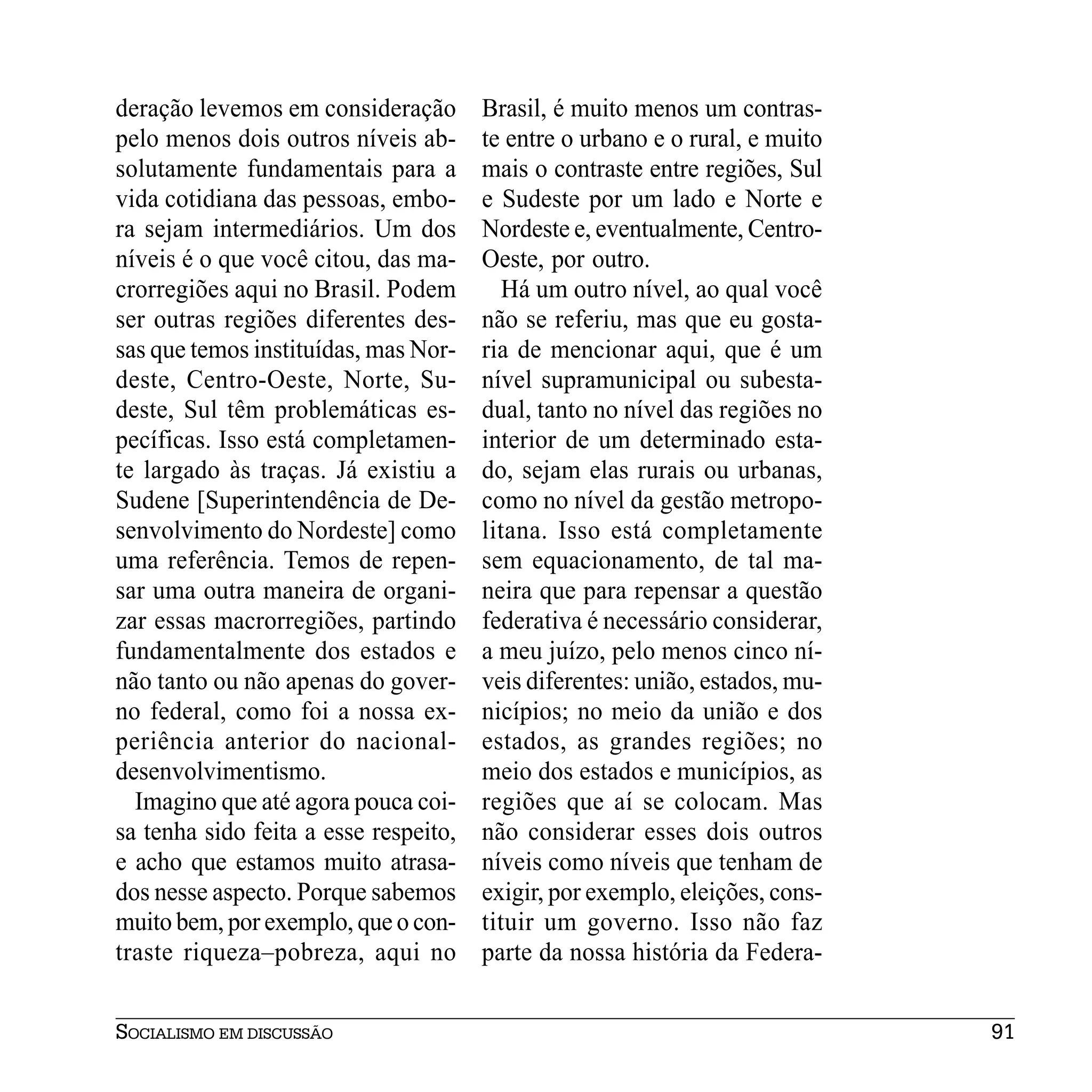 deração levemos em consideração        Brasil, é muito menos um contras-
pelo menos dois outros níveis ab-      te entre o urbano e o rural, e muito
solutamente fundamentais para a        mais o contraste entre regiões, Sul
vida cotidiana das pessoas, embo-      e Sudeste por um lado e Norte e
ra sejam intermediários. Um dos        Nordeste e, eventualmente, Centro-
níveis é o que você citou, das ma-     Oeste, por outro.
crorregiões aqui no Brasil. Podem         Há um outro nível, ao qual você
ser outras regiões diferentes des-     não se referiu, mas que eu gosta-
sas que temos instituídas, mas Nor-    ria de mencionar aqui, que é um
deste, Centro-Oeste, Norte, Su-        nível supramunicipal ou subesta-
deste, Sul têm problemáticas es-       dual, tanto no nível das regiões no
pecíficas. Isso está completamen-      interior de um determinado esta-
te largado às traças. Já existiu a     do, sejam elas rurais ou urbanas,
Sudene [Superintendência de De-        como no nível da gestão metropo-
senvolvimento do Nordeste] como        litana. Isso está completamente
uma referência. Temos de repen-        sem equacionamento, de tal ma-
sar uma outra maneira de organi-       neira que para repensar a questão
zar essas macrorregiões, partindo      federativa é necessário considerar,
fundamentalmente dos estados e         a meu juízo, pelo menos cinco ní-
não tanto ou não apenas do gover-      veis diferentes: união, estados, mu-
no federal, como foi a nossa ex-       nicípios; no meio da união e dos
periência anterior do nacional-        estados, as grandes regiões; no
desenvolvimentismo.                    meio dos estados e municípios, as
  Imagino que até agora pouca coi-     regiões que aí se colocam. Mas
sa tenha sido feita a esse respeito,   não considerar esses dois outros
e acho que estamos muito atrasa-       níveis como níveis que tenham de
dos nesse aspecto. Porque sabemos      exigir, por exemplo, eleições, cons-
muito bem, por exemplo, que o con-     tituir um governo. Isso não faz
traste riqueza–pobreza, aqui no        parte da nossa história da Federa-


SOCIALISMO EM DISCUSSÃO                                                       91
 
