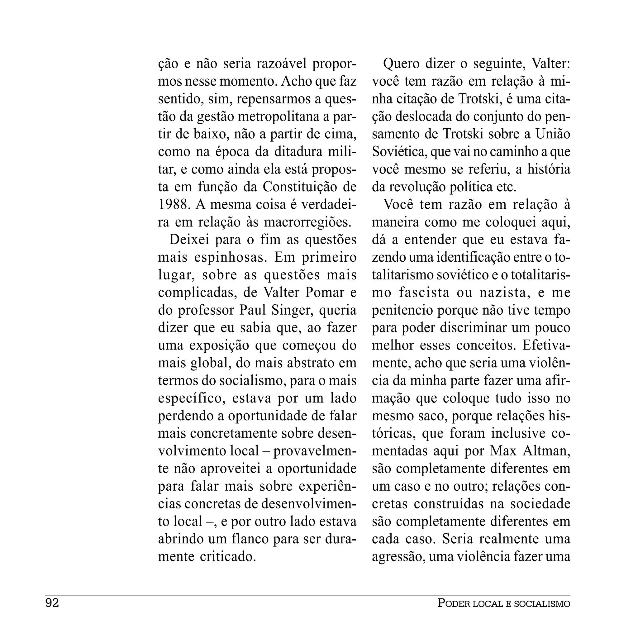 ção e não seria razoável propor-        Quero dizer o seguinte, Valter:
     mos nesse momento. Acho que faz       você tem razão em relação à mi-
     sentido, sim, repensarmos a ques-     nha citação de Trotski, é uma cita-
     tão da gestão metropolitana a par-    ção deslocada do conjunto do pen-
     tir de baixo, não a partir de cima,   samento de Trotski sobre a União
     como na época da ditadura mili-       Soviética, que vai no caminho a que
     tar, e como ainda ela está propos-    você mesmo se referiu, a história
     ta em função da Constituição de       da revolução política etc.
     1988. A mesma coisa é verdadei-         Você tem razão em relação à
     ra em relação às macrorregiões.       maneira como me coloquei aqui,
        Deixei para o fim as questões      dá a entender que eu estava fa-
     mais espinhosas. Em primeiro          zendo uma identificação entre o to-
     lugar, sobre as questões mais         talitarismo soviético e o totalitaris-
     complicadas, de Valter Pomar e        mo fascista ou nazista, e me
     do professor Paul Singer, queria      penitencio porque não tive tempo
     dizer que eu sabia que, ao fazer      para poder discriminar um pouco
     uma exposição que começou do          melhor esses conceitos. Efetiva-
     mais global, do mais abstrato em      mente, acho que seria uma violên-
     termos do socialismo, para o mais     cia da minha parte fazer uma afir-
     específico, estava por um lado        mação que coloque tudo isso no
     perdendo a oportunidade de falar      mesmo saco, porque relações his-
     mais concretamente sobre desen-       tóricas, que foram inclusive co-
     volvimento local – provavelmen-       mentadas aqui por Max Altman,
     te não aproveitei a oportunidade      são completamente diferentes em
     para falar mais sobre experiên-       um caso e no outro; relações con-
     cias concretas de desenvolvimen-      cretas construídas na sociedade
     to local –, e por outro lado estava   são completamente diferentes em
     abrindo um flanco para ser dura-      cada caso. Seria realmente uma
     mente criticado.                      agressão, uma violência fazer uma


92                                                     PODER LOCAL E SOCIALISMO
 