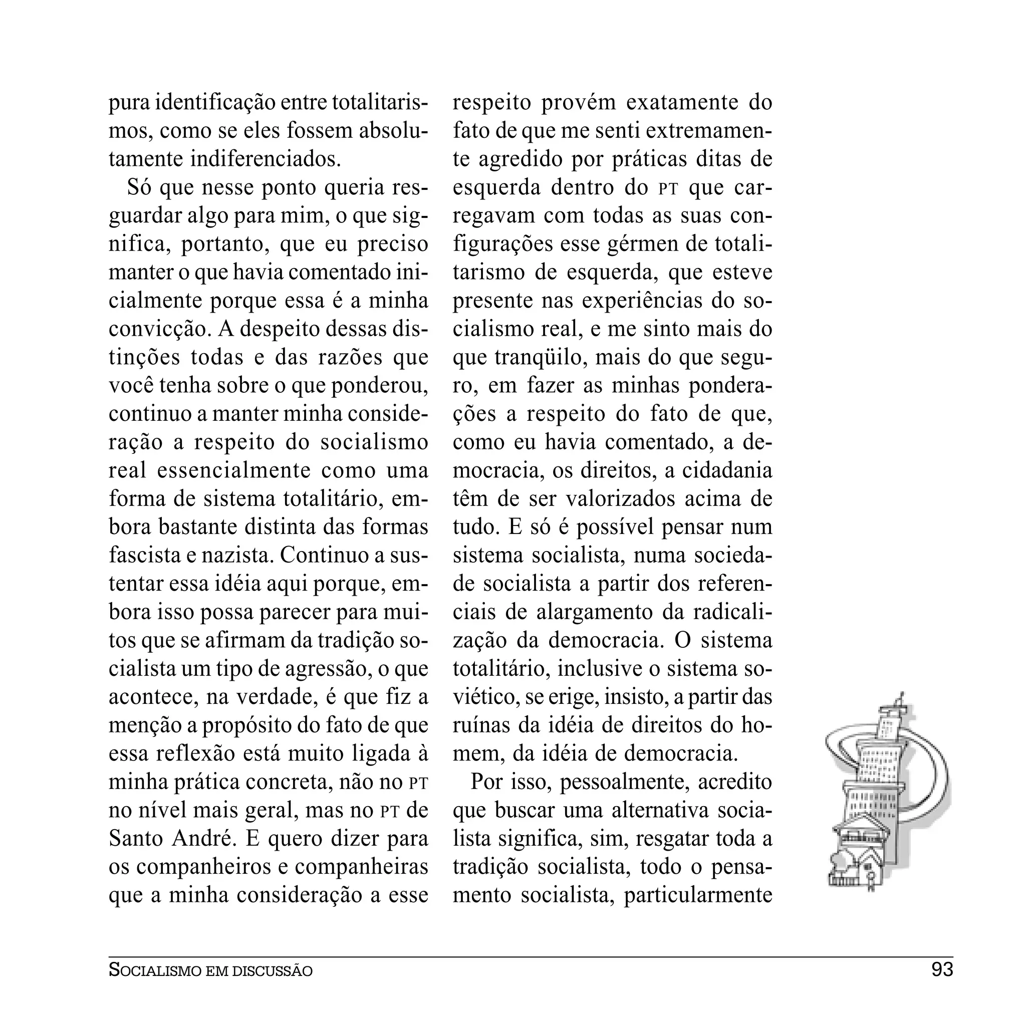 pura identificação entre totalitaris-   respeito provém exatamente do
mos, como se eles fossem absolu-        fato de que me senti extremamen-
tamente indiferenciados.                te agredido por práticas ditas de
  Só que nesse ponto queria res-        esquerda dentro do PT que car-
guardar algo para mim, o que sig-       regavam com todas as suas con-
nifica, portanto, que eu preciso        figurações esse gérmen de totali-
manter o que havia comentado ini-       tarismo de esquerda, que esteve
cialmente porque essa é a minha         presente nas experiências do so-
convicção. A despeito dessas dis-       cialismo real, e me sinto mais do
tinções todas e das razões que          que tranqüilo, mais do que segu-
você tenha sobre o que ponderou,        ro, em fazer as minhas pondera-
continuo a manter minha conside-        ções a respeito do fato de que,
ração a respeito do socialismo          como eu havia comentado, a de-
real essencialmente como uma            mocracia, os direitos, a cidadania
forma de sistema totalitário, em-       têm de ser valorizados acima de
bora bastante distinta das formas       tudo. E só é possível pensar num
fascista e nazista. Continuo a sus-     sistema socialista, numa socieda-
tentar essa idéia aqui porque, em-      de socialista a partir dos referen-
bora isso possa parecer para mui-       ciais de alargamento da radicali-
tos que se afirmam da tradição so-      zação da democracia. O sistema
cialista um tipo de agressão, o que     totalitário, inclusive o sistema so-
acontece, na verdade, é que fiz a       viético, se erige, insisto, a partir das
menção a propósito do fato de que       ruínas da idéia de direitos do ho-
essa reflexão está muito ligada à       mem, da idéia de democracia.
minha prática concreta, não no PT          Por isso, pessoalmente, acredito
no nível mais geral, mas no PT de       que buscar uma alternativa socia-
Santo André. E quero dizer para         lista significa, sim, resgatar toda a
os companheiros e companheiras          tradição socialista, todo o pensa-
que a minha consideração a esse         mento socialista, particularmente


SOCIALISMO EM DISCUSSÃO                                                            93
 