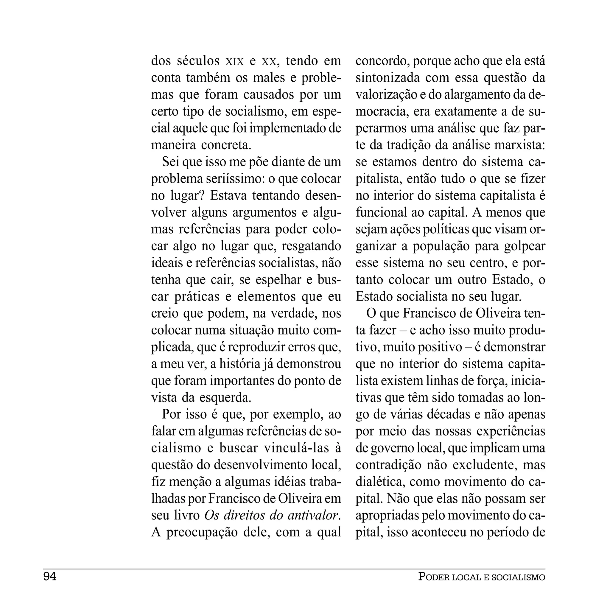 dos séculos XIX e XX, tendo em          concordo, porque acho que ela está
     conta também os males e proble-         sintonizada com essa questão da
     mas que foram causados por um           valorização e do alargamento da de-
     certo tipo de socialismo, em espe-      mocracia, era exatamente a de su-
     cial aquele que foi implementado de     perarmos uma análise que faz par-
     maneira concreta.                       te da tradição da análise marxista:
       Sei que isso me põe diante de um      se estamos dentro do sistema ca-
     problema seriíssimo: o que colocar      pitalista, então tudo o que se fizer
     no lugar? Estava tentando desen-        no interior do sistema capitalista é
     volver alguns argumentos e algu-        funcional ao capital. A menos que
     mas referências para poder colo-        sejam ações políticas que visam or-
     car algo no lugar que, resgatando       ganizar a população para golpear
     ideais e referências socialistas, não   esse sistema no seu centro, e por-
     tenha que cair, se espelhar e bus-      tanto colocar um outro Estado, o
     car práticas e elementos que eu         Estado socialista no seu lugar.
     creio que podem, na verdade, nos           O que Francisco de Oliveira ten-
     colocar numa situação muito com-        ta fazer – e acho isso muito produ-
     plicada, que é reproduzir erros que,    tivo, muito positivo – é demonstrar
     a meu ver, a história já demonstrou     que no interior do sistema capita-
     que foram importantes do ponto de       lista existem linhas de força, inicia-
     vista da esquerda.                      tivas que têm sido tomadas ao lon-
       Por isso é que, por exemplo, ao       go de várias décadas e não apenas
     falar em algumas referências de so-     por meio das nossas experiências
     cialismo e buscar vinculá-las à         de governo local, que implicam uma
     questão do desenvolvimento local,       contradição não excludente, mas
     fiz menção a algumas idéias traba-      dialética, como movimento do ca-
     lhadas por Francisco de Oliveira em     pital. Não que elas não possam ser
     seu livro Os direitos do antivalor.     apropriadas pelo movimento do ca-
     A preocupação dele, com a qual          pital, isso aconteceu no período de


94                                                       PODER LOCAL E SOCIALISMO
 
