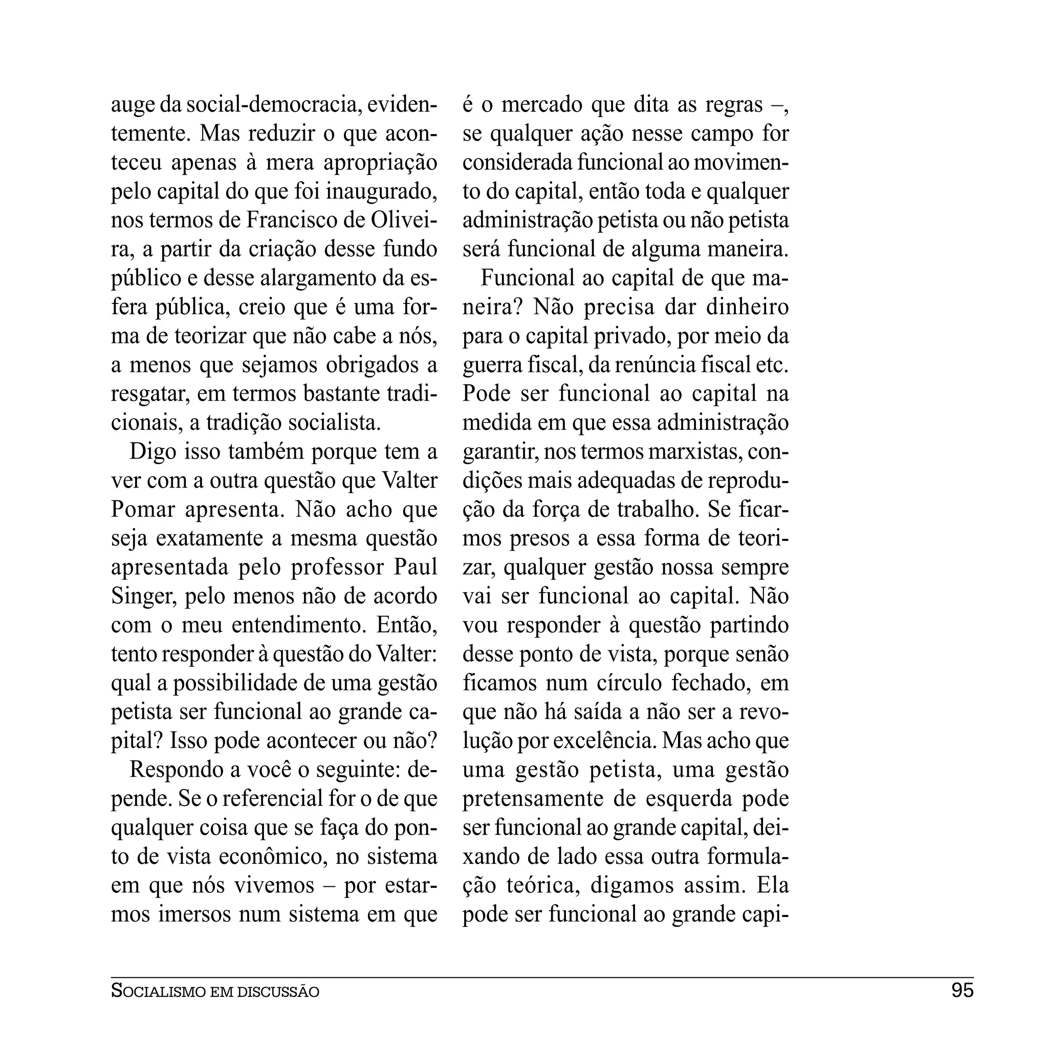 auge da social-democracia, eviden-     é o mercado que dita as regras –,
temente. Mas reduzir o que acon-       se qualquer ação nesse campo for
teceu apenas à mera apropriação        considerada funcional ao movimen-
pelo capital do que foi inaugurado,    to do capital, então toda e qualquer
nos termos de Francisco de Olivei-     administração petista ou não petista
ra, a partir da criação desse fundo    será funcional de alguma maneira.
público e desse alargamento da es-       Funcional ao capital de que ma-
fera pública, creio que é uma for-     neira? Não precisa dar dinheiro
ma de teorizar que não cabe a nós,     para o capital privado, por meio da
a menos que sejamos obrigados a        guerra fiscal, da renúncia fiscal etc.
resgatar, em termos bastante tradi-    Pode ser funcional ao capital na
cionais, a tradição socialista.        medida em que essa administração
  Digo isso também porque tem a        garantir, nos termos marxistas, con-
ver com a outra questão que Valter     dições mais adequadas de reprodu-
Pomar apresenta. Não acho que          ção da força de trabalho. Se ficar-
seja exatamente a mesma questão        mos presos a essa forma de teori-
apresentada pelo professor Paul        zar, qualquer gestão nossa sempre
Singer, pelo menos não de acordo       vai ser funcional ao capital. Não
com o meu entendimento. Então,         vou responder à questão partindo
tento responder à questão do Valter:   desse ponto de vista, porque senão
qual a possibilidade de uma gestão     ficamos num círculo fechado, em
petista ser funcional ao grande ca-    que não há saída a não ser a revo-
pital? Isso pode acontecer ou não?     lução por excelência. Mas acho que
  Respondo a você o seguinte: de-      uma gestão petista, uma gestão
pende. Se o referencial for o de que   pretensamente de esquerda pode
qualquer coisa que se faça do pon-     ser funcional ao grande capital, dei-
to de vista econômico, no sistema      xando de lado essa outra formula-
em que nós vivemos – por estar-        ção teórica, digamos assim. Ela
mos imersos num sistema em que         pode ser funcional ao grande capi-


SOCIALISMO EM DISCUSSÃO                                                         95
 