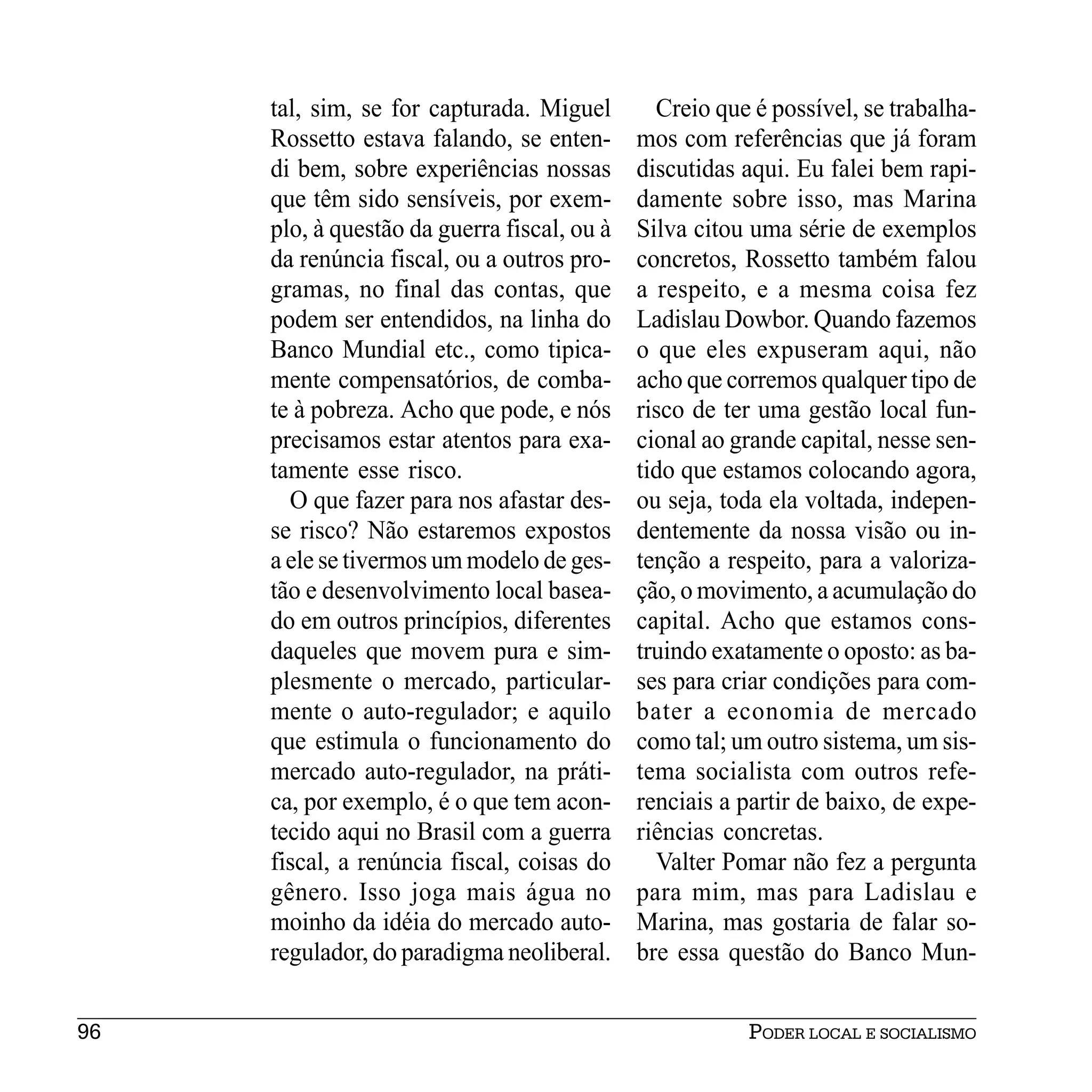 tal, sim, se for capturada. Miguel        Creio que é possível, se trabalha-
     Rossetto estava falando, se enten-      mos com referências que já foram
     di bem, sobre experiências nossas       discutidas aqui. Eu falei bem rapi-
     que têm sido sensíveis, por exem-       damente sobre isso, mas Marina
     plo, à questão da guerra fiscal, ou à   Silva citou uma série de exemplos
     da renúncia fiscal, ou a outros pro-    concretos, Rossetto também falou
     gramas, no final das contas, que        a respeito, e a mesma coisa fez
     podem ser entendidos, na linha do       Ladislau Dowbor. Quando fazemos
     Banco Mundial etc., como tipica-        o que eles expuseram aqui, não
     mente compensatórios, de comba-         acho que corremos qualquer tipo de
     te à pobreza. Acho que pode, e nós      risco de ter uma gestão local fun-
     precisamos estar atentos para exa-      cional ao grande capital, nesse sen-
     tamente esse risco.                     tido que estamos colocando agora,
       O que fazer para nos afastar des-     ou seja, toda ela voltada, indepen-
     se risco? Não estaremos expostos        dentemente da nossa visão ou in-
     a ele se tivermos um modelo de ges-     tenção a respeito, para a valoriza-
     tão e desenvolvimento local basea-      ção, o movimento, a acumulação do
     do em outros princípios, diferentes     capital. Acho que estamos cons-
     daqueles que movem pura e sim-          truindo exatamente o oposto: as ba-
     plesmente o mercado, particular-        ses para criar condições para com-
     mente o auto-regulador; e aquilo        bater a economia de mercado
     que estimula o funcionamento do         como tal; um outro sistema, um sis-
     mercado auto-regulador, na práti-       tema socialista com outros refe-
     ca, por exemplo, é o que tem acon-      renciais a partir de baixo, de expe-
     tecido aqui no Brasil com a guerra      riências concretas.
     fiscal, a renúncia fiscal, coisas do      Valter Pomar não fez a pergunta
     gênero. Isso joga mais água no          para mim, mas para Ladislau e
     moinho da idéia do mercado auto-        Marina, mas gostaria de falar so-
     regulador, do paradigma neoliberal.     bre essa questão do Banco Mun-


96                                                      PODER LOCAL E SOCIALISMO
 