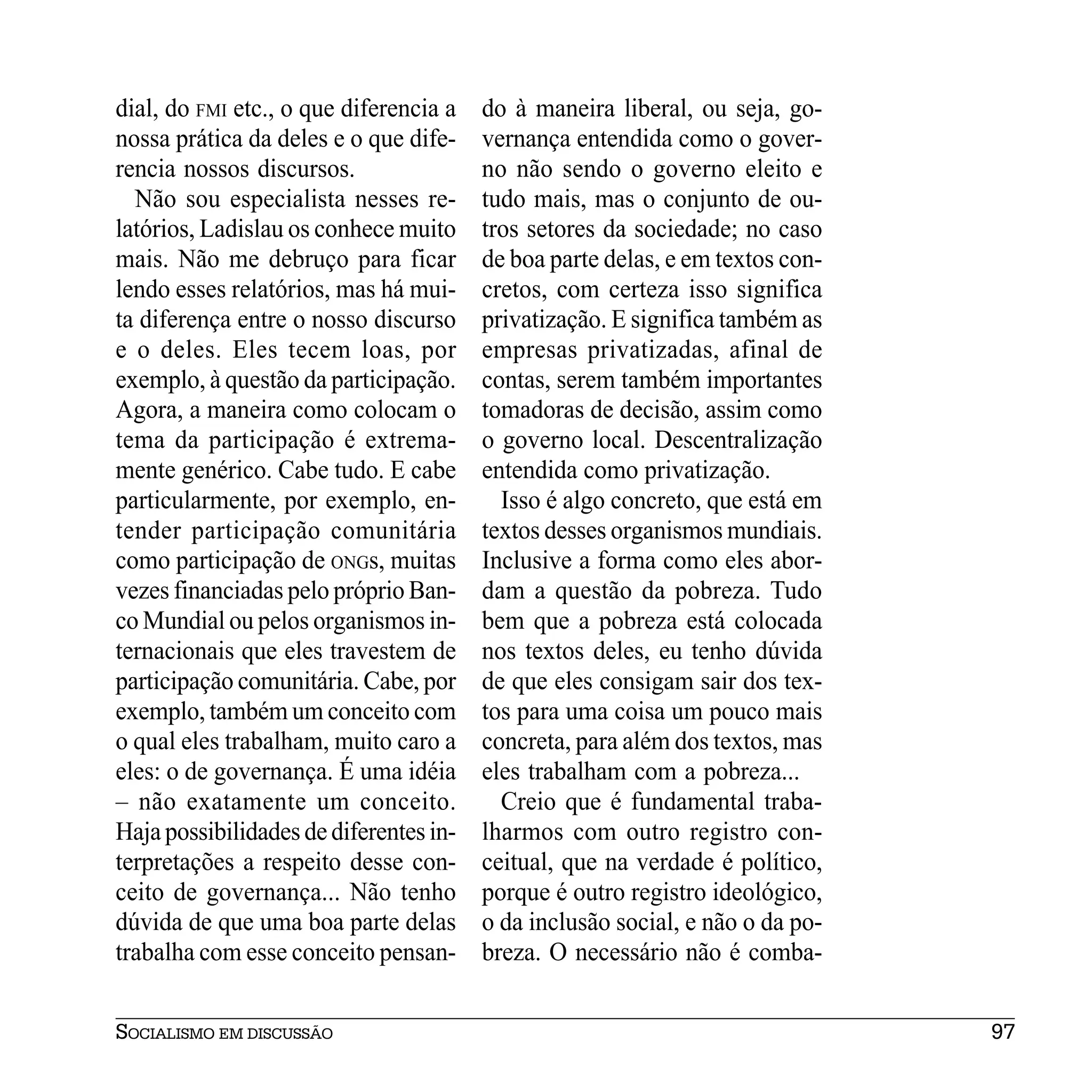 dial, do FMI etc., o que diferencia a   do à maneira liberal, ou seja, go-
nossa prática da deles e o que dife-    vernança entendida como o gover-
rencia nossos discursos.                no não sendo o governo eleito e
  Não sou especialista nesses re-       tudo mais, mas o conjunto de ou-
latórios, Ladislau os conhece muito     tros setores da sociedade; no caso
mais. Não me debruço para ficar         de boa parte delas, e em textos con-
lendo esses relatórios, mas há mui-     cretos, com certeza isso significa
ta diferença entre o nosso discurso     privatização. E significa também as
e o deles. Eles tecem loas, por         empresas privatizadas, afinal de
exemplo, à questão da participação.     contas, serem também importantes
Agora, a maneira como colocam o         tomadoras de decisão, assim como
tema da participação é extrema-         o governo local. Descentralização
mente genérico. Cabe tudo. E cabe       entendida como privatização.
particularmente, por exemplo, en-         Isso é algo concreto, que está em
tender participação comunitária         textos desses organismos mundiais.
como participação de ONGs, muitas       Inclusive a forma como eles abor-
vezes financiadas pelo próprio Ban-     dam a questão da pobreza. Tudo
co Mundial ou pelos organismos in-      bem que a pobreza está colocada
ternacionais que eles travestem de      nos textos deles, eu tenho dúvida
participação comunitária. Cabe, por     de que eles consigam sair dos tex-
exemplo, também um conceito com         tos para uma coisa um pouco mais
o qual eles trabalham, muito caro a     concreta, para além dos textos, mas
eles: o de governança. É uma idéia      eles trabalham com a pobreza...
– não exatamente um conceito.             Creio que é fundamental traba-
Haja possibilidades de diferentes in-   lharmos com outro registro con-
terpretações a respeito desse con-      ceitual, que na verdade é político,
ceito de governança... Não tenho        porque é outro registro ideológico,
dúvida de que uma boa parte delas       o da inclusão social, e não o da po-
trabalha com esse conceito pensan-      breza. O necessário não é comba-


SOCIALISMO EM DISCUSSÃO                                                        97
 