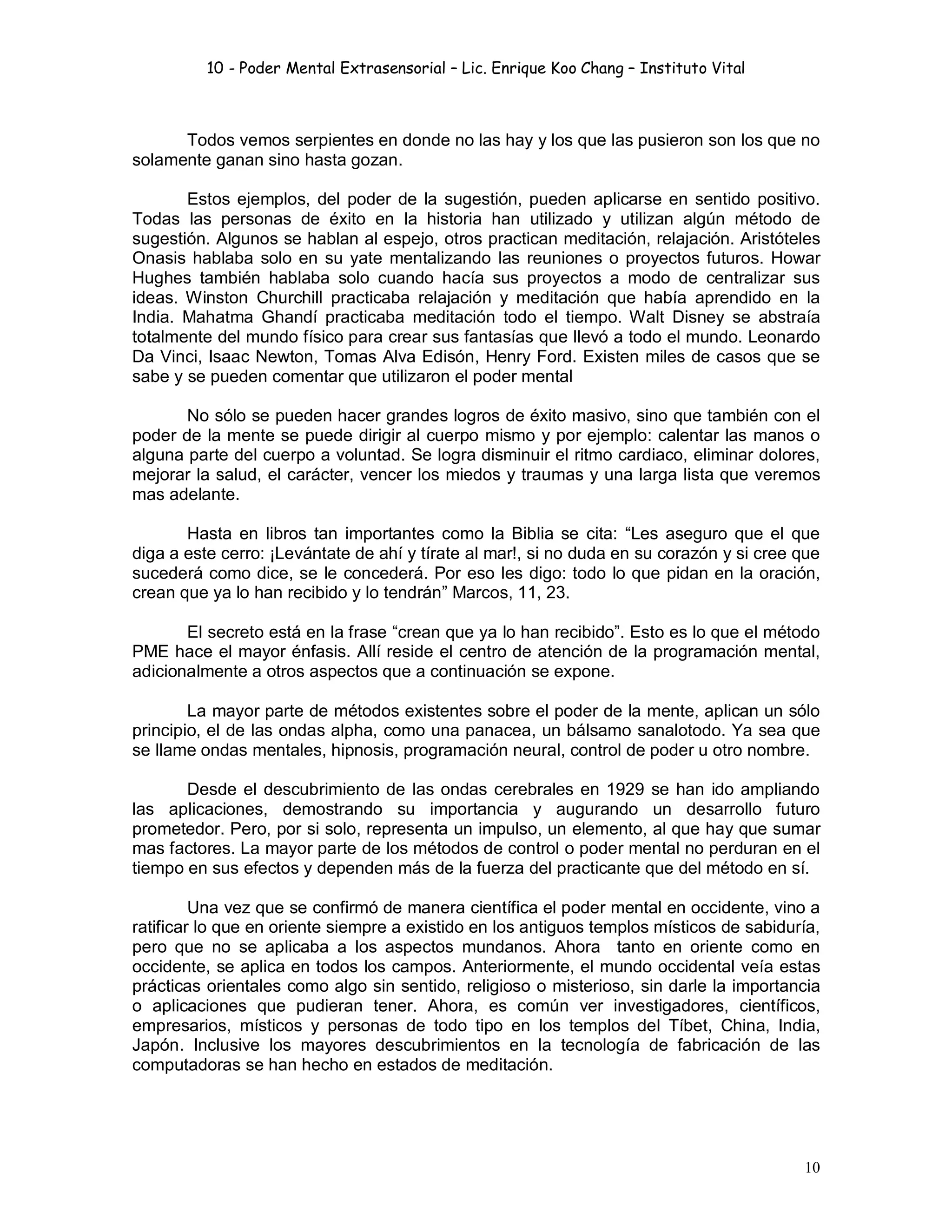 10 - Poder Mental Extrasensorial – Lic. Enrique Koo Chang – Instituto Vital
10
Todos vemos serpientes en donde no las hay y los que las pusieron son los que no
solamente ganan sino hasta gozan.
Estos ejemplos, del poder de la sugestión, pueden aplicarse en sentido positivo.
Todas las personas de éxito en la historia han utilizado y utilizan algún método de
sugestión. Algunos se hablan al espejo, otros practican meditación, relajación. Aristóteles
Onasis hablaba solo en su yate mentalizando las reuniones o proyectos futuros. Howar
Hughes también hablaba solo cuando hacía sus proyectos a modo de centralizar sus
ideas. Winston Churchill practicaba relajación y meditación que había aprendido en la
India. Mahatma Ghandí practicaba meditación todo el tiempo. Walt Disney se abstraía
totalmente del mundo físico para crear sus fantasías que llevó a todo el mundo. Leonardo
Da Vinci, Isaac Newton, Tomas Alva Edisón, Henry Ford. Existen miles de casos que se
sabe y se pueden comentar que utilizaron el poder mental
No sólo se pueden hacer grandes logros de éxito masivo, sino que también con el
poder de la mente se puede dirigir al cuerpo mismo y por ejemplo: calentar las manos o
alguna parte del cuerpo a voluntad. Se logra disminuir el ritmo cardiaco, eliminar dolores,
mejorar la salud, el carácter, vencer los miedos y traumas y una larga lista que veremos
mas adelante.
Hasta en libros tan importantes como la Biblia se cita: “Les aseguro que el que
diga a este cerro: ¡Levántate de ahí y tírate al mar!, si no duda en su corazón y si cree que
sucederá como dice, se le concederá. Por eso les digo: todo lo que pidan en la oración,
crean que ya lo han recibido y lo tendrán” Marcos, 11, 23.
El secreto está en la frase “crean que ya lo han recibido”. Esto es lo que el método
PME hace el mayor énfasis. Allí reside el centro de atención de la programación mental,
adicionalmente a otros aspectos que a continuación se expone.
La mayor parte de métodos existentes sobre el poder de la mente, aplican un sólo
principio, el de las ondas alpha, como una panacea, un bálsamo sanalotodo. Ya sea que
se llame ondas mentales, hipnosis, programación neural, control de poder u otro nombre.
Desde el descubrimiento de las ondas cerebrales en 1929 se han ido ampliando
las aplicaciones, demostrando su importancia y augurando un desarrollo futuro
prometedor. Pero, por si solo, representa un impulso, un elemento, al que hay que sumar
mas factores. La mayor parte de los métodos de control o poder mental no perduran en el
tiempo en sus efectos y dependen más de la fuerza del practicante que del método en sí.
Una vez que se confirmó de manera científica el poder mental en occidente, vino a
ratificar lo que en oriente siempre a existido en los antiguos templos místicos de sabiduría,
pero que no se aplicaba a los aspectos mundanos. Ahora tanto en oriente como en
occidente, se aplica en todos los campos. Anteriormente, el mundo occidental veía estas
prácticas orientales como algo sin sentido, religioso o misterioso, sin darle la importancia
o aplicaciones que pudieran tener. Ahora, es común ver investigadores, científicos,
empresarios, místicos y personas de todo tipo en los templos del Tíbet, China, India,
Japón. Inclusive los mayores descubrimientos en la tecnología de fabricación de las
computadoras se han hecho en estados de meditación.
 