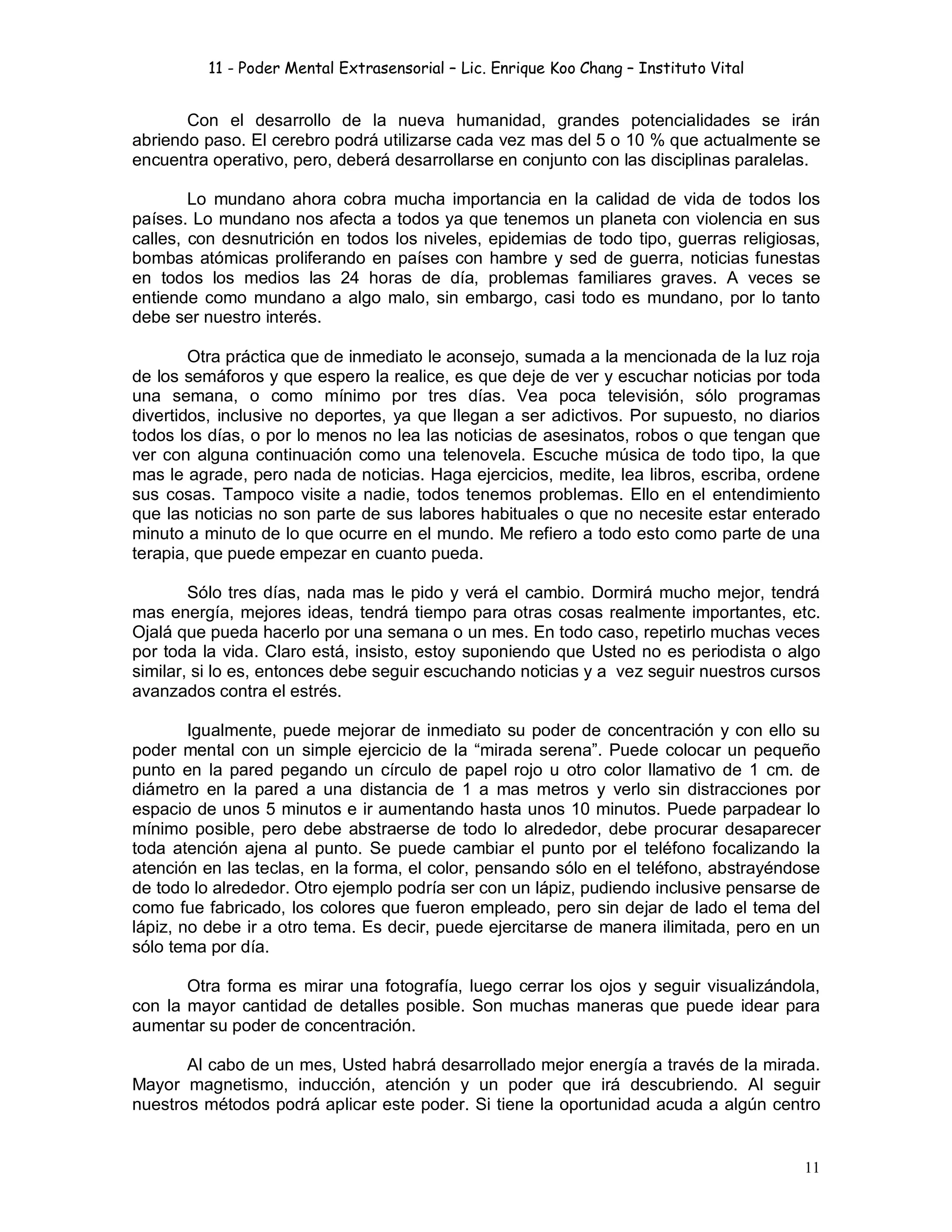 11 - Poder Mental Extrasensorial – Lic. Enrique Koo Chang – Instituto Vital
11
Con el desarrollo de la nueva humanidad, grandes potencialidades se irán
abriendo paso. El cerebro podrá utilizarse cada vez mas del 5 o 10 % que actualmente se
encuentra operativo, pero, deberá desarrollarse en conjunto con las disciplinas paralelas.
Lo mundano ahora cobra mucha importancia en la calidad de vida de todos los
países. Lo mundano nos afecta a todos ya que tenemos un planeta con violencia en sus
calles, con desnutrición en todos los niveles, epidemias de todo tipo, guerras religiosas,
bombas atómicas proliferando en países con hambre y sed de guerra, noticias funestas
en todos los medios las 24 horas de día, problemas familiares graves. A veces se
entiende como mundano a algo malo, sin embargo, casi todo es mundano, por lo tanto
debe ser nuestro interés.
Otra práctica que de inmediato le aconsejo, sumada a la mencionada de la luz roja
de los semáforos y que espero la realice, es que deje de ver y escuchar noticias por toda
una semana, o como mínimo por tres días. Vea poca televisión, sólo programas
divertidos, inclusive no deportes, ya que llegan a ser adictivos. Por supuesto, no diarios
todos los días, o por lo menos no lea las noticias de asesinatos, robos o que tengan que
ver con alguna continuación como una telenovela. Escuche música de todo tipo, la que
mas le agrade, pero nada de noticias. Haga ejercicios, medite, lea libros, escriba, ordene
sus cosas. Tampoco visite a nadie, todos tenemos problemas. Ello en el entendimiento
que las noticias no son parte de sus labores habituales o que no necesite estar enterado
minuto a minuto de lo que ocurre en el mundo. Me refiero a todo esto como parte de una
terapia, que puede empezar en cuanto pueda.
Sólo tres días, nada mas le pido y verá el cambio. Dormirá mucho mejor, tendrá
mas energía, mejores ideas, tendrá tiempo para otras cosas realmente importantes, etc.
Ojalá que pueda hacerlo por una semana o un mes. En todo caso, repetirlo muchas veces
por toda la vida. Claro está, insisto, estoy suponiendo que Usted no es periodista o algo
similar, si lo es, entonces debe seguir escuchando noticias y a vez seguir nuestros cursos
avanzados contra el estrés.
Igualmente, puede mejorar de inmediato su poder de concentración y con ello su
poder mental con un simple ejercicio de la “mirada serena”. Puede colocar un pequeño
punto en la pared pegando un círculo de papel rojo u otro color llamativo de 1 cm. de
diámetro en la pared a una distancia de 1 a mas metros y verlo sin distracciones por
espacio de unos 5 minutos e ir aumentando hasta unos 10 minutos. Puede parpadear lo
mínimo posible, pero debe abstraerse de todo lo alrededor, debe procurar desaparecer
toda atención ajena al punto. Se puede cambiar el punto por el teléfono focalizando la
atención en las teclas, en la forma, el color, pensando sólo en el teléfono, abstrayéndose
de todo lo alrededor. Otro ejemplo podría ser con un lápiz, pudiendo inclusive pensarse de
como fue fabricado, los colores que fueron empleado, pero sin dejar de lado el tema del
lápiz, no debe ir a otro tema. Es decir, puede ejercitarse de manera ilimitada, pero en un
sólo tema por día.
Otra forma es mirar una fotografía, luego cerrar los ojos y seguir visualizándola,
con la mayor cantidad de detalles posible. Son muchas maneras que puede idear para
aumentar su poder de concentración.
Al cabo de un mes, Usted habrá desarrollado mejor energía a través de la mirada.
Mayor magnetismo, inducción, atención y un poder que irá descubriendo. Al seguir
nuestros métodos podrá aplicar este poder. Si tiene la oportunidad acuda a algún centro
 