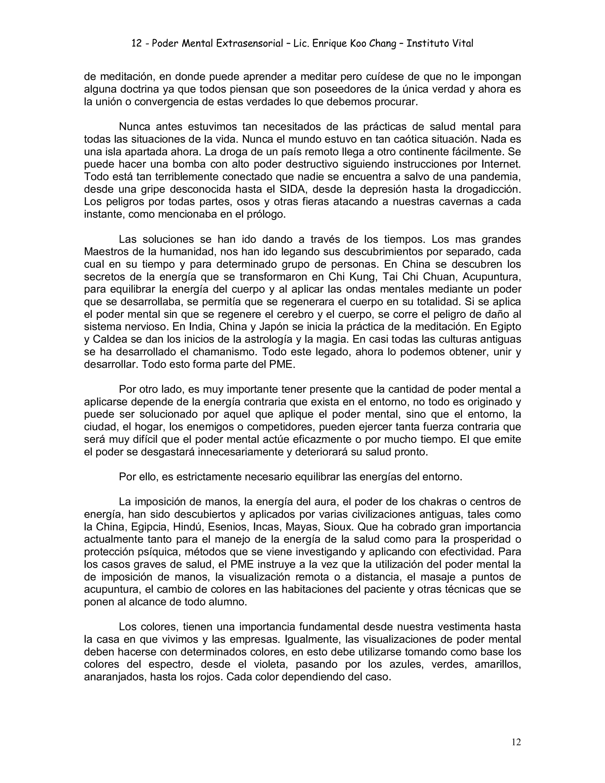 12 - Poder Mental Extrasensorial – Lic. Enrique Koo Chang – Instituto Vital
12
de meditación, en donde puede aprender a meditar pero cuídese de que no le impongan
alguna doctrina ya que todos piensan que son poseedores de la única verdad y ahora es
la unión o convergencia de estas verdades lo que debemos procurar.
Nunca antes estuvimos tan necesitados de las prácticas de salud mental para
todas las situaciones de la vida. Nunca el mundo estuvo en tan caótica situación. Nada es
una isla apartada ahora. La droga de un país remoto llega a otro continente fácilmente. Se
puede hacer una bomba con alto poder destructivo siguiendo instrucciones por Internet.
Todo está tan terriblemente conectado que nadie se encuentra a salvo de una pandemia,
desde una gripe desconocida hasta el SIDA, desde la depresión hasta la drogadicción.
Los peligros por todas partes, osos y otras fieras atacando a nuestras cavernas a cada
instante, como mencionaba en el prólogo.
Las soluciones se han ido dando a través de los tiempos. Los mas grandes
Maestros de la humanidad, nos han ido legando sus descubrimientos por separado, cada
cual en su tiempo y para determinado grupo de personas. En China se descubren los
secretos de la energía que se transformaron en Chi Kung, Tai Chi Chuan, Acupuntura,
para equilibrar la energía del cuerpo y al aplicar las ondas mentales mediante un poder
que se desarrollaba, se permitía que se regenerara el cuerpo en su totalidad. Si se aplica
el poder mental sin que se regenere el cerebro y el cuerpo, se corre el peligro de daño al
sistema nervioso. En India, China y Japón se inicia la práctica de la meditación. En Egipto
y Caldea se dan los inicios de la astrología y la magia. En casi todas las culturas antiguas
se ha desarrollado el chamanismo. Todo este legado, ahora lo podemos obtener, unir y
desarrollar. Todo esto forma parte del PME.
Por otro lado, es muy importante tener presente que la cantidad de poder mental a
aplicarse depende de la energía contraria que exista en el entorno, no todo es originado y
puede ser solucionado por aquel que aplique el poder mental, sino que el entorno, la
ciudad, el hogar, los enemigos o competidores, pueden ejercer tanta fuerza contraria que
será muy difícil que el poder mental actúe eficazmente o por mucho tiempo. El que emite
el poder se desgastará innecesariamente y deteriorará su salud pronto.
Por ello, es estrictamente necesario equilibrar las energías del entorno.
La imposición de manos, la energía del aura, el poder de los chakras o centros de
energía, han sido descubiertos y aplicados por varias civilizaciones antiguas, tales como
la China, Egipcia, Hindú, Esenios, Incas, Mayas, Sioux. Que ha cobrado gran importancia
actualmente tanto para el manejo de la energía de la salud como para la prosperidad o
protección psíquica, métodos que se viene investigando y aplicando con efectividad. Para
los casos graves de salud, el PME instruye a la vez que la utilización del poder mental la
de imposición de manos, la visualización remota o a distancia, el masaje a puntos de
acupuntura, el cambio de colores en las habitaciones del paciente y otras técnicas que se
ponen al alcance de todo alumno.
Los colores, tienen una importancia fundamental desde nuestra vestimenta hasta
la casa en que vivimos y las empresas. Igualmente, las visualizaciones de poder mental
deben hacerse con determinados colores, en esto debe utilizarse tomando como base los
colores del espectro, desde el violeta, pasando por los azules, verdes, amarillos,
anaranjados, hasta los rojos. Cada color dependiendo del caso.
 