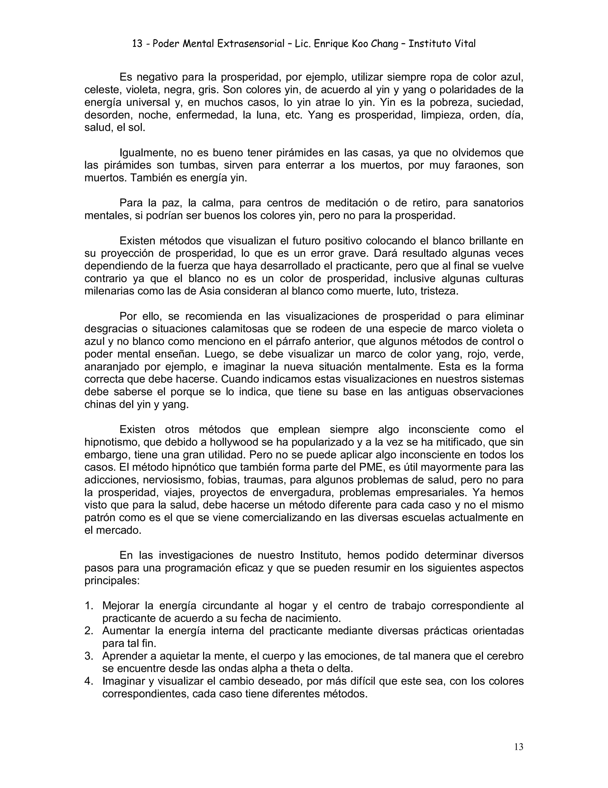13 - Poder Mental Extrasensorial – Lic. Enrique Koo Chang – Instituto Vital
13
Es negativo para la prosperidad, por ejemplo, utilizar siempre ropa de color azul,
celeste, violeta, negra, gris. Son colores yin, de acuerdo al yin y yang o polaridades de la
energía universal y, en muchos casos, lo yin atrae lo yin. Yin es la pobreza, suciedad,
desorden, noche, enfermedad, la luna, etc. Yang es prosperidad, limpieza, orden, día,
salud, el sol.
Igualmente, no es bueno tener pirámides en las casas, ya que no olvidemos que
las pirámides son tumbas, sirven para enterrar a los muertos, por muy faraones, son
muertos. También es energía yin.
Para la paz, la calma, para centros de meditación o de retiro, para sanatorios
mentales, si podrían ser buenos los colores yin, pero no para la prosperidad.
Existen métodos que visualizan el futuro positivo colocando el blanco brillante en
su proyección de prosperidad, lo que es un error grave. Dará resultado algunas veces
dependiendo de la fuerza que haya desarrollado el practicante, pero que al final se vuelve
contrario ya que el blanco no es un color de prosperidad, inclusive algunas culturas
milenarias como las de Asia consideran al blanco como muerte, luto, tristeza.
Por ello, se recomienda en las visualizaciones de prosperidad o para eliminar
desgracias o situaciones calamitosas que se rodeen de una especie de marco violeta o
azul y no blanco como menciono en el párrafo anterior, que algunos métodos de control o
poder mental enseñan. Luego, se debe visualizar un marco de color yang, rojo, verde,
anaranjado por ejemplo, e imaginar la nueva situación mentalmente. Esta es la forma
correcta que debe hacerse. Cuando indicamos estas visualizaciones en nuestros sistemas
debe saberse el porque se lo indica, que tiene su base en las antiguas observaciones
chinas del yin y yang.
Existen otros métodos que emplean siempre algo inconsciente como el
hipnotismo, que debido a hollywood se ha popularizado y a la vez se ha mitificado, que sin
embargo, tiene una gran utilidad. Pero no se puede aplicar algo inconsciente en todos los
casos. El método hipnótico que también forma parte del PME, es útil mayormente para las
adicciones, nerviosismo, fobias, traumas, para algunos problemas de salud, pero no para
la prosperidad, viajes, proyectos de envergadura, problemas empresariales. Ya hemos
visto que para la salud, debe hacerse un método diferente para cada caso y no el mismo
patrón como es el que se viene comercializando en las diversas escuelas actualmente en
el mercado.
En las investigaciones de nuestro Instituto, hemos podido determinar diversos
pasos para una programación eficaz y que se pueden resumir en los siguientes aspectos
principales:
1. Mejorar la energía circundante al hogar y el centro de trabajo correspondiente al
practicante de acuerdo a su fecha de nacimiento.
2. Aumentar la energía interna del practicante mediante diversas prácticas orientadas
para tal fin.
3. Aprender a aquietar la mente, el cuerpo y las emociones, de tal manera que el cerebro
se encuentre desde las ondas alpha a theta o delta.
4. Imaginar y visualizar el cambio deseado, por más difícil que este sea, con los colores
correspondientes, cada caso tiene diferentes métodos.
 