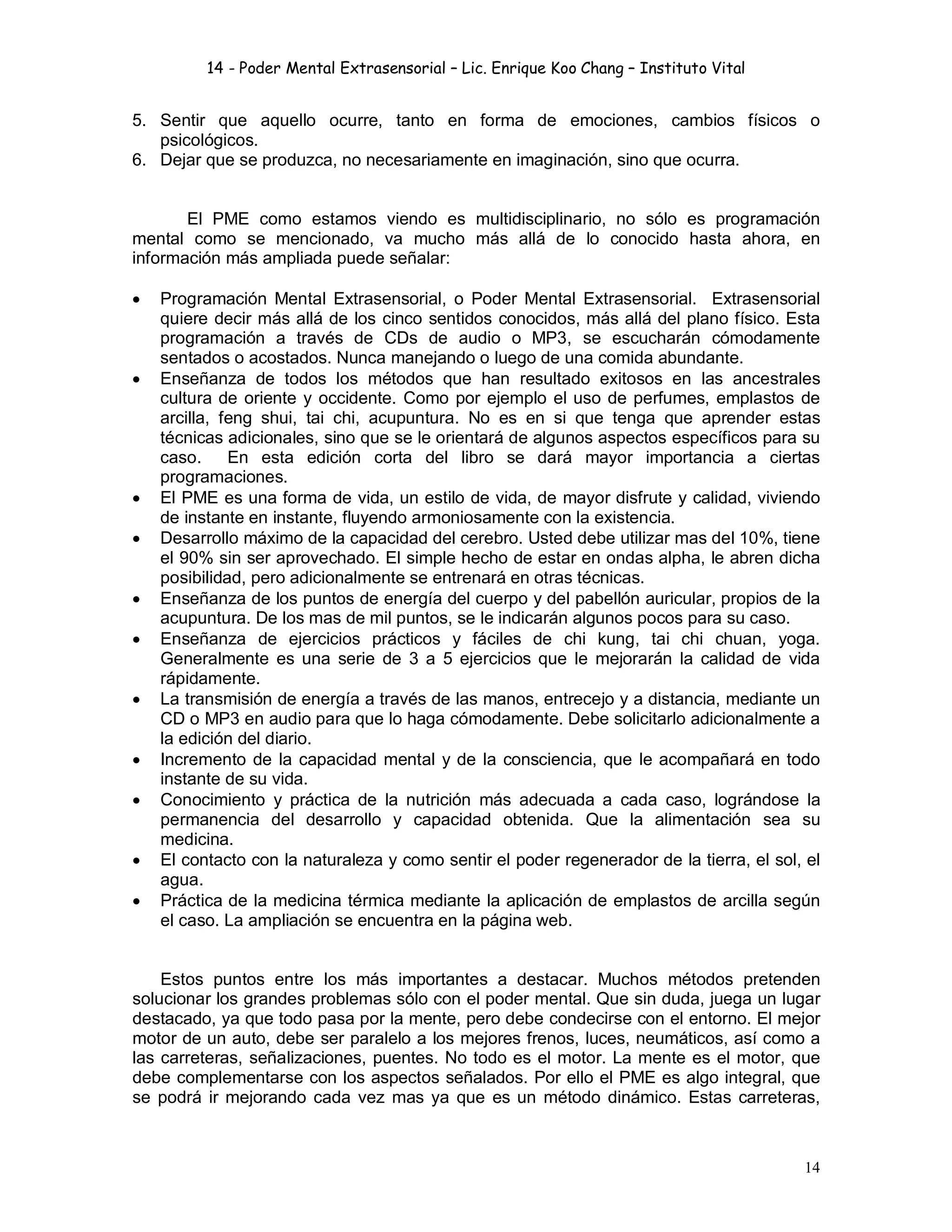 14 - Poder Mental Extrasensorial – Lic. Enrique Koo Chang – Instituto Vital
14
5. Sentir que aquello ocurre, tanto en forma de emociones, cambios físicos o
psicológicos.
6. Dejar que se produzca, no necesariamente en imaginación, sino que ocurra.
El PME como estamos viendo es multidisciplinario, no sólo es programación
mental como se mencionado, va mucho más allá de lo conocido hasta ahora, en
información más ampliada puede señalar:
 Programación Mental Extrasensorial, o Poder Mental Extrasensorial. Extrasensorial
quiere decir más allá de los cinco sentidos conocidos, más allá del plano físico. Esta
programación a través de CDs de audio o MP3, se escucharán cómodamente
sentados o acostados. Nunca manejando o luego de una comida abundante.
 Enseñanza de todos los métodos que han resultado exitosos en las ancestrales
cultura de oriente y occidente. Como por ejemplo el uso de perfumes, emplastos de
arcilla, feng shui, tai chi, acupuntura. No es en si que tenga que aprender estas
técnicas adicionales, sino que se le orientará de algunos aspectos específicos para su
caso. En esta edición corta del libro se dará mayor importancia a ciertas
programaciones.
 El PME es una forma de vida, un estilo de vida, de mayor disfrute y calidad, viviendo
de instante en instante, fluyendo armoniosamente con la existencia.
 Desarrollo máximo de la capacidad del cerebro. Usted debe utilizar mas del 10%, tiene
el 90% sin ser aprovechado. El simple hecho de estar en ondas alpha, le abren dicha
posibilidad, pero adicionalmente se entrenará en otras técnicas.
 Enseñanza de los puntos de energía del cuerpo y del pabellón auricular, propios de la
acupuntura. De los mas de mil puntos, se le indicarán algunos pocos para su caso.
 Enseñanza de ejercicios prácticos y fáciles de chi kung, tai chi chuan, yoga.
Generalmente es una serie de 3 a 5 ejercicios que le mejorarán la calidad de vida
rápidamente.
 La transmisión de energía a través de las manos, entrecejo y a distancia, mediante un
CD o MP3 en audio para que lo haga cómodamente. Debe solicitarlo adicionalmente a
la edición del diario.
 Incremento de la capacidad mental y de la consciencia, que le acompañará en todo
instante de su vida.
 Conocimiento y práctica de la nutrición más adecuada a cada caso, lográndose la
permanencia del desarrollo y capacidad obtenida. Que la alimentación sea su
medicina.
 El contacto con la naturaleza y como sentir el poder regenerador de la tierra, el sol, el
agua.
 Práctica de la medicina térmica mediante la aplicación de emplastos de arcilla según
el caso. La ampliación se encuentra en la página web.
Estos puntos entre los más importantes a destacar. Muchos métodos pretenden
solucionar los grandes problemas sólo con el poder mental. Que sin duda, juega un lugar
destacado, ya que todo pasa por la mente, pero debe condecirse con el entorno. El mejor
motor de un auto, debe ser paralelo a los mejores frenos, luces, neumáticos, así como a
las carreteras, señalizaciones, puentes. No todo es el motor. La mente es el motor, que
debe complementarse con los aspectos señalados. Por ello el PME es algo integral, que
se podrá ir mejorando cada vez mas ya que es un método dinámico. Estas carreteras,
 