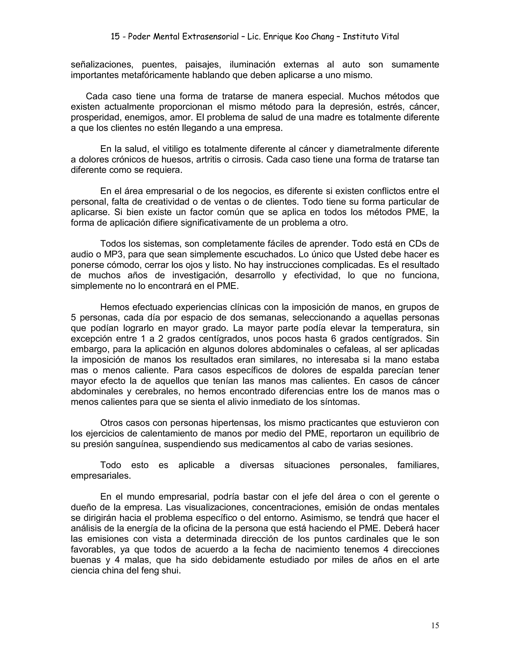 15 - Poder Mental Extrasensorial – Lic. Enrique Koo Chang – Instituto Vital
15
señalizaciones, puentes, paisajes, iluminación externas al auto son sumamente
importantes metafóricamente hablando que deben aplicarse a uno mismo.
Cada caso tiene una forma de tratarse de manera especial. Muchos métodos que
existen actualmente proporcionan el mismo método para la depresión, estrés, cáncer,
prosperidad, enemigos, amor. El problema de salud de una madre es totalmente diferente
a que los clientes no estén llegando a una empresa.
En la salud, el vitiligo es totalmente diferente al cáncer y diametralmente diferente
a dolores crónicos de huesos, artritis o cirrosis. Cada caso tiene una forma de tratarse tan
diferente como se requiera.
En el área empresarial o de los negocios, es diferente si existen conflictos entre el
personal, falta de creatividad o de ventas o de clientes. Todo tiene su forma particular de
aplicarse. Si bien existe un factor común que se aplica en todos los métodos PME, la
forma de aplicación difiere significativamente de un problema a otro.
Todos los sistemas, son completamente fáciles de aprender. Todo está en CDs de
audio o MP3, para que sean simplemente escuchados. Lo único que Usted debe hacer es
ponerse cómodo, cerrar los ojos y listo. No hay instrucciones complicadas. Es el resultado
de muchos años de investigación, desarrollo y efectividad, lo que no funciona,
simplemente no lo encontrará en el PME.
Hemos efectuado experiencias clínicas con la imposición de manos, en grupos de
5 personas, cada día por espacio de dos semanas, seleccionando a aquellas personas
que podían lograrlo en mayor grado. La mayor parte podía elevar la temperatura, sin
excepción entre 1 a 2 grados centígrados, unos pocos hasta 6 grados centígrados. Sin
embargo, para la aplicación en algunos dolores abdominales o cefaleas, al ser aplicadas
la imposición de manos los resultados eran similares, no interesaba si la mano estaba
mas o menos caliente. Para casos específicos de dolores de espalda parecían tener
mayor efecto la de aquellos que tenían las manos mas calientes. En casos de cáncer
abdominales y cerebrales, no hemos encontrado diferencias entre los de manos mas o
menos calientes para que se sienta el alivio inmediato de los síntomas.
Otros casos con personas hipertensas, los mismo practicantes que estuvieron con
los ejercicios de calentamiento de manos por medio del PME, reportaron un equilibrio de
su presión sanguínea, suspendiendo sus medicamentos al cabo de varias sesiones.
Todo esto es aplicable a diversas situaciones personales, familiares,
empresariales.
En el mundo empresarial, podría bastar con el jefe del área o con el gerente o
dueño de la empresa. Las visualizaciones, concentraciones, emisión de ondas mentales
se dirigirán hacia el problema específico o del entorno. Asimismo, se tendrá que hacer el
análisis de la energía de la oficina de la persona que está haciendo el PME. Deberá hacer
las emisiones con vista a determinada dirección de los puntos cardinales que le son
favorables, ya que todos de acuerdo a la fecha de nacimiento tenemos 4 direcciones
buenas y 4 malas, que ha sido debidamente estudiado por miles de años en el arte
ciencia china del feng shui.
 