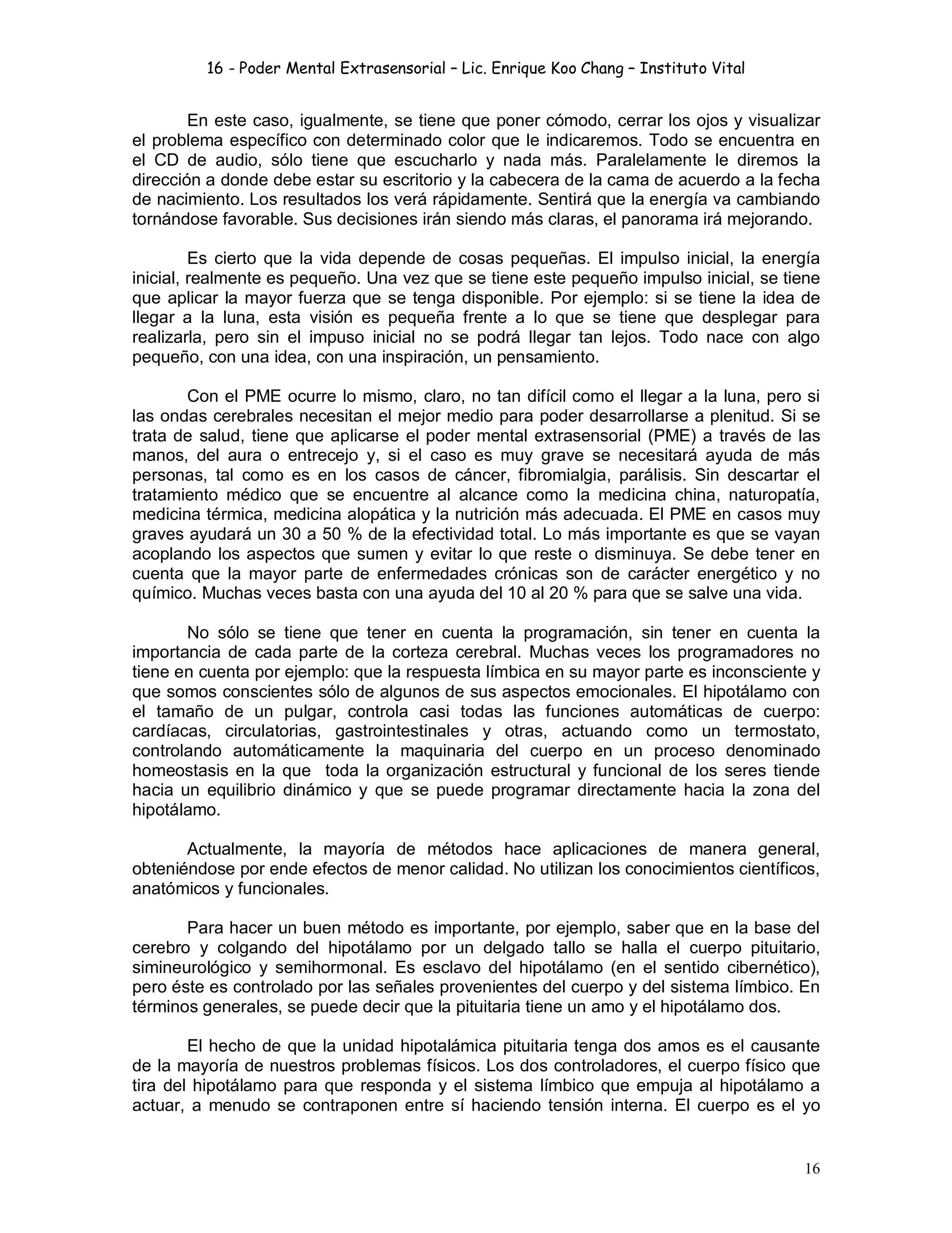 16 - Poder Mental Extrasensorial – Lic. Enrique Koo Chang – Instituto Vital
16
En este caso, igualmente, se tiene que poner cómodo, cerrar los ojos y visualizar
el problema específico con determinado color que le indicaremos. Todo se encuentra en
el CD de audio, sólo tiene que escucharlo y nada más. Paralelamente le diremos la
dirección a donde debe estar su escritorio y la cabecera de la cama de acuerdo a la fecha
de nacimiento. Los resultados los verá rápidamente. Sentirá que la energía va cambiando
tornándose favorable. Sus decisiones irán siendo más claras, el panorama irá mejorando.
Es cierto que la vida depende de cosas pequeñas. El impulso inicial, la energía
inicial, realmente es pequeño. Una vez que se tiene este pequeño impulso inicial, se tiene
que aplicar la mayor fuerza que se tenga disponible. Por ejemplo: si se tiene la idea de
llegar a la luna, esta visión es pequeña frente a lo que se tiene que desplegar para
realizarla, pero sin el impuso inicial no se podrá llegar tan lejos. Todo nace con algo
pequeño, con una idea, con una inspiración, un pensamiento.
Con el PME ocurre lo mismo, claro, no tan difícil como el llegar a la luna, pero si
las ondas cerebrales necesitan el mejor medio para poder desarrollarse a plenitud. Si se
trata de salud, tiene que aplicarse el poder mental extrasensorial (PME) a través de las
manos, del aura o entrecejo y, si el caso es muy grave se necesitará ayuda de más
personas, tal como es en los casos de cáncer, fibromialgia, parálisis. Sin descartar el
tratamiento médico que se encuentre al alcance como la medicina china, naturopatía,
medicina térmica, medicina alopática y la nutrición más adecuada. El PME en casos muy
graves ayudará un 30 a 50 % de la efectividad total. Lo más importante es que se vayan
acoplando los aspectos que sumen y evitar lo que reste o disminuya. Se debe tener en
cuenta que la mayor parte de enfermedades crónicas son de carácter energético y no
químico. Muchas veces basta con una ayuda del 10 al 20 % para que se salve una vida.
No sólo se tiene que tener en cuenta la programación, sin tener en cuenta la
importancia de cada parte de la corteza cerebral. Muchas veces los programadores no
tiene en cuenta por ejemplo: que la respuesta límbica en su mayor parte es inconsciente y
que somos conscientes sólo de algunos de sus aspectos emocionales. El hipotálamo con
el tamaño de un pulgar, controla casi todas las funciones automáticas de cuerpo:
cardíacas, circulatorias, gastrointestinales y otras, actuando como un termostato,
controlando automáticamente la maquinaria del cuerpo en un proceso denominado
homeostasis en la que toda la organización estructural y funcional de los seres tiende
hacia un equilibrio dinámico y que se puede programar directamente hacia la zona del
hipotálamo.
Actualmente, la mayoría de métodos hace aplicaciones de manera general,
obteniéndose por ende efectos de menor calidad. No utilizan los conocimientos científicos,
anatómicos y funcionales.
Para hacer un buen método es importante, por ejemplo, saber que en la base del
cerebro y colgando del hipotálamo por un delgado tallo se halla el cuerpo pituitario,
simineurológico y semihormonal. Es esclavo del hipotálamo (en el sentido cibernético),
pero éste es controlado por las señales provenientes del cuerpo y del sistema límbico. En
términos generales, se puede decir que la pituitaria tiene un amo y el hipotálamo dos.
El hecho de que la unidad hipotalámica pituitaria tenga dos amos es el causante
de la mayoría de nuestros problemas físicos. Los dos controladores, el cuerpo físico que
tira del hipotálamo para que responda y el sistema límbico que empuja al hipotálamo a
actuar, a menudo se contraponen entre sí haciendo tensión interna. El cuerpo es el yo
 
