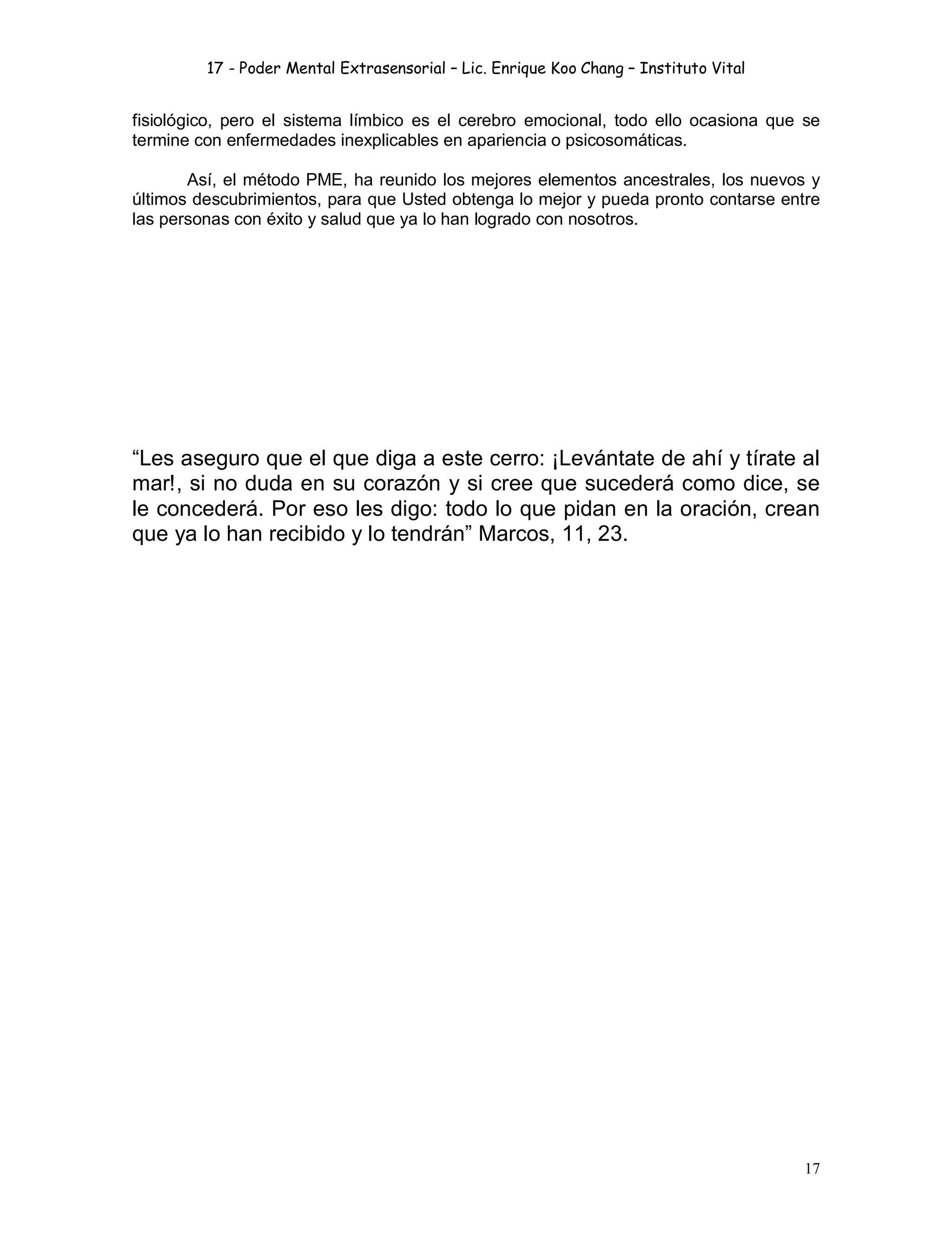 17 - Poder Mental Extrasensorial – Lic. Enrique Koo Chang – Instituto Vital
17
fisiológico, pero el sistema límbico es el cerebro emocional, todo ello ocasiona que se
termine con enfermedades inexplicables en apariencia o psicosomáticas.
Así, el método PME, ha reunido los mejores elementos ancestrales, los nuevos y
últimos descubrimientos, para que Usted obtenga lo mejor y pueda pronto contarse entre
las personas con éxito y salud que ya lo han logrado con nosotros.
“Les aseguro que el que diga a este cerro: ¡Levántate de ahí y tírate al
mar!, si no duda en su corazón y si cree que sucederá como dice, se
le concederá. Por eso les digo: todo lo que pidan en la oración, crean
que ya lo han recibido y lo tendrán” Marcos, 11, 23.
 