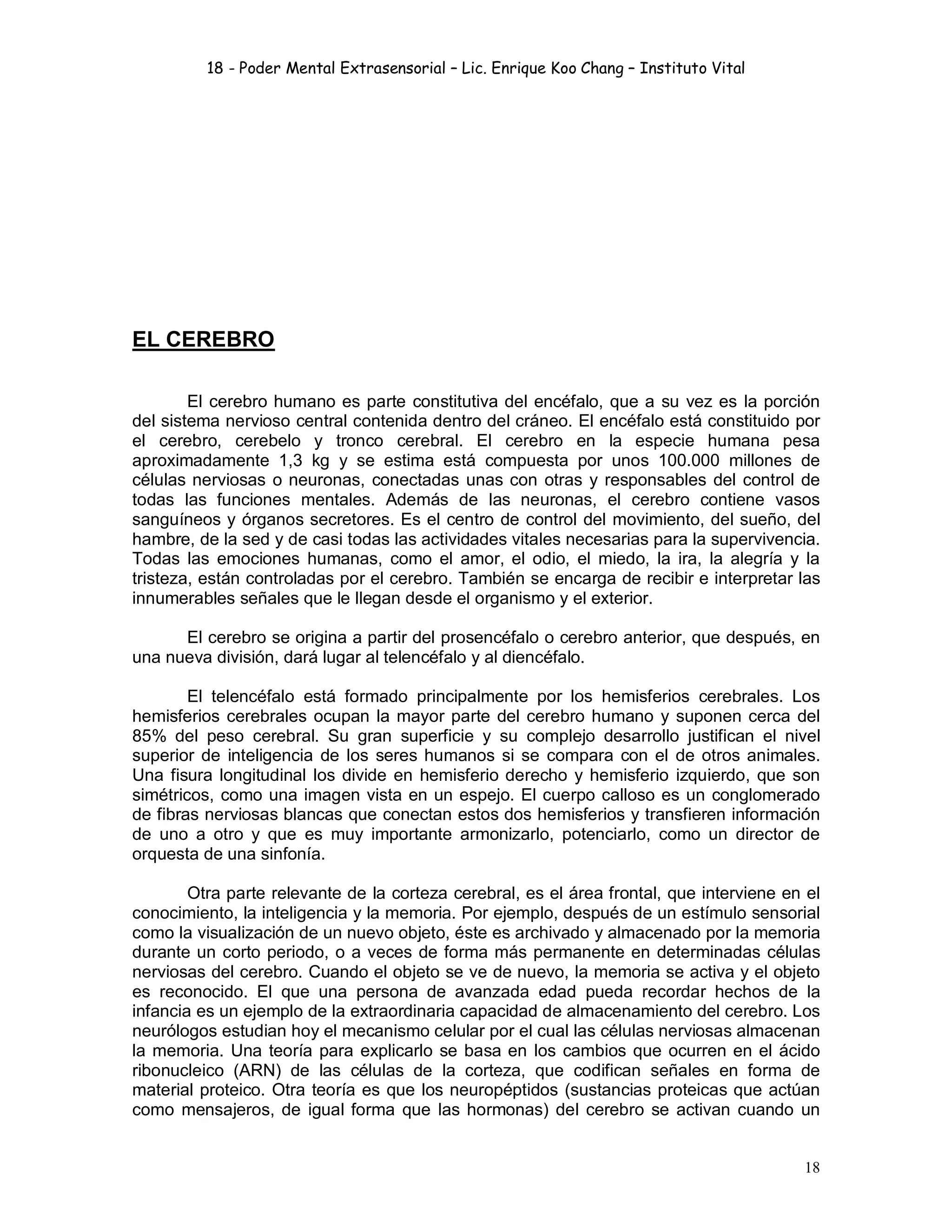 18 - Poder Mental Extrasensorial – Lic. Enrique Koo Chang – Instituto Vital
18
EL CEREBRO
El cerebro humano es parte constitutiva del encéfalo, que a su vez es la porción
del sistema nervioso central contenida dentro del cráneo. El encéfalo está constituido por
el cerebro, cerebelo y tronco cerebral. El cerebro en la especie humana pesa
aproximadamente 1,3 kg y se estima está compuesta por unos 100.000 millones de
células nerviosas o neuronas, conectadas unas con otras y responsables del control de
todas las funciones mentales. Además de las neuronas, el cerebro contiene vasos
sanguíneos y órganos secretores. Es el centro de control del movimiento, del sueño, del
hambre, de la sed y de casi todas las actividades vitales necesarias para la supervivencia.
Todas las emociones humanas, como el amor, el odio, el miedo, la ira, la alegría y la
tristeza, están controladas por el cerebro. También se encarga de recibir e interpretar las
innumerables señales que le llegan desde el organismo y el exterior.
El cerebro se origina a partir del prosencéfalo o cerebro anterior, que después, en
una nueva división, dará lugar al telencéfalo y al diencéfalo.
El telencéfalo está formado principalmente por los hemisferios cerebrales. Los
hemisferios cerebrales ocupan la mayor parte del cerebro humano y suponen cerca del
85% del peso cerebral. Su gran superficie y su complejo desarrollo justifican el nivel
superior de inteligencia de los seres humanos si se compara con el de otros animales.
Una fisura longitudinal los divide en hemisferio derecho y hemisferio izquierdo, que son
simétricos, como una imagen vista en un espejo. El cuerpo calloso es un conglomerado
de fibras nerviosas blancas que conectan estos dos hemisferios y transfieren información
de uno a otro y que es muy importante armonizarlo, potenciarlo, como un director de
orquesta de una sinfonía.
Otra parte relevante de la corteza cerebral, es el área frontal, que interviene en el
conocimiento, la inteligencia y la memoria. Por ejemplo, después de un estímulo sensorial
como la visualización de un nuevo objeto, éste es archivado y almacenado por la memoria
durante un corto periodo, o a veces de forma más permanente en determinadas células
nerviosas del cerebro. Cuando el objeto se ve de nuevo, la memoria se activa y el objeto
es reconocido. El que una persona de avanzada edad pueda recordar hechos de la
infancia es un ejemplo de la extraordinaria capacidad de almacenamiento del cerebro. Los
neurólogos estudian hoy el mecanismo celular por el cual las células nerviosas almacenan
la memoria. Una teoría para explicarlo se basa en los cambios que ocurren en el ácido
ribonucleico (ARN) de las células de la corteza, que codifican señales en forma de
material proteico. Otra teoría es que los neuropéptidos (sustancias proteicas que actúan
como mensajeros, de igual forma que las hormonas) del cerebro se activan cuando un
 