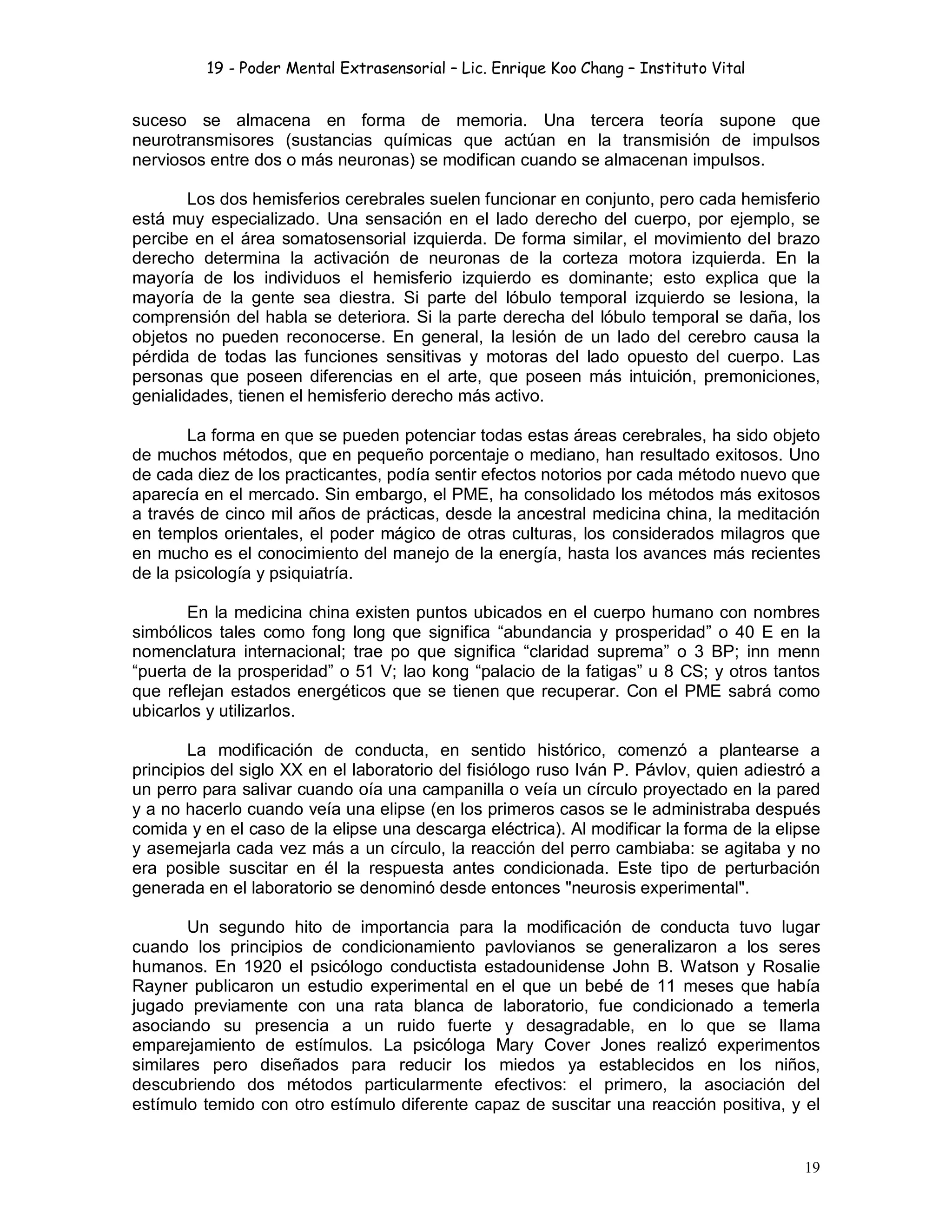 19 - Poder Mental Extrasensorial – Lic. Enrique Koo Chang – Instituto Vital
19
suceso se almacena en forma de memoria. Una tercera teoría supone que
neurotransmisores (sustancias químicas que actúan en la transmisión de impulsos
nerviosos entre dos o más neuronas) se modifican cuando se almacenan impulsos.
Los dos hemisferios cerebrales suelen funcionar en conjunto, pero cada hemisferio
está muy especializado. Una sensación en el lado derecho del cuerpo, por ejemplo, se
percibe en el área somatosensorial izquierda. De forma similar, el movimiento del brazo
derecho determina la activación de neuronas de la corteza motora izquierda. En la
mayoría de los individuos el hemisferio izquierdo es dominante; esto explica que la
mayoría de la gente sea diestra. Si parte del lóbulo temporal izquierdo se lesiona, la
comprensión del habla se deteriora. Si la parte derecha del lóbulo temporal se daña, los
objetos no pueden reconocerse. En general, la lesión de un lado del cerebro causa la
pérdida de todas las funciones sensitivas y motoras del lado opuesto del cuerpo. Las
personas que poseen diferencias en el arte, que poseen más intuición, premoniciones,
genialidades, tienen el hemisferio derecho más activo.
La forma en que se pueden potenciar todas estas áreas cerebrales, ha sido objeto
de muchos métodos, que en pequeño porcentaje o mediano, han resultado exitosos. Uno
de cada diez de los practicantes, podía sentir efectos notorios por cada método nuevo que
aparecía en el mercado. Sin embargo, el PME, ha consolidado los métodos más exitosos
a través de cinco mil años de prácticas, desde la ancestral medicina china, la meditación
en templos orientales, el poder mágico de otras culturas, los considerados milagros que
en mucho es el conocimiento del manejo de la energía, hasta los avances más recientes
de la psicología y psiquiatría.
En la medicina china existen puntos ubicados en el cuerpo humano con nombres
simbólicos tales como fong long que significa “abundancia y prosperidad” o 40 E en la
nomenclatura internacional; trae po que significa “claridad suprema” o 3 BP; inn menn
“puerta de la prosperidad” o 51 V; lao kong “palacio de la fatigas” u 8 CS; y otros tantos
que reflejan estados energéticos que se tienen que recuperar. Con el PME sabrá como
ubicarlos y utilizarlos.
La modificación de conducta, en sentido histórico, comenzó a plantearse a
principios del siglo XX en el laboratorio del fisiólogo ruso Iván P. Pávlov, quien adiestró a
un perro para salivar cuando oía una campanilla o veía un círculo proyectado en la pared
y a no hacerlo cuando veía una elipse (en los primeros casos se le administraba después
comida y en el caso de la elipse una descarga eléctrica). Al modificar la forma de la elipse
y asemejarla cada vez más a un círculo, la reacción del perro cambiaba: se agitaba y no
era posible suscitar en él la respuesta antes condicionada. Este tipo de perturbación
generada en el laboratorio se denominó desde entonces "neurosis experimental".
Un segundo hito de importancia para la modificación de conducta tuvo lugar
cuando los principios de condicionamiento pavlovianos se generalizaron a los seres
humanos. En 1920 el psicólogo conductista estadounidense John B. Watson y Rosalie
Rayner publicaron un estudio experimental en el que un bebé de 11 meses que había
jugado previamente con una rata blanca de laboratorio, fue condicionado a temerla
asociando su presencia a un ruido fuerte y desagradable, en lo que se llama
emparejamiento de estímulos. La psicóloga Mary Cover Jones realizó experimentos
similares pero diseñados para reducir los miedos ya establecidos en los niños,
descubriendo dos métodos particularmente efectivos: el primero, la asociación del
estímulo temido con otro estímulo diferente capaz de suscitar una reacción positiva, y el
 