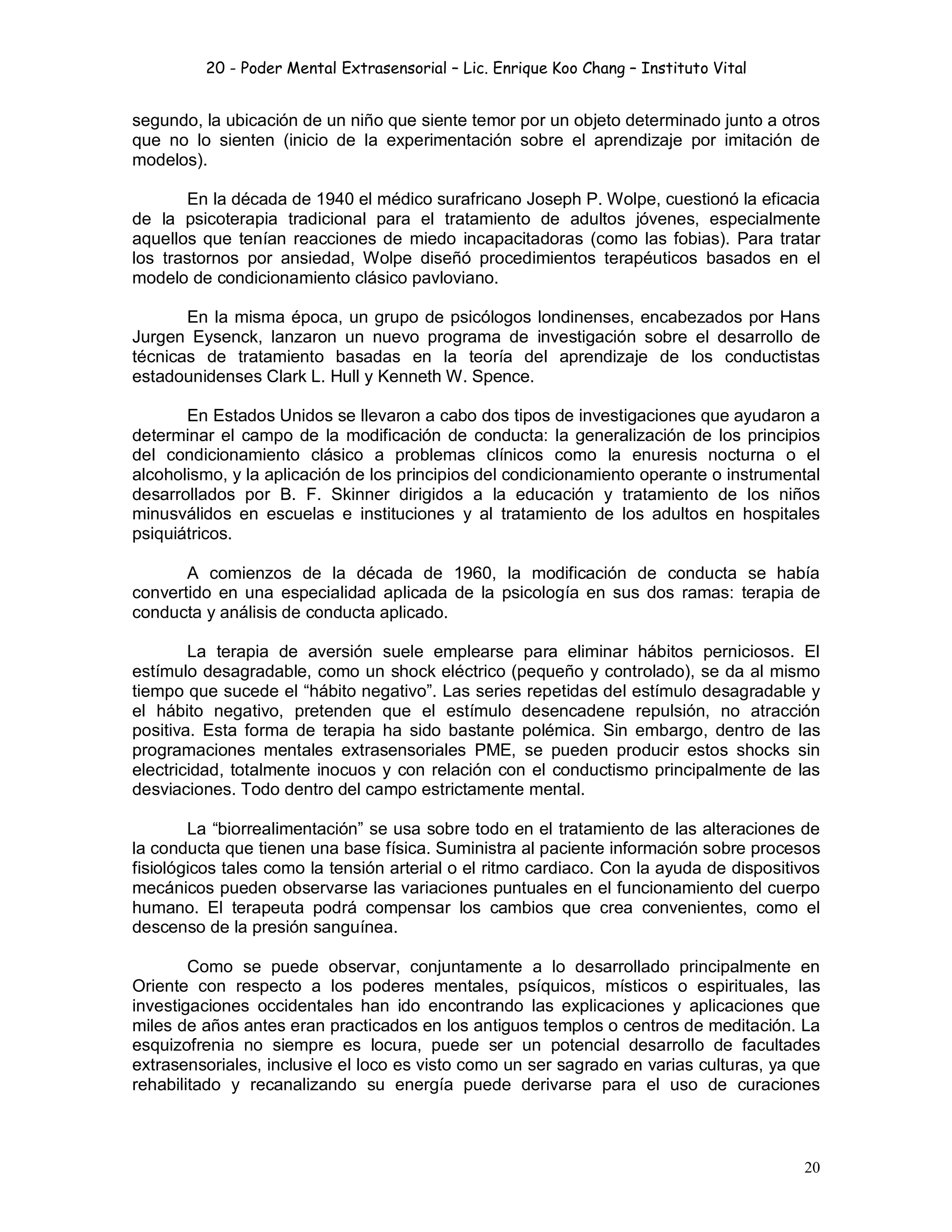 20 - Poder Mental Extrasensorial – Lic. Enrique Koo Chang – Instituto Vital
20
segundo, la ubicación de un niño que siente temor por un objeto determinado junto a otros
que no lo sienten (inicio de la experimentación sobre el aprendizaje por imitación de
modelos).
En la década de 1940 el médico surafricano Joseph P. Wolpe, cuestionó la eficacia
de la psicoterapia tradicional para el tratamiento de adultos jóvenes, especialmente
aquellos que tenían reacciones de miedo incapacitadoras (como las fobias). Para tratar
los trastornos por ansiedad, Wolpe diseñó procedimientos terapéuticos basados en el
modelo de condicionamiento clásico pavloviano.
En la misma época, un grupo de psicólogos londinenses, encabezados por Hans
Jurgen Eysenck, lanzaron un nuevo programa de investigación sobre el desarrollo de
técnicas de tratamiento basadas en la teoría del aprendizaje de los conductistas
estadounidenses Clark L. Hull y Kenneth W. Spence.
En Estados Unidos se llevaron a cabo dos tipos de investigaciones que ayudaron a
determinar el campo de la modificación de conducta: la generalización de los principios
del condicionamiento clásico a problemas clínicos como la enuresis nocturna o el
alcoholismo, y la aplicación de los principios del condicionamiento operante o instrumental
desarrollados por B. F. Skinner dirigidos a la educación y tratamiento de los niños
minusválidos en escuelas e instituciones y al tratamiento de los adultos en hospitales
psiquiátricos.
A comienzos de la década de 1960, la modificación de conducta se había
convertido en una especialidad aplicada de la psicología en sus dos ramas: terapia de
conducta y análisis de conducta aplicado.
La terapia de aversión suele emplearse para eliminar hábitos perniciosos. El
estímulo desagradable, como un shock eléctrico (pequeño y controlado), se da al mismo
tiempo que sucede el “hábito negativo”. Las series repetidas del estímulo desagradable y
el hábito negativo, pretenden que el estímulo desencadene repulsión, no atracción
positiva. Esta forma de terapia ha sido bastante polémica. Sin embargo, dentro de las
programaciones mentales extrasensoriales PME, se pueden producir estos shocks sin
electricidad, totalmente inocuos y con relación con el conductismo principalmente de las
desviaciones. Todo dentro del campo estrictamente mental.
La “biorrealimentación” se usa sobre todo en el tratamiento de las alteraciones de
la conducta que tienen una base física. Suministra al paciente información sobre procesos
fisiológicos tales como la tensión arterial o el ritmo cardiaco. Con la ayuda de dispositivos
mecánicos pueden observarse las variaciones puntuales en el funcionamiento del cuerpo
humano. El terapeuta podrá compensar los cambios que crea convenientes, como el
descenso de la presión sanguínea.
Como se puede observar, conjuntamente a lo desarrollado principalmente en
Oriente con respecto a los poderes mentales, psíquicos, místicos o espirituales, las
investigaciones occidentales han ido encontrando las explicaciones y aplicaciones que
miles de años antes eran practicados en los antiguos templos o centros de meditación. La
esquizofrenia no siempre es locura, puede ser un potencial desarrollo de facultades
extrasensoriales, inclusive el loco es visto como un ser sagrado en varias culturas, ya que
rehabilitado y recanalizando su energía puede derivarse para el uso de curaciones
 