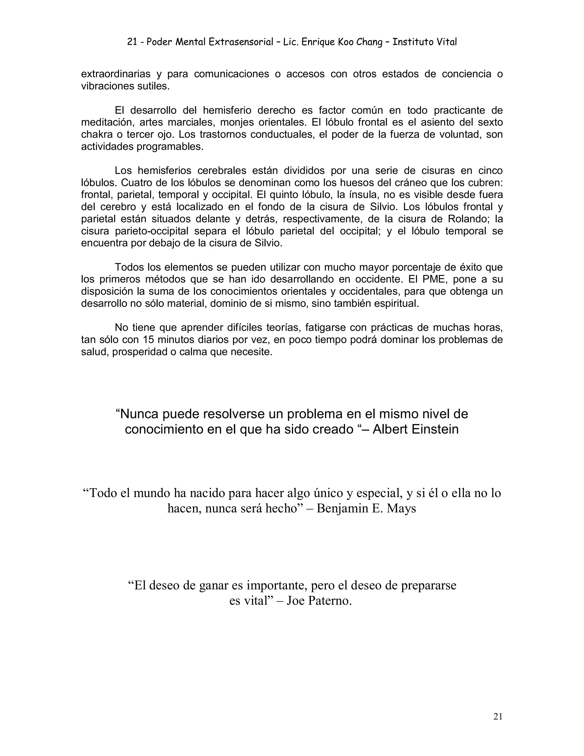 21 - Poder Mental Extrasensorial – Lic. Enrique Koo Chang – Instituto Vital
21
extraordinarias y para comunicaciones o accesos con otros estados de conciencia o
vibraciones sutiles.
El desarrollo del hemisferio derecho es factor común en todo practicante de
meditación, artes marciales, monjes orientales. El lóbulo frontal es el asiento del sexto
chakra o tercer ojo. Los trastornos conductuales, el poder de la fuerza de voluntad, son
actividades programables.
Los hemisferios cerebrales están divididos por una serie de cisuras en cinco
lóbulos. Cuatro de los lóbulos se denominan como los huesos del cráneo que los cubren:
frontal, parietal, temporal y occipital. El quinto lóbulo, la ínsula, no es visible desde fuera
del cerebro y está localizado en el fondo de la cisura de Silvio. Los lóbulos frontal y
parietal están situados delante y detrás, respectivamente, de la cisura de Rolando; la
cisura parieto-occipital separa el lóbulo parietal del occipital; y el lóbulo temporal se
encuentra por debajo de la cisura de Silvio.
Todos los elementos se pueden utilizar con mucho mayor porcentaje de éxito que
los primeros métodos que se han ido desarrollando en occidente. El PME, pone a su
disposición la suma de los conocimientos orientales y occidentales, para que obtenga un
desarrollo no sólo material, dominio de si mismo, sino también espiritual.
No tiene que aprender difíciles teorías, fatigarse con prácticas de muchas horas,
tan sólo con 15 minutos diarios por vez, en poco tiempo podrá dominar los problemas de
salud, prosperidad o calma que necesite.
“Nunca puede resolverse un problema en el mismo nivel de
conocimiento en el que ha sido creado “– Albert Einstein
“Todo el mundo ha nacido para hacer algo único y especial, y si él o ella no lo
hacen, nunca será hecho” – Benjamin E. Mays
“El deseo de ganar es importante, pero el deseo de prepararse
es vital” – Joe Paterno.
 