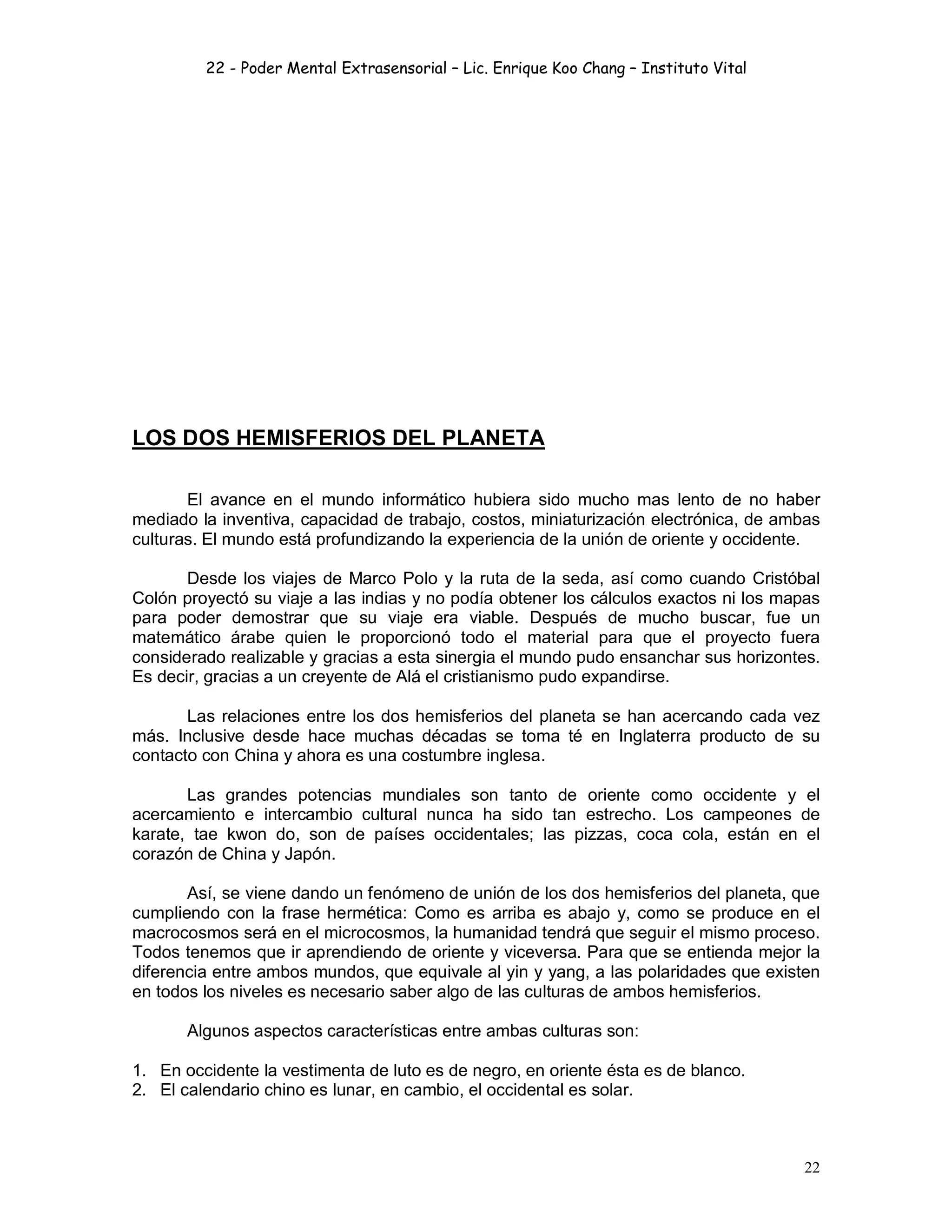 22 - Poder Mental Extrasensorial – Lic. Enrique Koo Chang – Instituto Vital
22
LOS DOS HEMISFERIOS DEL PLANETA
El avance en el mundo informático hubiera sido mucho mas lento de no haber
mediado la inventiva, capacidad de trabajo, costos, miniaturización electrónica, de ambas
culturas. El mundo está profundizando la experiencia de la unión de oriente y occidente.
Desde los viajes de Marco Polo y la ruta de la seda, así como cuando Cristóbal
Colón proyectó su viaje a las indias y no podía obtener los cálculos exactos ni los mapas
para poder demostrar que su viaje era viable. Después de mucho buscar, fue un
matemático árabe quien le proporcionó todo el material para que el proyecto fuera
considerado realizable y gracias a esta sinergia el mundo pudo ensanchar sus horizontes.
Es decir, gracias a un creyente de Alá el cristianismo pudo expandirse.
Las relaciones entre los dos hemisferios del planeta se han acercando cada vez
más. Inclusive desde hace muchas décadas se toma té en Inglaterra producto de su
contacto con China y ahora es una costumbre inglesa.
Las grandes potencias mundiales son tanto de oriente como occidente y el
acercamiento e intercambio cultural nunca ha sido tan estrecho. Los campeones de
karate, tae kwon do, son de países occidentales; las pizzas, coca cola, están en el
corazón de China y Japón.
Así, se viene dando un fenómeno de unión de los dos hemisferios del planeta, que
cumpliendo con la frase hermética: Como es arriba es abajo y, como se produce en el
macrocosmos será en el microcosmos, la humanidad tendrá que seguir el mismo proceso.
Todos tenemos que ir aprendiendo de oriente y viceversa. Para que se entienda mejor la
diferencia entre ambos mundos, que equivale al yin y yang, a las polaridades que existen
en todos los niveles es necesario saber algo de las culturas de ambos hemisferios.
Algunos aspectos características entre ambas culturas son:
1. En occidente la vestimenta de luto es de negro, en oriente ésta es de blanco.
2. El calendario chino es lunar, en cambio, el occidental es solar.
 