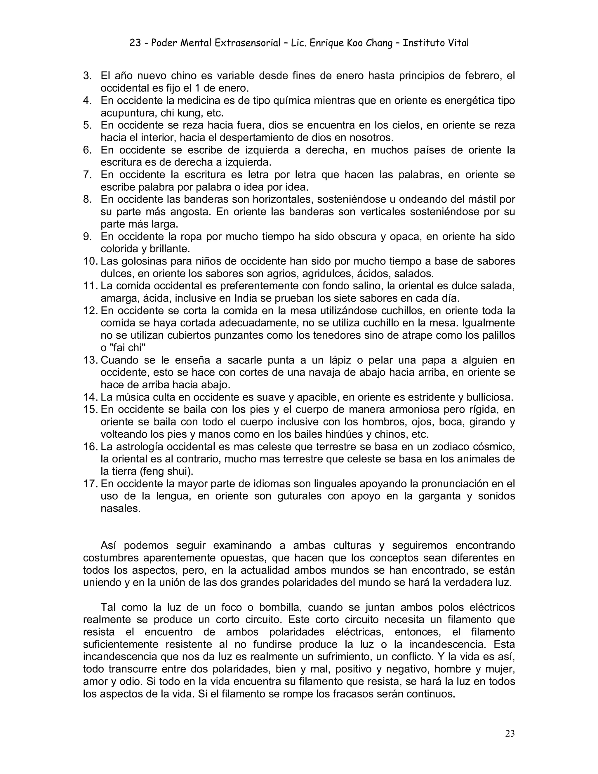 23 - Poder Mental Extrasensorial – Lic. Enrique Koo Chang – Instituto Vital
23
3. El año nuevo chino es variable desde fines de enero hasta principios de febrero, el
occidental es fijo el 1 de enero.
4. En occidente la medicina es de tipo química mientras que en oriente es energética tipo
acupuntura, chi kung, etc.
5. En occidente se reza hacia fuera, dios se encuentra en los cielos, en oriente se reza
hacia el interior, hacia el despertamiento de dios en nosotros.
6. En occidente se escribe de izquierda a derecha, en muchos países de oriente la
escritura es de derecha a izquierda.
7. En occidente la escritura es letra por letra que hacen las palabras, en oriente se
escribe palabra por palabra o idea por idea.
8. En occidente las banderas son horizontales, sosteniéndose u ondeando del mástil por
su parte más angosta. En oriente las banderas son verticales sosteniéndose por su
parte más larga.
9. En occidente la ropa por mucho tiempo ha sido obscura y opaca, en oriente ha sido
colorida y brillante.
10. Las golosinas para niños de occidente han sido por mucho tiempo a base de sabores
dulces, en oriente los sabores son agrios, agridulces, ácidos, salados.
11. La comida occidental es preferentemente con fondo salino, la oriental es dulce salada,
amarga, ácida, inclusive en India se prueban los siete sabores en cada día.
12. En occidente se corta la comida en la mesa utilizándose cuchillos, en oriente toda la
comida se haya cortada adecuadamente, no se utiliza cuchillo en la mesa. Igualmente
no se utilizan cubiertos punzantes como los tenedores sino de atrape como los palillos
o "fai chi"
13. Cuando se le enseña a sacarle punta a un lápiz o pelar una papa a alguien en
occidente, esto se hace con cortes de una navaja de abajo hacia arriba, en oriente se
hace de arriba hacia abajo.
14. La música culta en occidente es suave y apacible, en oriente es estridente y bulliciosa.
15. En occidente se baila con los pies y el cuerpo de manera armoniosa pero rígida, en
oriente se baila con todo el cuerpo inclusive con los hombros, ojos, boca, girando y
volteando los pies y manos como en los bailes hindúes y chinos, etc.
16. La astrología occidental es mas celeste que terrestre se basa en un zodiaco cósmico,
la oriental es al contrario, mucho mas terrestre que celeste se basa en los animales de
la tierra (feng shui).
17. En occidente la mayor parte de idiomas son linguales apoyando la pronunciación en el
uso de la lengua, en oriente son guturales con apoyo en la garganta y sonidos
nasales.
Así podemos seguir examinando a ambas culturas y seguiremos encontrando
costumbres aparentemente opuestas, que hacen que los conceptos sean diferentes en
todos los aspectos, pero, en la actualidad ambos mundos se han encontrado, se están
uniendo y en la unión de las dos grandes polaridades del mundo se hará la verdadera luz.
Tal como la luz de un foco o bombilla, cuando se juntan ambos polos eléctricos
realmente se produce un corto circuito. Este corto circuito necesita un filamento que
resista el encuentro de ambos polaridades eléctricas, entonces, el filamento
suficientemente resistente al no fundirse produce la luz o la incandescencia. Esta
incandescencia que nos da luz es realmente un sufrimiento, un conflicto. Y la vida es así,
todo transcurre entre dos polaridades, bien y mal, positivo y negativo, hombre y mujer,
amor y odio. Si todo en la vida encuentra su filamento que resista, se hará la luz en todos
los aspectos de la vida. Si el filamento se rompe los fracasos serán continuos.
 