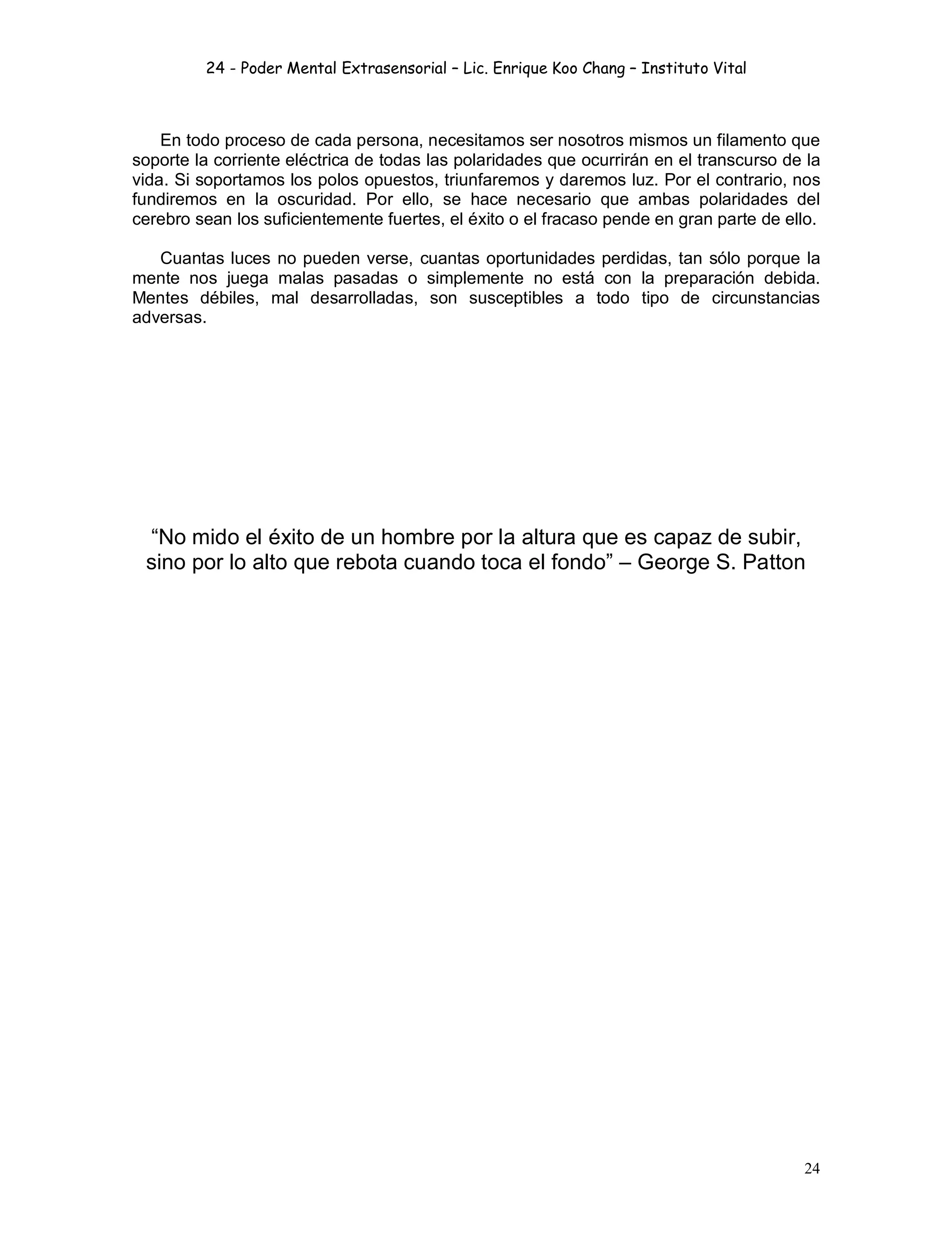 24 - Poder Mental Extrasensorial – Lic. Enrique Koo Chang – Instituto Vital
24
En todo proceso de cada persona, necesitamos ser nosotros mismos un filamento que
soporte la corriente eléctrica de todas las polaridades que ocurrirán en el transcurso de la
vida. Si soportamos los polos opuestos, triunfaremos y daremos luz. Por el contrario, nos
fundiremos en la oscuridad. Por ello, se hace necesario que ambas polaridades del
cerebro sean los suficientemente fuertes, el éxito o el fracaso pende en gran parte de ello.
Cuantas luces no pueden verse, cuantas oportunidades perdidas, tan sólo porque la
mente nos juega malas pasadas o simplemente no está con la preparación debida.
Mentes débiles, mal desarrolladas, son susceptibles a todo tipo de circunstancias
adversas.
“No mido el éxito de un hombre por la altura que es capaz de subir,
sino por lo alto que rebota cuando toca el fondo” – George S. Patton
 