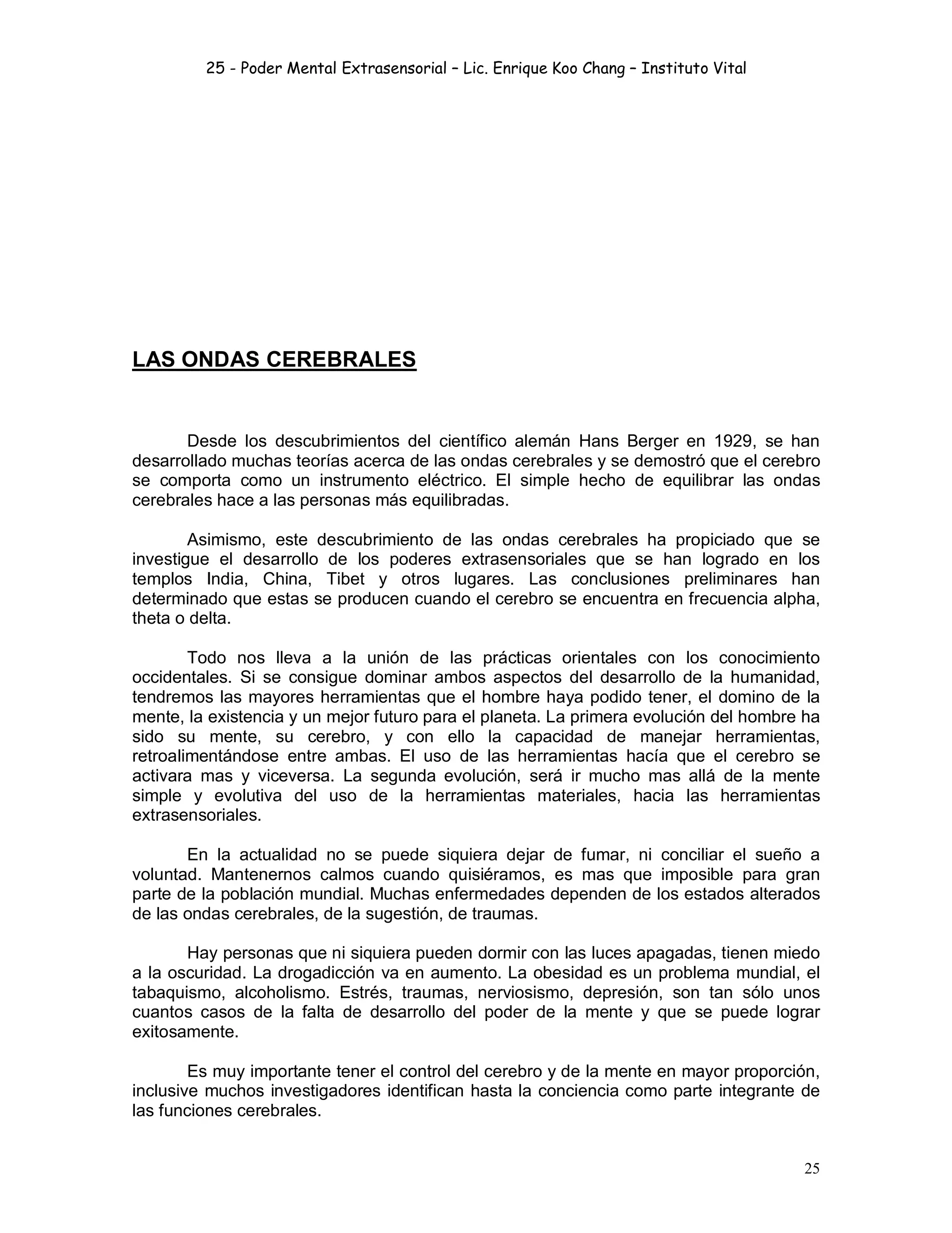 25 - Poder Mental Extrasensorial – Lic. Enrique Koo Chang – Instituto Vital
25
LAS ONDAS CEREBRALES
Desde los descubrimientos del científico alemán Hans Berger en 1929, se han
desarrollado muchas teorías acerca de las ondas cerebrales y se demostró que el cerebro
se comporta como un instrumento eléctrico. El simple hecho de equilibrar las ondas
cerebrales hace a las personas más equilibradas.
Asimismo, este descubrimiento de las ondas cerebrales ha propiciado que se
investigue el desarrollo de los poderes extrasensoriales que se han logrado en los
templos India, China, Tibet y otros lugares. Las conclusiones preliminares han
determinado que estas se producen cuando el cerebro se encuentra en frecuencia alpha,
theta o delta.
Todo nos lleva a la unión de las prácticas orientales con los conocimiento
occidentales. Si se consigue dominar ambos aspectos del desarrollo de la humanidad,
tendremos las mayores herramientas que el hombre haya podido tener, el domino de la
mente, la existencia y un mejor futuro para el planeta. La primera evolución del hombre ha
sido su mente, su cerebro, y con ello la capacidad de manejar herramientas,
retroalimentándose entre ambas. El uso de las herramientas hacía que el cerebro se
activara mas y viceversa. La segunda evolución, será ir mucho mas allá de la mente
simple y evolutiva del uso de la herramientas materiales, hacia las herramientas
extrasensoriales.
En la actualidad no se puede siquiera dejar de fumar, ni conciliar el sueño a
voluntad. Mantenernos calmos cuando quisiéramos, es mas que imposible para gran
parte de la población mundial. Muchas enfermedades dependen de los estados alterados
de las ondas cerebrales, de la sugestión, de traumas.
Hay personas que ni siquiera pueden dormir con las luces apagadas, tienen miedo
a la oscuridad. La drogadicción va en aumento. La obesidad es un problema mundial, el
tabaquismo, alcoholismo. Estrés, traumas, nerviosismo, depresión, son tan sólo unos
cuantos casos de la falta de desarrollo del poder de la mente y que se puede lograr
exitosamente.
Es muy importante tener el control del cerebro y de la mente en mayor proporción,
inclusive muchos investigadores identifican hasta la conciencia como parte integrante de
las funciones cerebrales.
 